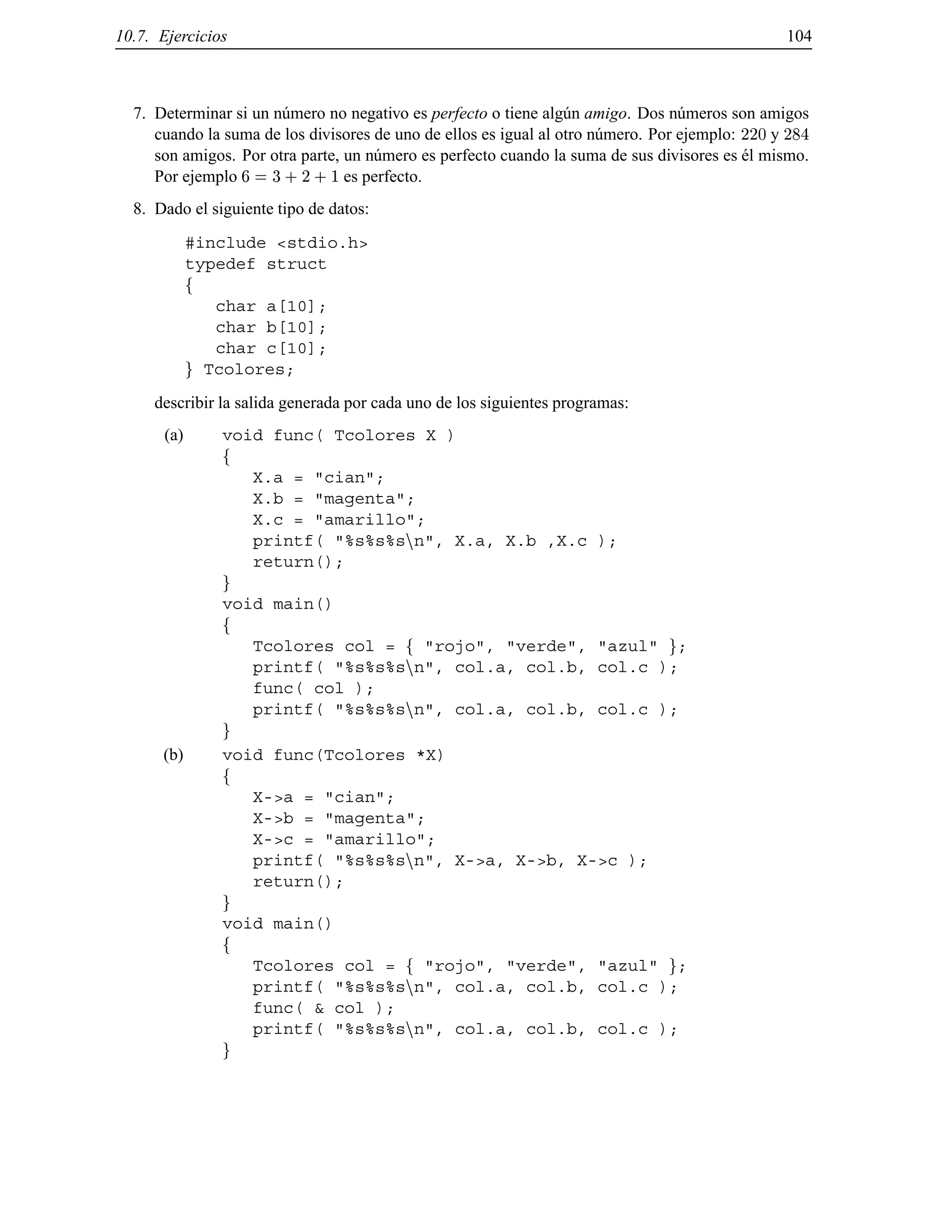 10.7. Ejercicios 104
7. Determinar si un n´umero no negativo es perfecto o tiene alg´un amigo. Dos n´umeros son amigos
cuando la suma de los divisores de uno de ellos es igual al otro n´umero. Por ejemplo: 220 y 284
son amigos. Por otra parte, un n´umero es perfecto cuando la suma de sus divisores es ´el mismo.
Por ejemplo 6 = 3 + 2 + 1 es perfecto.
8. Dado el siguiente tipo de datos:
#include <stdio.h>
typedef struct
f
char a[10];
char b[10];
char c[10];
g Tcolores;
describir la salida generada por cada uno de los siguientes programas:
(a) void func( Tcolores X )
f
X.a = "cian";
X.b = "magenta";
X.c = "amarillo";
printf( "%s%s%snn", X.a, X.b ,X.c );
return();
g
void main()
f
Tcolores col = f "rojo", "verde", "azul" g;
printf( "%s%s%snn", col.a, col.b, col.c );
func( col );
printf( "%s%s%snn", col.a, col.b, col.c );
g
(b) void func(Tcolores *X)
f
X->a = "cian";
X->b = "magenta";
X->c = "amarillo";
printf( "%s%s%snn", X->a, X->b, X->c );
return();
g
void main()
f
Tcolores col = f "rojo", "verde", "azul" g;
printf( "%s%s%snn", col.a, col.b, col.c );
func( & col );
printf( "%s%s%snn", col.a, col.b, col.c );
g
© Los autores, 2000; © Edicions UPC, 2000.
 