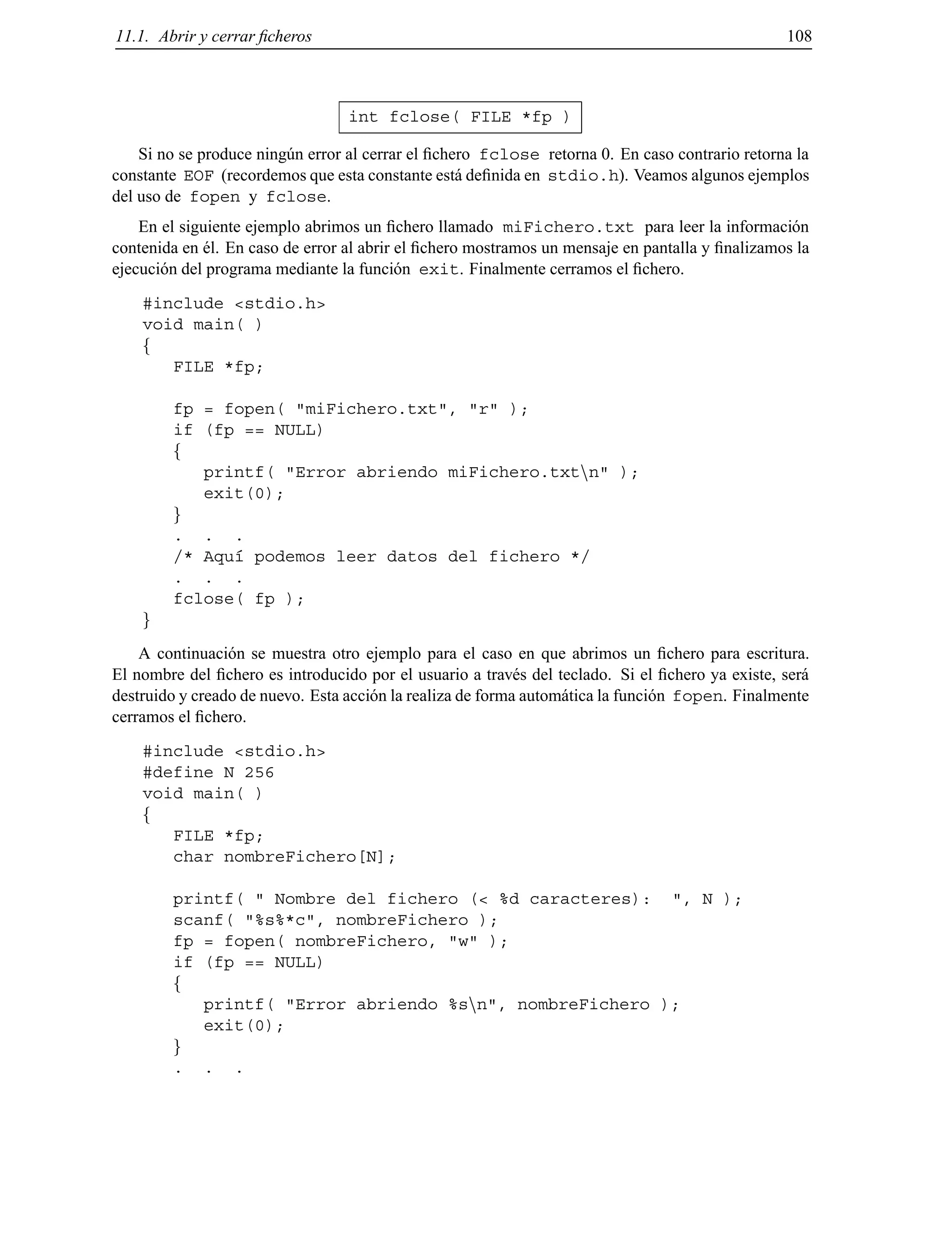 11.1. Abrir y cerrar ﬁcheros 108
int fclose( FILE *fp )
Si no se produce ning´un error al cerrar el ﬁchero fclose retorna 0. En caso contrario retorna la
constante EOF (recordemos que esta constante est´a deﬁnida en stdio.h). Veamos algunos ejemplos
del uso de fopen y fclose.
En el siguiente ejemplo abrimos un ﬁchero llamado miFichero.txt para leer la informaci´on
contenida en ´el. En caso de error al abrir el ﬁchero mostramos un mensaje en pantalla y ﬁnalizamos la
ejecuci´on del programa mediante la funci´on exit. Finalmente cerramos el ﬁchero.
#include <stdio.h>
void main( )
f
FILE *fp;
fp = fopen( "miFichero.txt", "r" );
if (fp == NULL)
f
printf( "Error abriendo miFichero.txtnn" );
exit(0);
g
. . .
/* Aqu´ı podemos leer datos del fichero */
. . .
fclose( fp );
g
A continuaci´on se muestra otro ejemplo para el caso en que abrimos un ﬁchero para escritura.
El nombre del ﬁchero es introducido por el usuario a trav´es del teclado. Si el ﬁchero ya existe, ser´a
destruido y creado de nuevo. Esta acci´on la realiza de forma autom´atica la funci´on fopen. Finalmente
cerramos el ﬁchero.
#include <stdio.h>
#define N 256
void main( )
f
FILE *fp;
char nombreFichero[N];
printf( " Nombre del fichero (< %d caracteres): ", N );
scanf( "%s%*c", nombreFichero );
fp = fopen( nombreFichero, "w" );
if (fp == NULL)
f
printf( "Error abriendo %snn", nombreFichero );
exit(0);
g
. . .
© Los autores, 2000; © Edicions UPC, 2000.
 