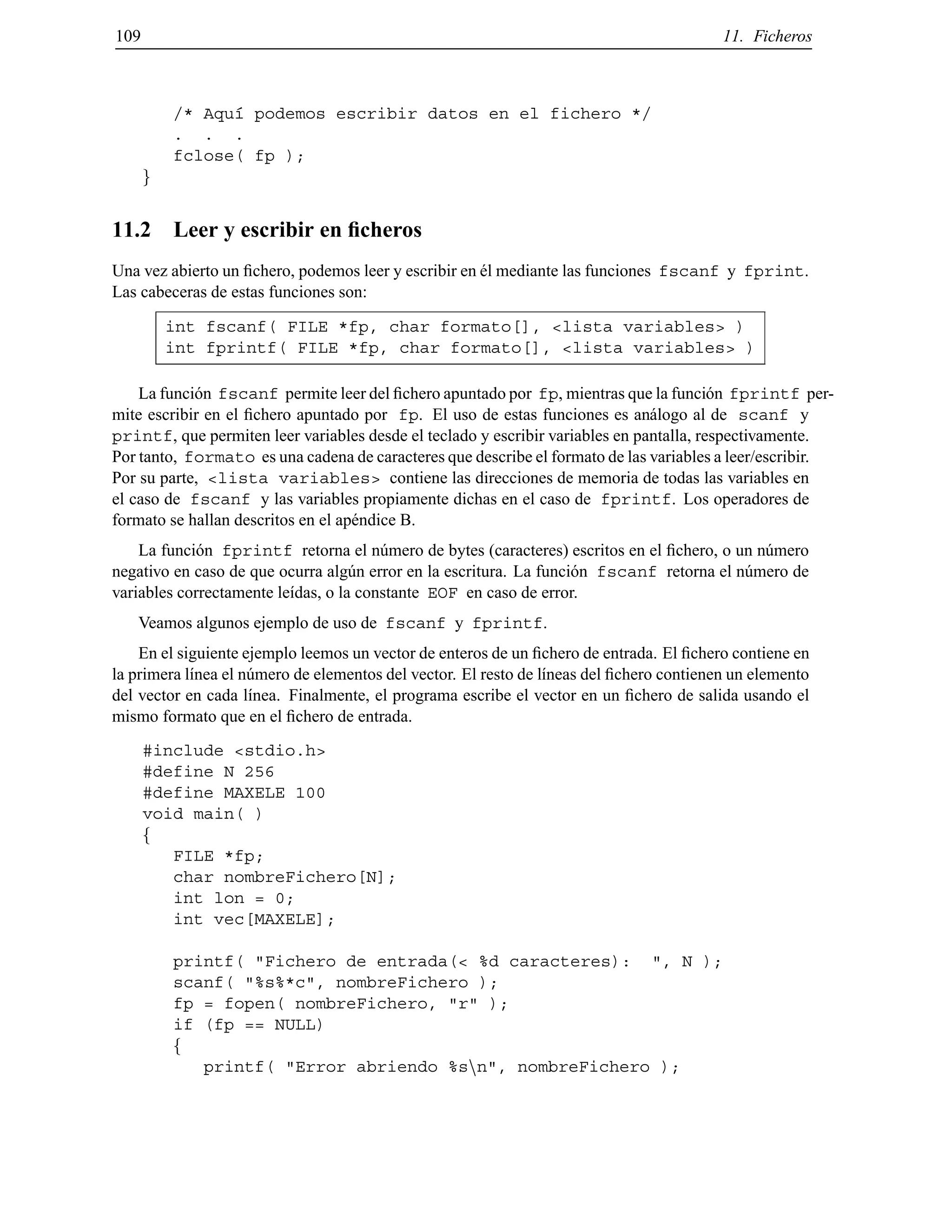 109 11. Ficheros
/* Aqu´ı podemos escribir datos en el fichero */
. . .
fclose( fp );
g
11.2 Leer y escribir en ﬁcheros
Una vez abierto un ﬁchero, podemos leer y escribir en ´el mediante las funciones fscanf y fprint.
Las cabeceras de estas funciones son:
int fscanf( FILE *fp, char formato[], <lista variables> )
int fprintf( FILE *fp, char formato[], <lista variables> )
La funci´on fscanf permite leer del ﬁchero apuntado por fp, mientras que la funci´on fprintf per-
mite escribir en el ﬁchero apuntado por fp. El uso de estas funciones es an´alogo al de scanf y
printf, que permiten leer variables desde el teclado y escribir variables en pantalla, respectivamente.
Por tanto, formato es una cadena de caracteres que describe el formato de las variables a leer/escribir.
Por su parte, <lista variables> contiene las direcciones de memoria de todas las variables en
el caso de fscanf y las variables propiamente dichas en el caso de fprintf. Los operadores de
formato se hallan descritos en el ap´endice B.
La funci´on fprintf retorna el n´umero de bytes (caracteres) escritos en el ﬁchero, o un n´umero
negativo en caso de que ocurra alg´un error en la escritura. La funci´on fscanf retorna el n´umero de
variables correctamente le´ıdas, o la constante EOF en caso de error.
Veamos algunos ejemplo de uso de fscanf y fprintf.
En el siguiente ejemplo leemos un vector de enteros de un ﬁchero de entrada. El ﬁchero contiene en
la primera l´ınea el n´umero de elementos del vector. El resto de l´ıneas del ﬁchero contienen un elemento
del vector en cada l´ınea. Finalmente, el programa escribe el vector en un ﬁchero de salida usando el
mismo formato que en el ﬁchero de entrada.
#include <stdio.h>
#define N 256
#define MAXELE 100
void main( )
f
FILE *fp;
char nombreFichero[N];
int lon = 0;
int vec[MAXELE];
printf( "Fichero de entrada(< %d caracteres): ", N );
scanf( "%s%*c", nombreFichero );
fp = fopen( nombreFichero, "r" );
if (fp == NULL)
f
printf( "Error abriendo %snn", nombreFichero );
© Los autores, 2000; © Edicions UPC, 2000.
 