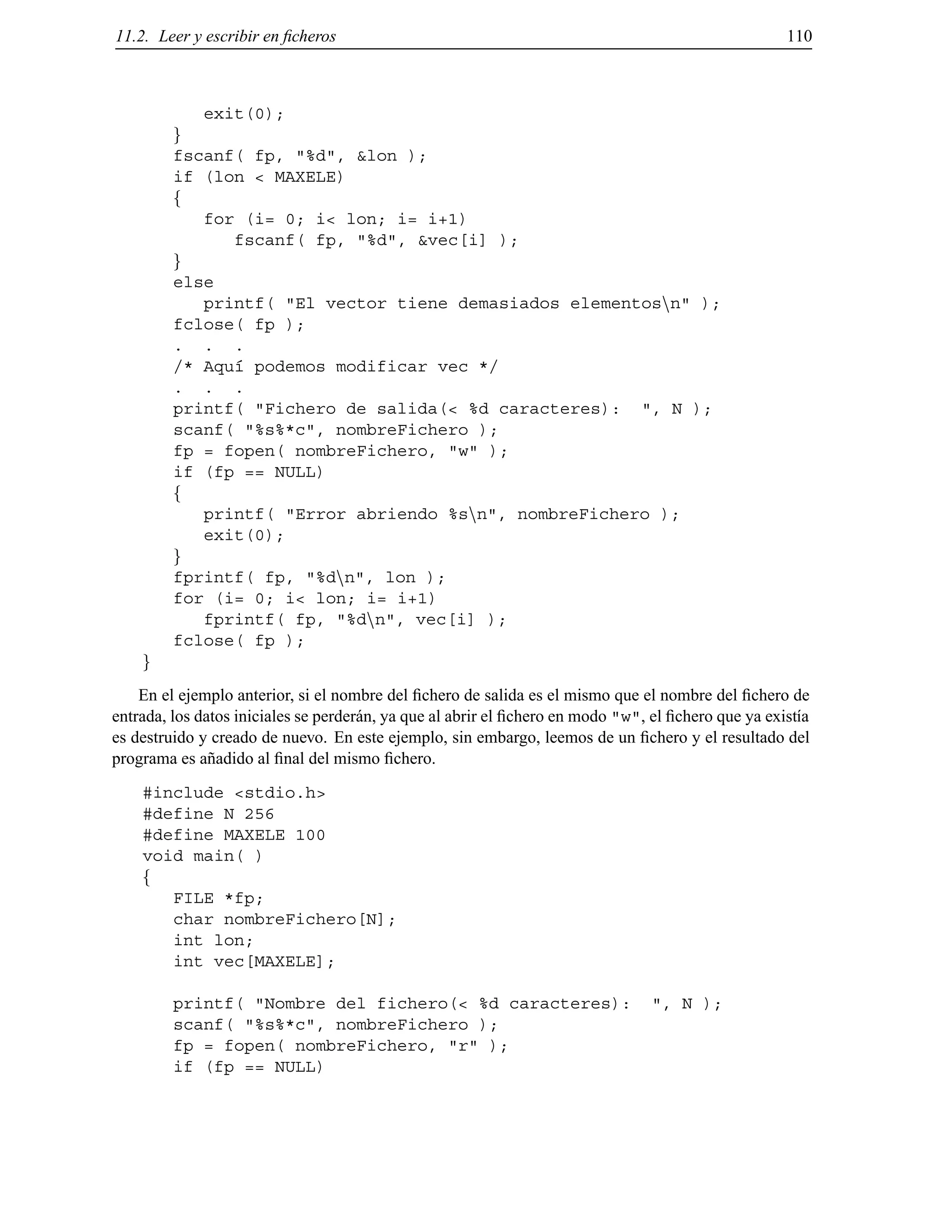 11.2. Leer y escribir en ﬁcheros 110
exit(0);
g
fscanf( fp, "%d", &lon );
if (lon < MAXELE)
f
for (i= 0; i< lon; i= i+1)
fscanf( fp, "%d", &vec[i] );
g
else
printf( "El vector tiene demasiados elementosnn" );
fclose( fp );
. . .
/* Aqu´ı podemos modificar vec */
. . .
printf( "Fichero de salida(< %d caracteres): ", N );
scanf( "%s%*c", nombreFichero );
fp = fopen( nombreFichero, "w" );
if (fp == NULL)
f
printf( "Error abriendo %snn", nombreFichero );
exit(0);
g
fprintf( fp, "%dnn", lon );
for (i= 0; i< lon; i= i+1)
fprintf( fp, "%dnn", vec[i] );
fclose( fp );
g
En el ejemplo anterior, si el nombre del ﬁchero de salida es el mismo que el nombre del ﬁchero de
entrada, los datos iniciales se perder´an, ya que al abrir el ﬁchero en modo "w", el ﬁchero que ya exist´ıa
es destruido y creado de nuevo. En este ejemplo, sin embargo, leemos de un ﬁchero y el resultado del
programa es a˜nadido al ﬁnal del mismo ﬁchero.
#include <stdio.h>
#define N 256
#define MAXELE 100
void main( )
f
FILE *fp;
char nombreFichero[N];
int lon;
int vec[MAXELE];
printf( "Nombre del fichero(< %d caracteres): ", N );
scanf( "%s%*c", nombreFichero );
fp = fopen( nombreFichero, "r" );
if (fp == NULL)
© Los autores, 2000; © Edicions UPC, 2000.
 