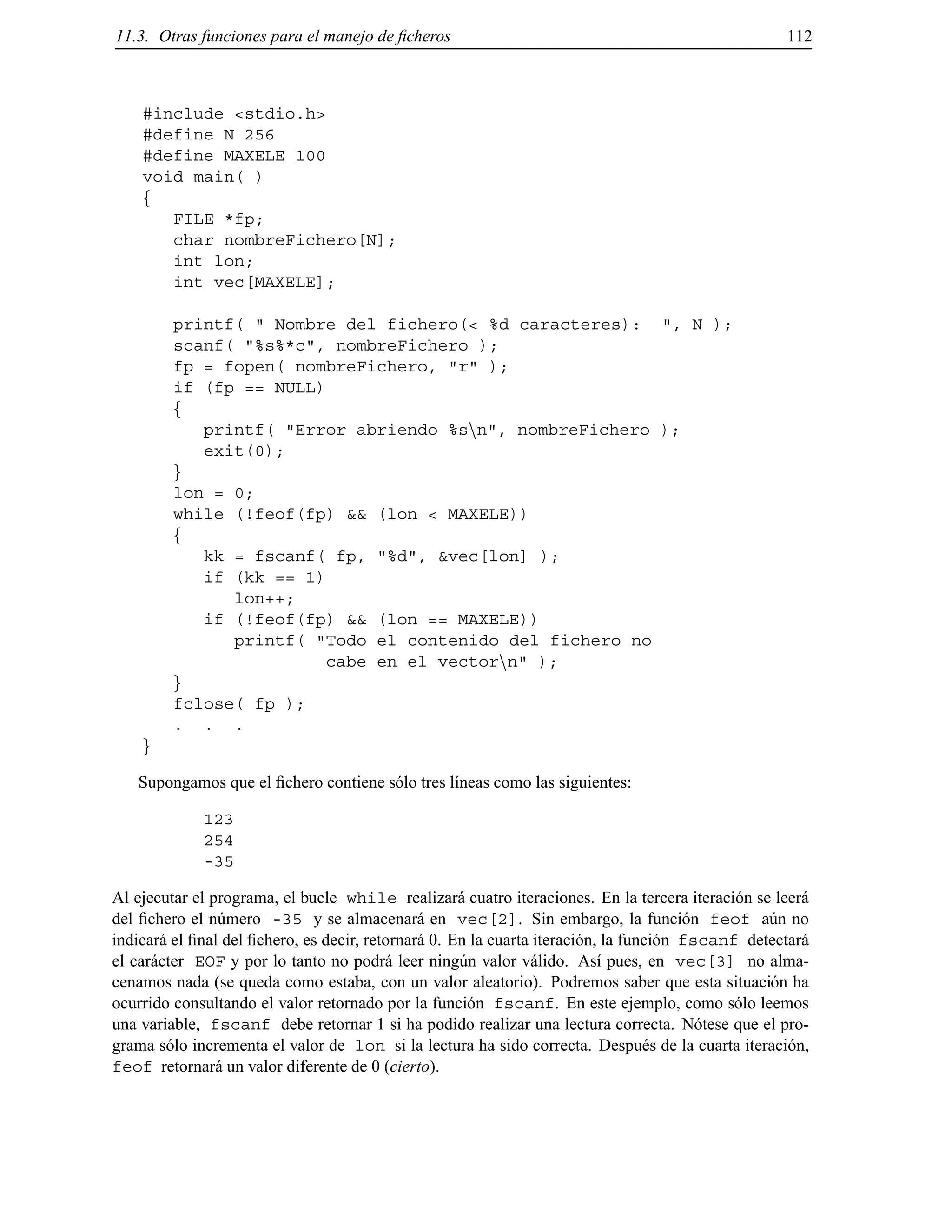 11.3. Otras funciones para el manejo de ﬁcheros 112
#include <stdio.h>
#define N 256
#define MAXELE 100
void main( )
f
FILE *fp;
char nombreFichero[N];
int lon;
int vec[MAXELE];
printf( " Nombre del fichero(< %d caracteres): ", N );
scanf( "%s%*c", nombreFichero );
fp = fopen( nombreFichero, "r" );
if (fp == NULL)
f
printf( "Error abriendo %snn", nombreFichero );
exit(0);
g
lon = 0;
while (!feof(fp) && (lon < MAXELE))
f
kk = fscanf( fp, "%d", &vec[lon] );
if (kk == 1)
lon++;
if (!feof(fp) && (lon == MAXELE))
printf( "Todo el contenido del fichero no
cabe en el vectornn" );
g
fclose( fp );
. . .
g
Supongamos que el ﬁchero contiene s´olo tres l´ıneas como las siguientes:
123
254
-35
Al ejecutar el programa, el bucle while realizar´a cuatro iteraciones. En la tercera iteraci´on se leer´a
del ﬁchero el n´umero -35 y se almacenar´a en vec[2]. Sin embargo, la funci´on feof a´un no
indicar´a el ﬁnal del ﬁchero, es decir, retornar´a 0. En la cuarta iteraci´on, la funci´on fscanf detectar´a
el car´acter EOF y por lo tanto no podr´a leer ning´un valor v´alido. As´ı pues, en vec[3] no alma-
cenamos nada (se queda como estaba, con un valor aleatorio). Podremos saber que esta situaci´on ha
ocurrido consultando el valor retornado por la funci´on fscanf. En este ejemplo, como s´olo leemos
una variable, fscanf debe retornar 1 si ha podido realizar una lectura correcta. N´otese que el pro-
grama s´olo incrementa el valor de lon si la lectura ha sido correcta. Despu´es de la cuarta iteraci´on,
feof retornar´a un valor diferente de 0 (cierto).
© Los autores, 2000; © Edicions UPC, 2000.
 