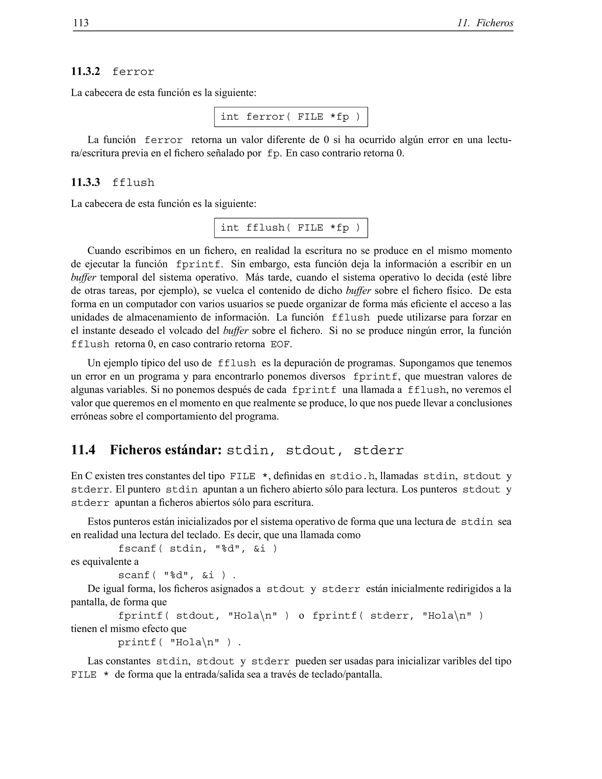 113 11. Ficheros
11.3.2 ferror
La cabecera de esta funci´on es la siguiente:
int ferror( FILE *fp )
La funci´on ferror retorna un valor diferente de 0 si ha ocurrido alg´un error en una lectu-
ra/escritura previa en el ﬁchero se˜nalado por fp. En caso contrario retorna 0.
11.3.3 fflush
La cabecera de esta funci´on es la siguiente:
int fflush( FILE *fp )
Cuando escribimos en un ﬁchero, en realidad la escritura no se produce en el mismo momento
de ejecutar la funci´on fprintf. Sin embargo, esta funci´on deja la informaci´on a escribir en un
buffer temporal del sistema operativo. M´as tarde, cuando el sistema operativo lo decida (est´e libre
de otras tareas, por ejemplo), se vuelca el contenido de dicho buffer sobre el ﬁchero f´ısico. De esta
forma en un computador con varios usuarios se puede organizar de forma m´as eﬁciente el acceso a las
unidades de almacenamiento de informaci´on. La funci´on fflush puede utilizarse para forzar en
el instante deseado el volcado del buffer sobre el ﬁchero. Si no se produce ning´un error, la funci´on
fflush retorna 0, en caso contrario retorna EOF.
Un ejemplo t´ıpico del uso de fflush es la depuraci´on de programas. Supongamos que tenemos
un error en un programa y para encontrarlo ponemos diversos fprintf, que muestran valores de
algunas variables. Si no ponemos despu´es de cada fprintf una llamada a fflush, no veremos el
valor que queremos en el momento en que realmente se produce, lo que nos puede llevar a conclusiones
err´oneas sobre el comportamiento del programa.
11.4 Ficheros est´andar: stdin, stdout, stderr
En C existen tres constantes del tipo FILE *, deﬁnidas en stdio.h, llamadas stdin, stdout y
stderr. El puntero stdin apuntan a un ﬁchero abierto s´olo para lectura. Los punteros stdout y
stderr apuntan a ﬁcheros abiertos s´olo para escritura.
Estos punteros est´an inicializados por el sistema operativo de forma que una lectura de stdin sea
en realidad una lectura del teclado. Es decir, que una llamada como
fscanf( stdin, "%d", &i )
es equivalente a
scanf( "%d", &i ) .
De igual forma, los ﬁcheros asignados a stdout y stderr est´an inicialmente redirigidos a la
pantalla, de forma que
fprintf( stdout, "Holann" ) o fprintf( stderr, "Holann" )
tienen el mismo efecto que
printf( "Holann" ) .
Las constantes stdin, stdout y stderr pueden ser usadas para inicializar varibles del tipo
FILE * de forma que la entrada/salida sea a trav´es de teclado/pantalla.
© Los autores, 2000; © Edicions UPC, 2000.
 