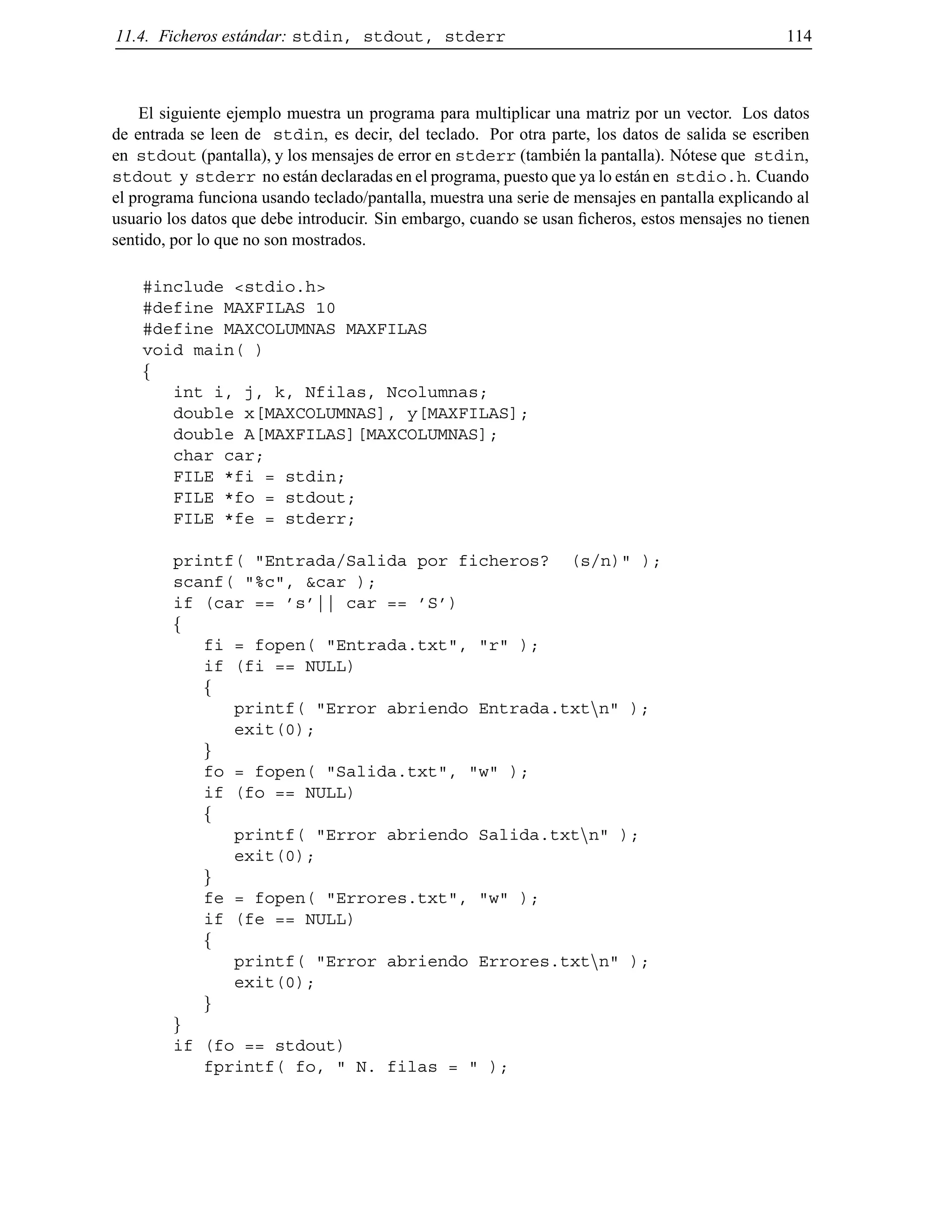 11.4. Ficheros est´andar: stdin, stdout, stderr 114
El siguiente ejemplo muestra un programa para multiplicar una matriz por un vector. Los datos
de entrada se leen de stdin, es decir, del teclado. Por otra parte, los datos de salida se escriben
en stdout (pantalla), y los mensajes de error en stderr (tambi´en la pantalla). N´otese que stdin,
stdout y stderr no est´an declaradas en el programa, puesto que ya lo est´an en stdio.h. Cuando
el programa funciona usando teclado/pantalla, muestra una serie de mensajes en pantalla explicando al
usuario los datos que debe introducir. Sin embargo, cuando se usan ﬁcheros, estos mensajes no tienen
sentido, por lo que no son mostrados.
#include <stdio.h>
#define MAXFILAS 10
#define MAXCOLUMNAS MAXFILAS
void main( )
f
int i, j, k, Nfilas, Ncolumnas;
double x[MAXCOLUMNAS], y[MAXFILAS];
double A[MAXFILAS][MAXCOLUMNAS];
char car;
FILE *fi = stdin;
FILE *fo = stdout;
FILE *fe = stderr;
printf( "Entrada/Salida por ficheros? (s/n)" );
scanf( "%c", &car );
if (car == ’s’|| car == ’S’)
f
fi = fopen( "Entrada.txt", "r" );
if (fi == NULL)
f
printf( "Error abriendo Entrada.txtnn" );
exit(0);
g
fo = fopen( "Salida.txt", "w" );
if (fo == NULL)
f
printf( "Error abriendo Salida.txtnn" );
exit(0);
g
fe = fopen( "Errores.txt", "w" );
if (fe == NULL)
f
printf( "Error abriendo Errores.txtnn" );
exit(0);
g
g
if (fo == stdout)
fprintf( fo, " N. filas = " );
© Los autores, 2000; © Edicions UPC, 2000.
 