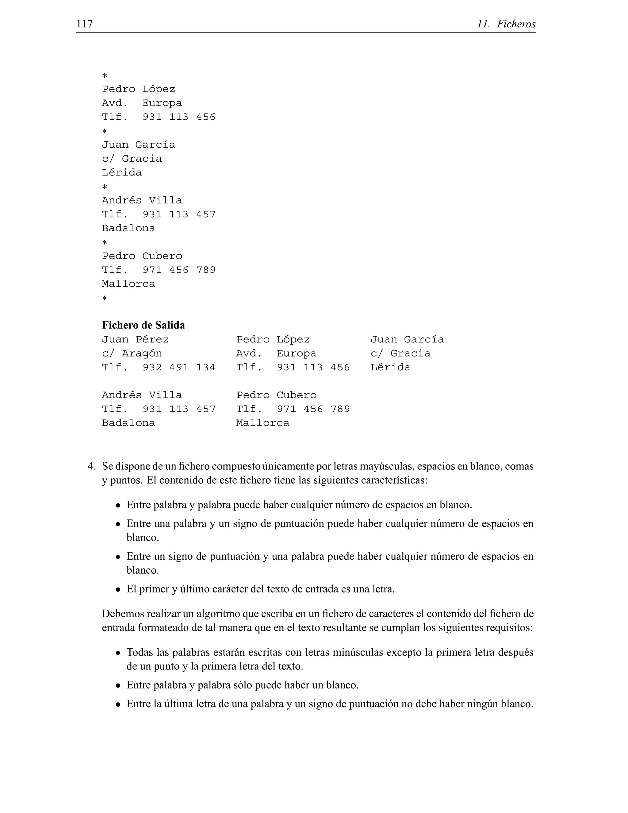 117 11. Ficheros
Pedro L´opez
Avd. Europa
Tlf. 931 113 456
Juan Garc´ıa
c/ Gracia
L´erida
Andr´es Villa
Tlf. 931 113 457
Badalona
Pedro Cubero
Tlf. 971 456 789
Mallorca
Fichero de Salida
Juan P´erez Pedro L´opez Juan Garc´ıa
c/ Arag´on Avd. Europa c/ Gracia
Tlf. 932 491 134 Tlf. 931 113 456 L´erida
Andr´es Villa Pedro Cubero
Tlf. 931 113 457 Tlf. 971 456 789
Badalona Mallorca
4. Se dispone de un ﬁchero compuesto ´unicamente por letras may´usculas, espacios en blanco, comas
y puntos. El contenido de este ﬁchero tiene las siguientes caracter´ısticas:
Entre palabra y palabra puede haber cualquier n´umero de espacios en blanco.
Entre una palabra y un signo de puntuaci´on puede haber cualquier n´umero de espacios en
blanco.
Entre un signo de puntuaci´on y una palabra puede haber cualquier n´umero de espacios en
blanco.
El primer y ´ultimo car´acter del texto de entrada es una letra.
Debemos realizar un algoritmo que escriba en un ﬁchero de caracteres el contenido del ﬁchero de
entrada formateado de tal manera que en el texto resultante se cumplan los siguientes requisitos:
Todas las palabras estar´an escritas con letras min´usculas excepto la primera letra despu´es
de un punto y la primera letra del texto.
Entre palabra y palabra s´olo puede haber un blanco.
Entre la ´ultima letra de una palabra y un signo de puntuaci´on no debe haber ning´un blanco.
© Los autores, 2000; © Edicions UPC, 2000.
 