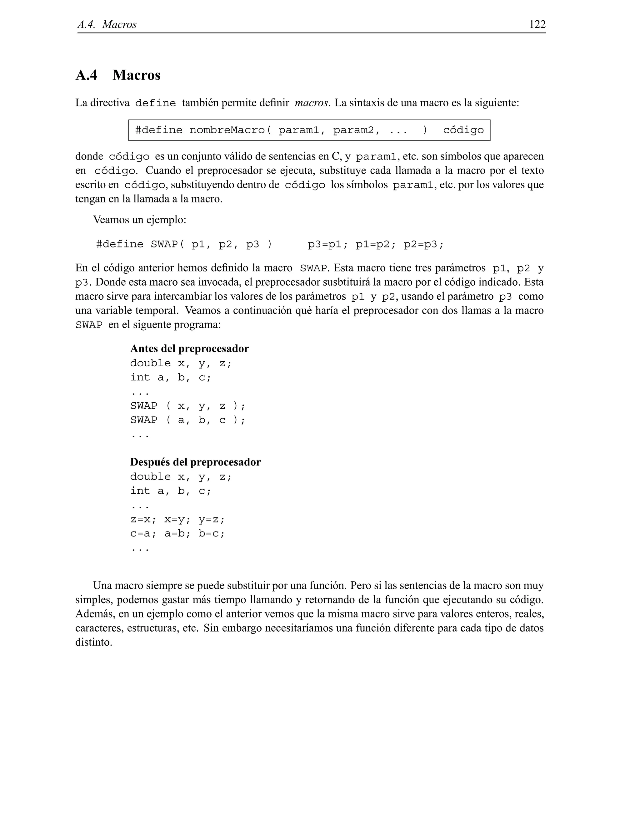 A.4. Macros 122
A.4 Macros
La directiva define tambi´en permite deﬁnir macros. La sintaxis de una macro es la siguiente:
#define nombreMacro( param1, param2, ... ) c´odigo
donde c´odigo es un conjunto v´alido de sentencias en C, y param1, etc. son s´ımbolos que aparecen
en c´odigo. Cuando el preprocesador se ejecuta, substituye cada llamada a la macro por el texto
escrito en c´odigo, substituyendo dentro de c´odigo los s´ımbolos param1, etc. por los valores que
tengan en la llamada a la macro.
Veamos un ejemplo:
#define SWAP( p1, p2, p3 ) p3=p1; p1=p2; p2=p3;
En el c´odigo anterior hemos deﬁnido la macro SWAP. Esta macro tiene tres par´ametros p1, p2 y
p3. Donde esta macro sea invocada, el preprocesador susbtituir´a la macro por el c´odigo indicado. Esta
macro sirve para intercambiar los valores de los par´ametros p1 y p2, usando el par´ametro p3 como
una variable temporal. Veamos a continuaci´on qu´e har´ıa el preprocesador con dos llamas a la macro
SWAP en el siguente programa:
Antes del preprocesador
double x, y, z;
int a, b, c;
...
SWAP ( x, y, z );
SWAP ( a, b, c );
...
Despu´es del preprocesador
double x, y, z;
int a, b, c;
...
z=x; x=y; y=z;
c=a; a=b; b=c;
...
Una macro siempre se puede substituir por una funci´on. Pero si las sentencias de la macro son muy
simples, podemos gastar m´as tiempo llamando y retornando de la funci´on que ejecutando su c´odigo.
Adem´as, en un ejemplo como el anterior vemos que la misma macro sirve para valores enteros, reales,
caracteres, estructuras, etc. Sin embargo necesitar´ıamos una funci´on diferente para cada tipo de datos
distinto.
© Los autores, 2000; © Edicions UPC, 2000.
 