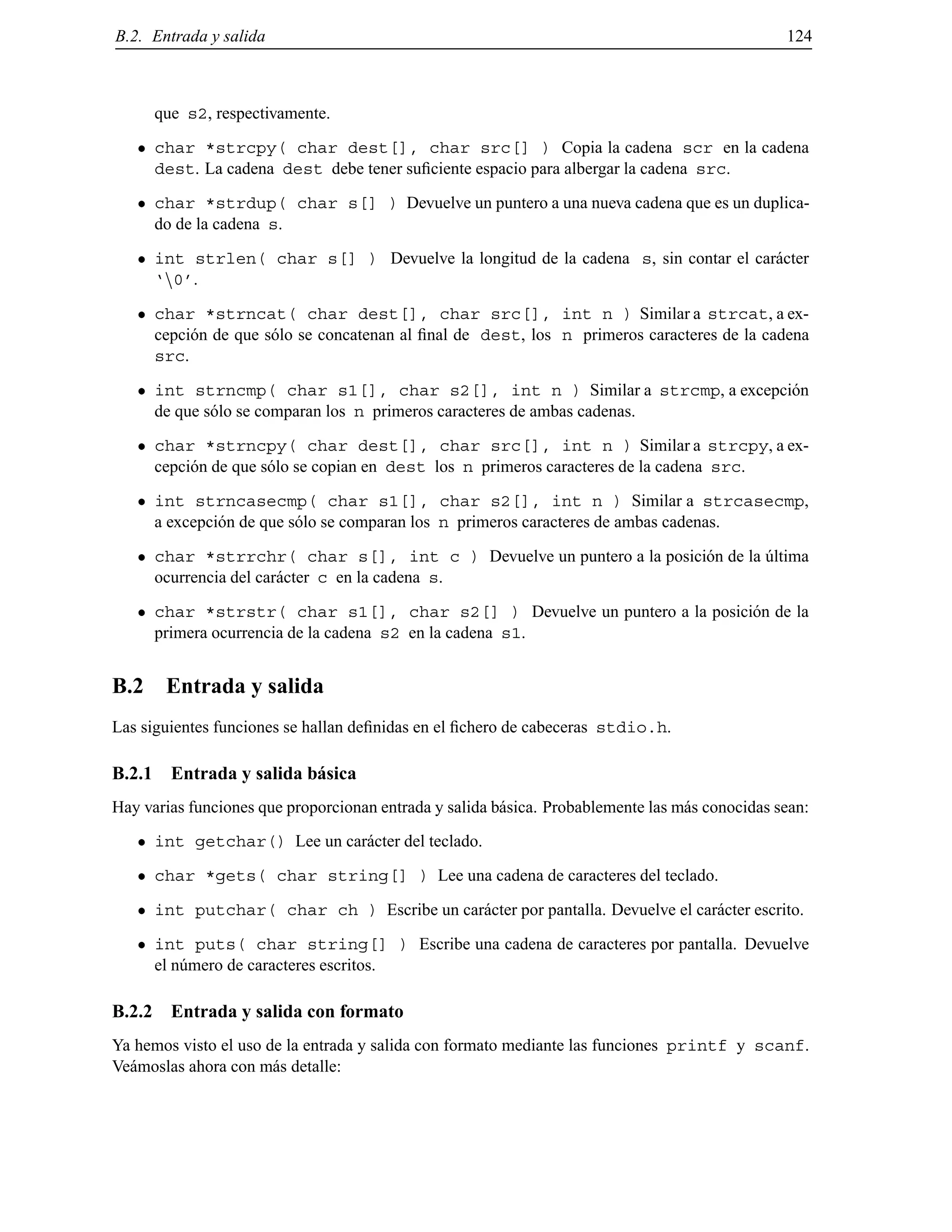 B.2. Entrada y salida 124
que s2, respectivamente.
char *strcpy( char dest[], char src[] ) Copia la cadena scr en la cadena
dest. La cadena dest debe tener suﬁciente espacio para albergar la cadena src.
char *strdup( char s[] ) Devuelve un puntero a una nueva cadena que es un duplica-
do de la cadena s.
int strlen( char s[] ) Devuelve la longitud de la cadena s, sin contar el car´acter
‘n0’.
char *strncat( char dest[], char src[], int n ) Similar a strcat, a ex-
cepci´on de que s´olo se concatenan al ﬁnal de dest, los n primeros caracteres de la cadena
src.
int strncmp( char s1[], char s2[], int n ) Similar a strcmp, a excepci´on
de que s´olo se comparan los n primeros caracteres de ambas cadenas.
char *strncpy( char dest[], char src[], int n ) Similar a strcpy, a ex-
cepci´on de que s´olo se copian en dest los n primeros caracteres de la cadena src.
int strncasecmp( char s1[], char s2[], int n ) Similar a strcasecmp,
a excepci´on de que s´olo se comparan los n primeros caracteres de ambas cadenas.
char *strrchr( char s[], int c ) Devuelve un puntero a la posici´on de la ´ultima
ocurrencia del car´acter c en la cadena s.
char *strstr( char s1[], char s2[] ) Devuelve un puntero a la posici´on de la
primera ocurrencia de la cadena s2 en la cadena s1.
B.2 Entrada y salida
Las siguientes funciones se hallan deﬁnidas en el ﬁchero de cabeceras stdio.h.
B.2.1 Entrada y salida b´asica
Hay varias funciones que proporcionan entrada y salida b´asica. Probablemente las m´as conocidas sean:
int getchar() Lee un car´acter del teclado.
char *gets( char string[] ) Lee una cadena de caracteres del teclado.
int putchar( char ch ) Escribe un car´acter por pantalla. Devuelve el car´acter escrito.
int puts( char string[] ) Escribe una cadena de caracteres por pantalla. Devuelve
el n´umero de caracteres escritos.
B.2.2 Entrada y salida con formato
Ya hemos visto el uso de la entrada y salida con formato mediante las funciones printf y scanf.
Ve´amoslas ahora con m´as detalle:
© Los autores, 2000; © Edicions UPC, 2000.
 