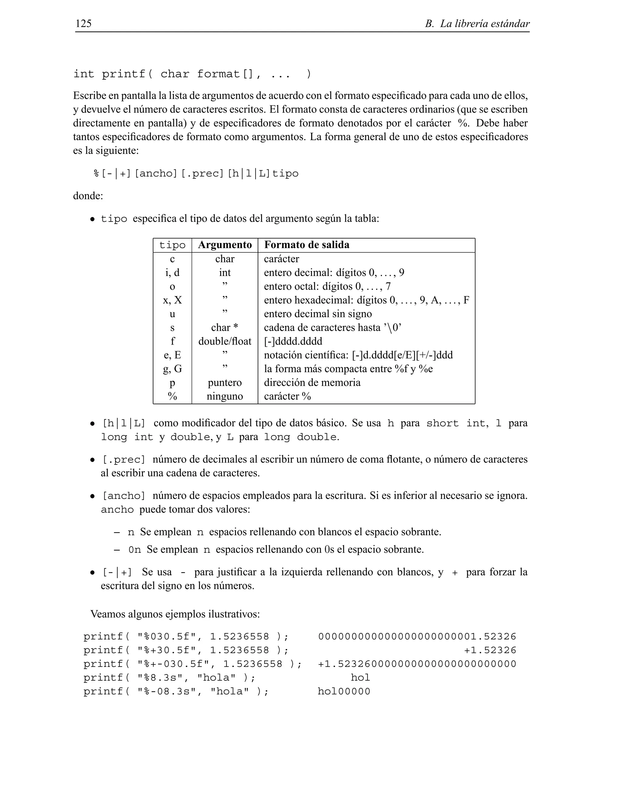 125 B. La librer´ıa est´andar
int printf( char format[], ... )
Escribe en pantalla la lista de argumentos de acuerdo con el formato especiﬁcado para cada uno de ellos,
y devuelve el n´umero de caracteres escritos. El formato consta de caracteres ordinarios (que se escriben
directamente en pantalla) y de especiﬁcadores de formato denotados por el car´acter %. Debe haber
tantos especiﬁcadores de formato como argumentos. La forma general de uno de estos especiﬁcadores
es la siguiente:
%[-|+][ancho][.prec][h|l|L]tipo
donde:
tipo especiﬁca el tipo de datos del argumento seg´un la tabla:
tipo Argumento Formato de salida
c char car´acter
i, d int entero decimal: d´ıgitos 0, ..., 9
o ” entero octal: d´ıgitos 0, ..., 7
x, X ” entero hexadecimal: d´ıgitos 0, ..., 9, A, ..., F
u ” entero decimal sin signo
s char * cadena de caracteres hasta ’n0’
f double/ﬂoat [-]dddd.dddd
e, E ” notaci´on cient´ıﬁca: [-]d.dddd[e/E][+/-]ddd
g, G ” la forma m´as compacta entre %f y %e
p puntero direcci´on de memoria
% ninguno car´acter %
[h|l|L] como modiﬁcador del tipo de datos b´asico. Se usa h para short int, l para
long int y double, y L para long double.
[.prec] n´umero de decimales al escribir un n´umero de coma ﬂotante, o n´umero de caracteres
al escribir una cadena de caracteres.
[ancho] n´umero de espacios empleados para la escritura. Si es inferior al necesario se ignora.
ancho puede tomar dos valores:
– n Se emplean n espacios rellenando con blancos el espacio sobrante.
– 0n Se emplean n espacios rellenando con 0s el espacio sobrante.
[-|+] Se usa - para justiﬁcar a la izquierda rellenando con blancos, y + para forzar la
escritura del signo en los n´umeros.
Veamos algunos ejemplos ilustrativos:
printf( "%030.5f", 1.5236558 ); 000000000000000000000001.52326
printf( "%+30.5f", 1.5236558 ); +1.52326
printf( "%+-030.5f", 1.5236558 ); +1.523260000000000000000000000
printf( "%8.3s", "hola" ); hol
printf( "%-08.3s", "hola" ); hol00000
© Los autores, 2000; © Edicions UPC, 2000.
 