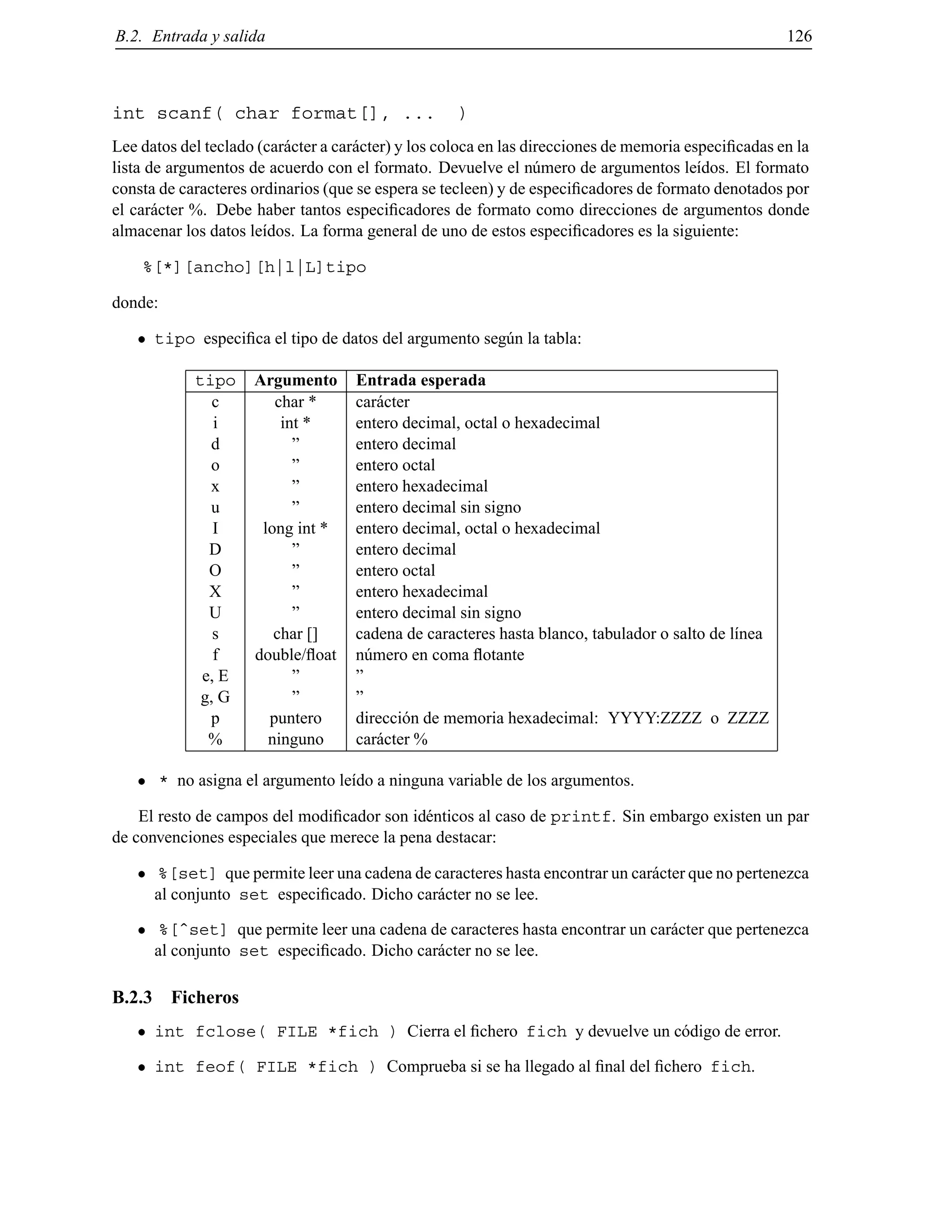 B.2. Entrada y salida 126
int scanf( char format[], ... )
Lee datos del teclado (car´acter a car´acter) y los coloca en las direcciones de memoria especiﬁcadas en la
lista de argumentos de acuerdo con el formato. Devuelve el n´umero de argumentos le´ıdos. El formato
consta de caracteres ordinarios (que se espera se tecleen) y de especiﬁcadores de formato denotados por
el car´acter %. Debe haber tantos especiﬁcadores de formato como direcciones de argumentos donde
almacenar los datos le´ıdos. La forma general de uno de estos especiﬁcadores es la siguiente:
%[*][ancho][h|l|L]tipo
donde:
tipo especiﬁca el tipo de datos del argumento seg´un la tabla:
tipo Argumento Entrada esperada
c char * car´acter
i int * entero decimal, octal o hexadecimal
d ” entero decimal
o ” entero octal
x ” entero hexadecimal
u ” entero decimal sin signo
I long int * entero decimal, octal o hexadecimal
D ” entero decimal
O ” entero octal
X ” entero hexadecimal
U ” entero decimal sin signo
s char [] cadena de caracteres hasta blanco, tabulador o salto de l´ınea
f double/ﬂoat n´umero en coma ﬂotante
e, E ” ”
g, G ” ”
p puntero direcci´on de memoria hexadecimal: YYYY:ZZZZ o ZZZZ
% ninguno car´acter %
* no asigna el argumento le´ıdo a ninguna variable de los argumentos.
El resto de campos del modiﬁcador son id´enticos al caso de printf. Sin embargo existen un par
de convenciones especiales que merece la pena destacar:
%[set] que permite leer una cadena de caracteres hasta encontrar un car´acter que no pertenezca
al conjunto set especiﬁcado. Dicho car´acter no se lee.
%[ˆset] que permite leer una cadena de caracteres hasta encontrar un car´acter que pertenezca
al conjunto set especiﬁcado. Dicho car´acter no se lee.
B.2.3 Ficheros
int fclose( FILE *fich ) Cierra el ﬁchero fich y devuelve un c´odigo de error.
int feof( FILE *fich ) Comprueba si se ha llegado al ﬁnal del ﬁchero fich.
© Los autores, 2000; © Edicions UPC, 2000.
 