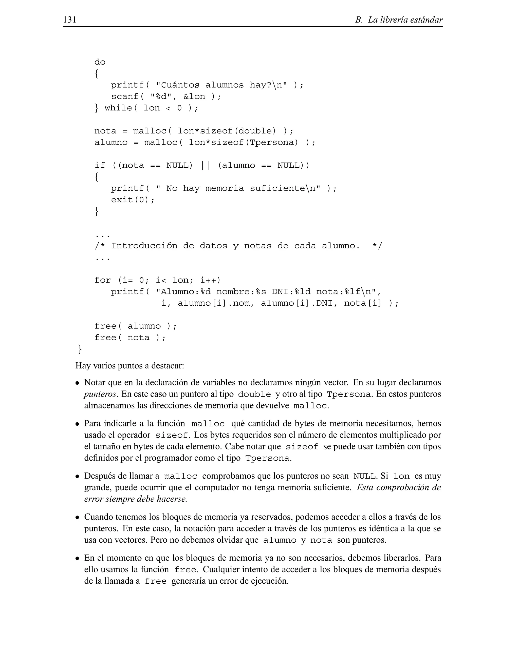 131 B. La librer´ıa est´andar
do
f
printf( "Cu´antos alumnos hay?nn" );
scanf( "%d", &lon );
g while( lon < 0 );
nota = malloc( lon*sizeof(double) );
alumno = malloc( lon*sizeof(Tpersona) );
if ((nota == NULL) || (alumno == NULL))
f
printf( " No hay memoria suficientenn" );
exit(0);
g
...
/* Introducci´on de datos y notas de cada alumno. */
...
for (i= 0; i< lon; i++)
printf( "Alumno:%d nombre:%s DNI:%ld nota:%lfnn",
i, alumno[i].nom, alumno[i].DNI, nota[i] );
free( alumno );
free( nota );
g
Hay varios puntos a destacar:
Notar que en la declaraci´on de variables no declaramos ning´un vector. En su lugar declaramos
punteros. En este caso un puntero al tipo double y otro al tipo Tpersona. En estos punteros
almacenamos las direcciones de memoria que devuelve malloc.
Para indicarle a la funci´on malloc qu´e cantidad de bytes de memoria necesitamos, hemos
usado el operador sizeof. Los bytes requeridos son el n´umero de elementos multiplicado por
el tama˜no en bytes de cada elemento. Cabe notar que sizeof se puede usar tambi´en con tipos
deﬁnidos por el programador como el tipo Tpersona.
Despu´es de llamar a malloc comprobamos que los punteros no sean NULL. Si lon es muy
grande, puede ocurrir que el computador no tenga memoria suﬁciente. Esta comprobaci´on de
error siempre debe hacerse.
Cuando tenemos los bloques de memoria ya reservados, podemos acceder a ellos a trav´es de los
punteros. En este caso, la notaci´on para acceder a trav´es de los punteros es id´entica a la que se
usa con vectores. Pero no debemos olvidar que alumno y nota son punteros.
En el momento en que los bloques de memoria ya no son necesarios, debemos liberarlos. Para
ello usamos la funci´on free. Cualquier intento de acceder a los bloques de memoria despu´es
de la llamada a free generar´ıa un error de ejecuci´on.
© Los autores, 2000; © Edicions UPC, 2000.
 
