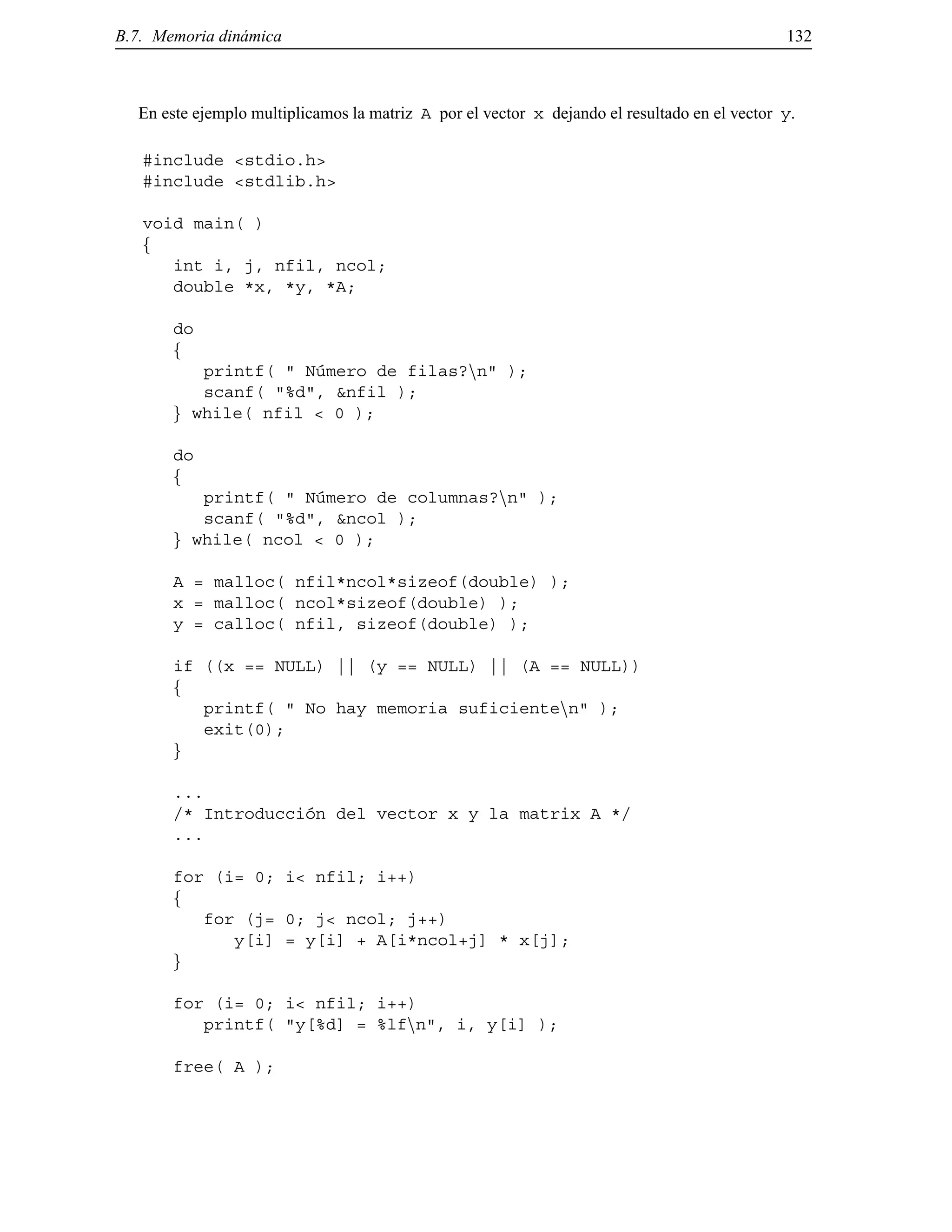 B.7. Memoria din´amica 132
En este ejemplo multiplicamos la matriz A por el vector x dejando el resultado en el vector y.
#include <stdio.h>
#include <stdlib.h>
void main( )
f
int i, j, nfil, ncol;
double *x, *y, *A;
do
f
printf( " N´umero de filas?nn" );
scanf( "%d", &nfil );
g while( nfil < 0 );
do
f
printf( " N´umero de columnas?nn" );
scanf( "%d", &ncol );
g while( ncol < 0 );
A = malloc( nfil*ncol*sizeof(double) );
x = malloc( ncol*sizeof(double) );
y = calloc( nfil, sizeof(double) );
if ((x == NULL) || (y == NULL) || (A == NULL))
f
printf( " No hay memoria suficientenn" );
exit(0);
g
...
/* Introducci´on del vector x y la matrix A */
...
for (i= 0; i< nfil; i++)
f
for (j= 0; j< ncol; j++)
y[i] = y[i] + A[i*ncol+j] * x[j];
g
for (i= 0; i< nfil; i++)
printf( "y[%d] = %lfnn", i, y[i] );
free( A );
© Los autores, 2000; © Edicions UPC, 2000.
 