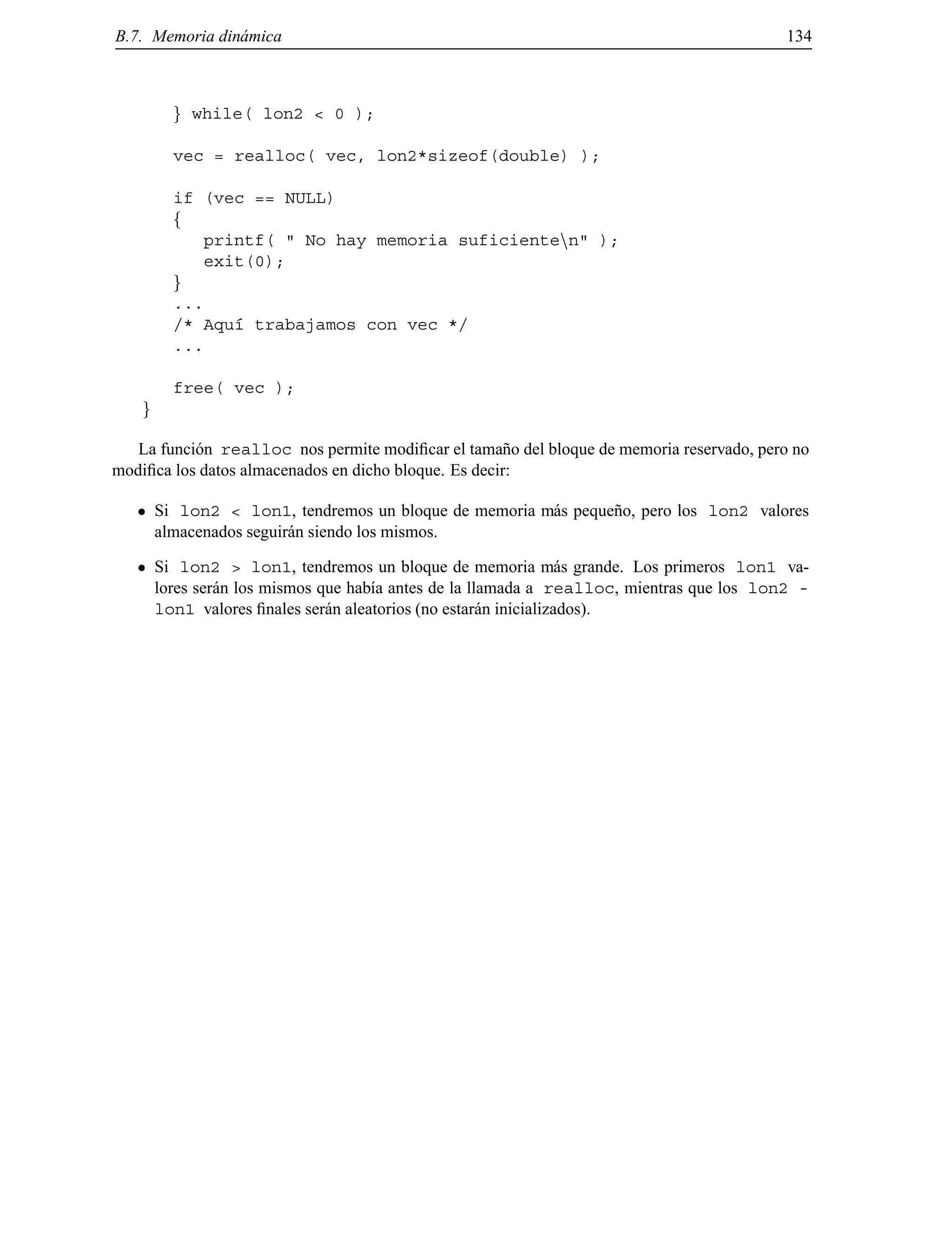 B.7. Memoria din´amica 134
g while( lon2 < 0 );
vec = realloc( vec, lon2*sizeof(double) );
if (vec == NULL)
f
printf( " No hay memoria suficientenn" );
exit(0);
g
...
/* Aqu´ı trabajamos con vec */
...
free( vec );
g
La funci´on realloc nos permite modiﬁcar el tama˜no del bloque de memoria reservado, pero no
modiﬁca los datos almacenados en dicho bloque. Es decir:
Si lon2 < lon1, tendremos un bloque de memoria m´as peque˜no, pero los lon2 valores
almacenados seguir´an siendo los mismos.
Si lon2 > lon1, tendremos un bloque de memoria m´as grande. Los primeros lon1 va-
lores ser´an los mismos que hab´ıa antes de la llamada a realloc, mientras que los lon2 -
lon1 valores ﬁnales ser´an aleatorios (no estar´an inicializados).
© Los autores, 2000; © Edicions UPC, 2000.
 