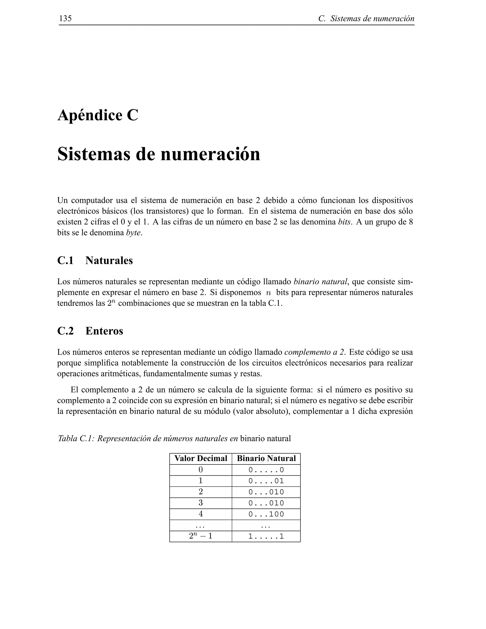135 C. Sistemas de numeraci´on
Ap´endice C
Sistemas de numeraci´on
Un computador usa el sistema de numeraci´on en base 2 debido a c´omo funcionan los dispositivos
electr´onicos b´asicos (los transistores) que lo forman. En el sistema de numeraci´on en base dos s´olo
existen 2 cifras el 0 y el 1. A las cifras de un n´umero en base 2 se las denomina bits. A un grupo de 8
bits se le denomina byte.
C.1 Naturales
Los n´umeros naturales se representan mediante un c´odigo llamado binario natural, que consiste sim-
plemente en expresar el n´umero en base 2. Si disponemos n bits para representar n´umeros naturales
tendremos las 2
n combinaciones que se muestran en la tabla C.1.
C.2 Enteros
Los n´umeros enteros se representan mediante un c´odigo llamado complemento a 2. Este c´odigo se usa
porque simpliﬁca notablemente la construcci´on de los circuitos electr´onicos necesarios para realizar
operaciones aritm´eticas, fundamentalmente sumas y restas.
El complemento a 2 de un n´umero se calcula de la siguiente forma: si el n´umero es positivo su
complemento a 2 coincide con su expresi´on en binario natural; si el n´umero es negativo se debe escribir
la representaci´on en binario natural de su m´odulo (valor absoluto), complementar a 1 dicha expresi´on
Tabla C.1: Representaci´on de n´umeros naturales en binario natural
Valor Decimal Binario Natural
0 0.....0
1 0....01
2 0...010
3 0...010
4 0...100
... ...
2
n ;1 1.....1
© Los autores, 2000; © Edicions UPC, 2000.
 