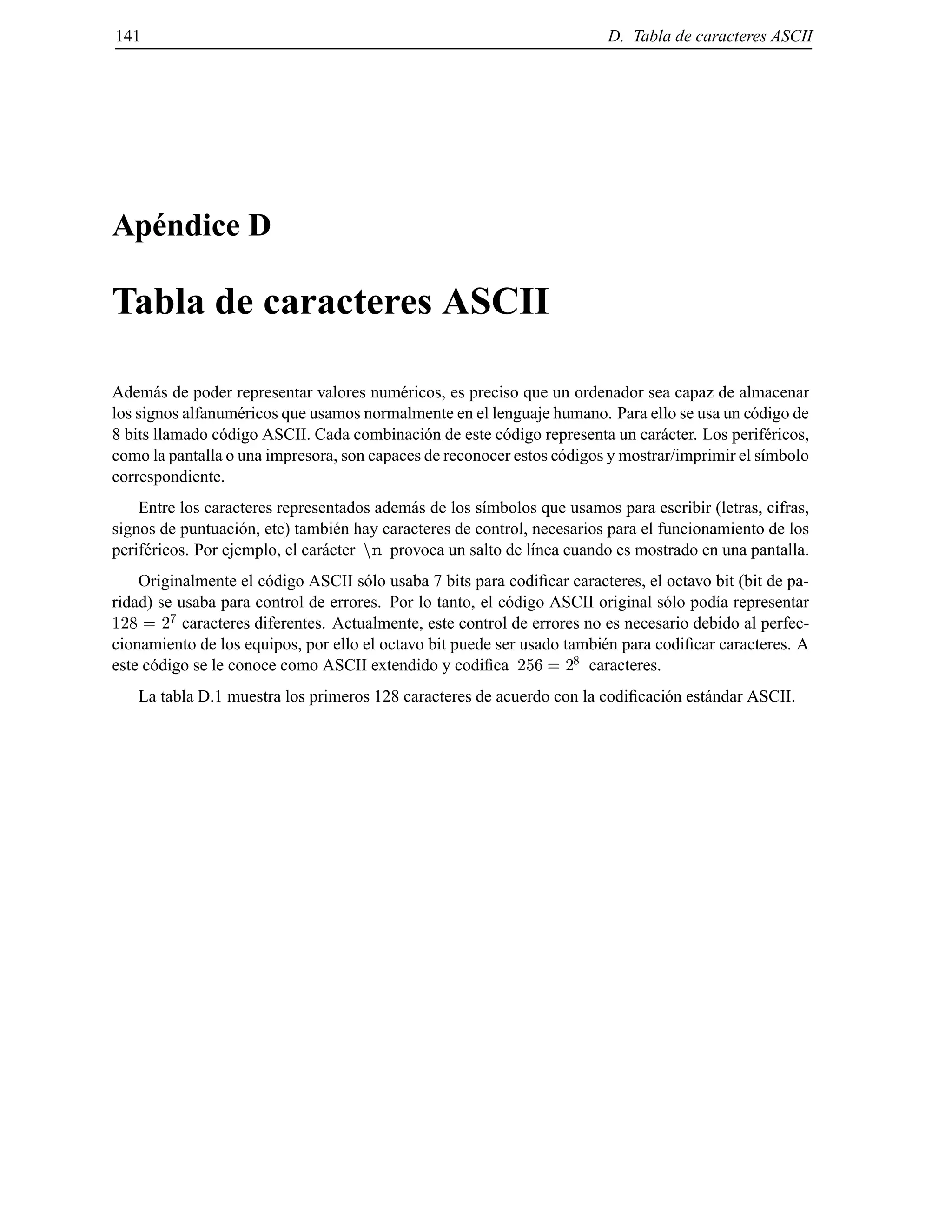 141 D. Tabla de caracteres ASCII
Ap´endice D
Tabla de caracteres ASCII
Adem´as de poder representar valores num´ericos, es preciso que un ordenador sea capaz de almacenar
los signos alfanum´ericos que usamos normalmente en el lenguaje humano. Para ello se usa un c´odigo de
8 bits llamado c´odigo ASCII. Cada combinaci´on de este c´odigo representa un car´acter. Los perif´ericos,
como la pantalla o una impresora, son capaces de reconocer estos c´odigos y mostrar/imprimir el s´ımbolo
correspondiente.
Entre los caracteres representados adem´as de los s´ımbolos que usamos para escribir (letras, cifras,
signos de puntuaci´on, etc) tambi´en hay caracteres de control, necesarios para el funcionamiento de los
perif´ericos. Por ejemplo, el car´acter nn provoca un salto de l´ınea cuando es mostrado en una pantalla.
Originalmente el c´odigo ASCII s´olo usaba 7 bits para codiﬁcar caracteres, el octavo bit (bit de pa-
ridad) se usaba para control de errores. Por lo tanto, el c´odigo ASCII original s´olo pod´ıa representar
128 = 2
7
caracteres diferentes. Actualmente, este control de errores no es necesario debido al perfec-
cionamiento de los equipos, por ello el octavo bit puede ser usado tambi´en para codiﬁcar caracteres. A
este c´odigo se le conoce como ASCII extendido y codiﬁca 256 = 2
8
caracteres.
La tabla D.1 muestra los primeros 128 caracteres de acuerdo con la codiﬁcaci´on est´andar ASCII.
© Los autores, 2000; © Edicions UPC, 2000.
 