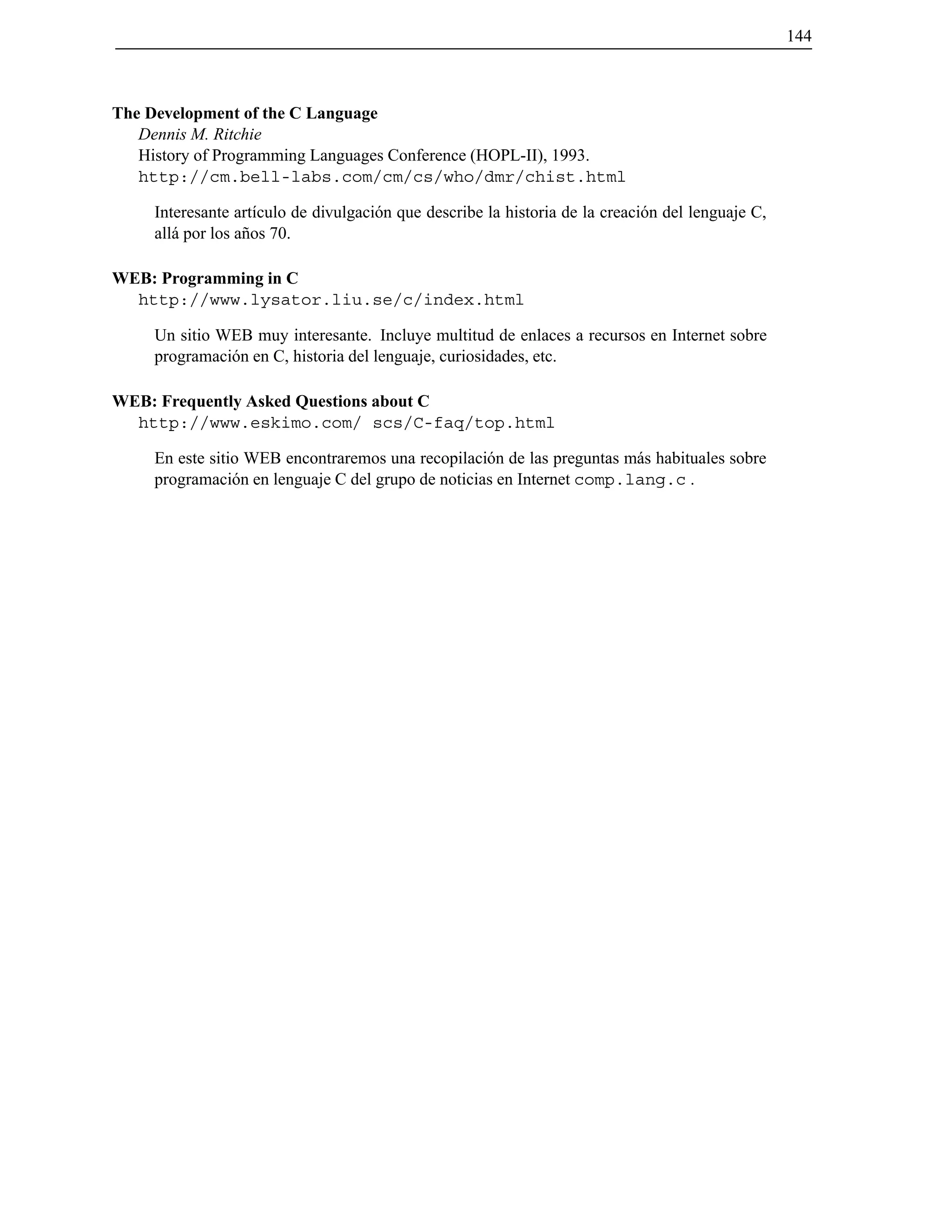 144
The Development of the C Language
Dennis M. Ritchie
History of Programming Languages Conference (HOPL-II), 1993.
http://cm.bell-labs.com/cm/cs/who/dmr/chist.html
Interesante art´ıculo de divulgaci´on que describe la historia de la creaci´on del lenguaje C,
all´a por los a˜nos 70.
WEB: Programming in C
http://www.lysator.liu.se/c/index.html
Un sitio WEB muy interesante. Incluye multitud de enlaces a recursos en Internet sobre
programaci´on en C, historia del lenguaje, curiosidades, etc.
WEB: Frequently Asked Questions about C
http://www.eskimo.com/ scs/C-faq/top.html
En este sitio WEB encontraremos una recopilaci´on de las preguntas m´as habituales sobre
programaci´on en lenguaje C del grupo de noticias en Internet comp.lang.c .
© Los autores, 2000; © Edicions UPC, 2000.
 