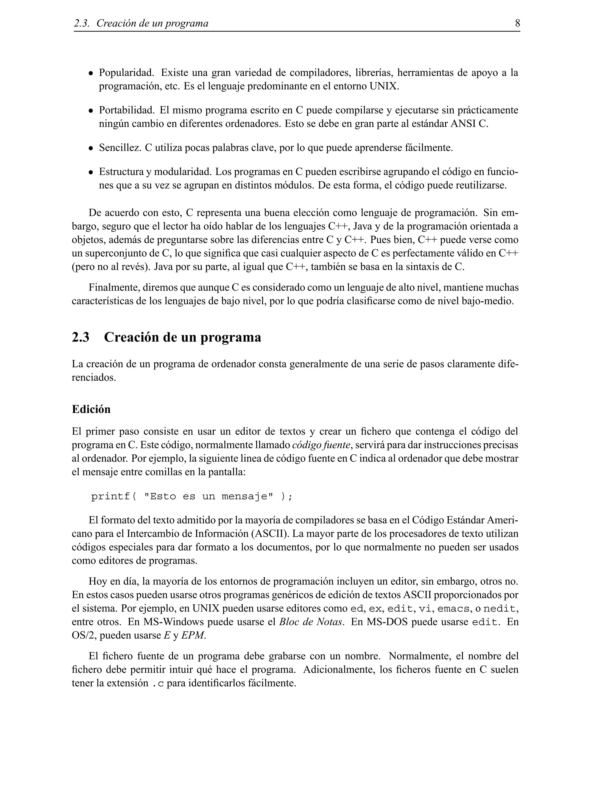 2.3. Creaci´on de un programa 8
Popularidad. Existe una gran variedad de compiladores, librer´ıas, herramientas de apoyo a la
programaci´on, etc. Es el lenguaje predominante en el entorno UNIX.
Portabilidad. El mismo programa escrito en C puede compilarse y ejecutarse sin pr´acticamente
ning´un cambio en diferentes ordenadores. Esto se debe en gran parte al est´andar ANSI C.
Sencillez. C utiliza pocas palabras clave, por lo que puede aprenderse f´acilmente.
Estructura y modularidad. Los programas en C pueden escribirse agrupando el c´odigo en funcio-
nes que a su vez se agrupan en distintos m´odulos. De esta forma, el c´odigo puede reutilizarse.
De acuerdo con esto, C representa una buena elecci´on como lenguaje de programaci´on. Sin em-
bargo, seguro que el lector ha o´ıdo hablar de los lenguajes C++, Java y de la programaci´on orientada a
objetos, adem´as de preguntarse sobre las diferencias entre C y C++. Pues bien, C++ puede verse como
un superconjunto de C, lo que signiﬁca que casi cualquier aspecto de C es perfectamente v´alido en C++
(pero no al rev´es). Java por su parte, al igual que C++, tambi´en se basa en la sintaxis de C.
Finalmente, diremos que aunque C es considerado como un lenguaje de alto nivel, mantiene muchas
caracter´ısticas de los lenguajes de bajo nivel, por lo que podr´ıa clasiﬁcarse como de nivel bajo-medio.
2.3 Creaci´on de un programa
La creaci´on de un programa de ordenador consta generalmente de una serie de pasos claramente dife-
renciados.
Edici´on
El primer paso consiste en usar un editor de textos y crear un ﬁchero que contenga el c´odigo del
programa en C. Este c´odigo, normalmente llamado c´odigo fuente, servir´a para dar instrucciones precisas
al ordenador. Por ejemplo, la siguiente linea de c´odigo fuente en C indica al ordenador que debe mostrar
el mensaje entre comillas en la pantalla:
printf( "Esto es un mensaje" );
El formato del texto admitido por la mayor´ıa de compiladores se basa en el C´odigo Est´andar Ameri-
cano para el Intercambio de Informaci´on (ASCII). La mayor parte de los procesadores de texto utilizan
c´odigos especiales para dar formato a los documentos, por lo que normalmente no pueden ser usados
como editores de programas.
Hoy en d´ıa, la mayor´ıa de los entornos de programaci´on incluyen un editor, sin embargo, otros no.
En estos casos pueden usarse otros programas gen´ericos de edici´on de textos ASCII proporcionados por
el sistema. Por ejemplo, en UNIX pueden usarse editores como ed, ex, edit, vi, emacs, o nedit,
entre otros. En MS-Windows puede usarse el Bloc de Notas. En MS-DOS puede usarse edit. En
OS/2, pueden usarse E y EPM.
El ﬁchero fuente de un programa debe grabarse con un nombre. Normalmente, el nombre del
ﬁchero debe permitir intuir qu´e hace el programa. Adicionalmente, los ﬁcheros fuente en C suelen
tener la extensi´on .c para identiﬁcarlos f´acilmente.
© Los autores, 2000; © Edicions UPC, 2000.
 