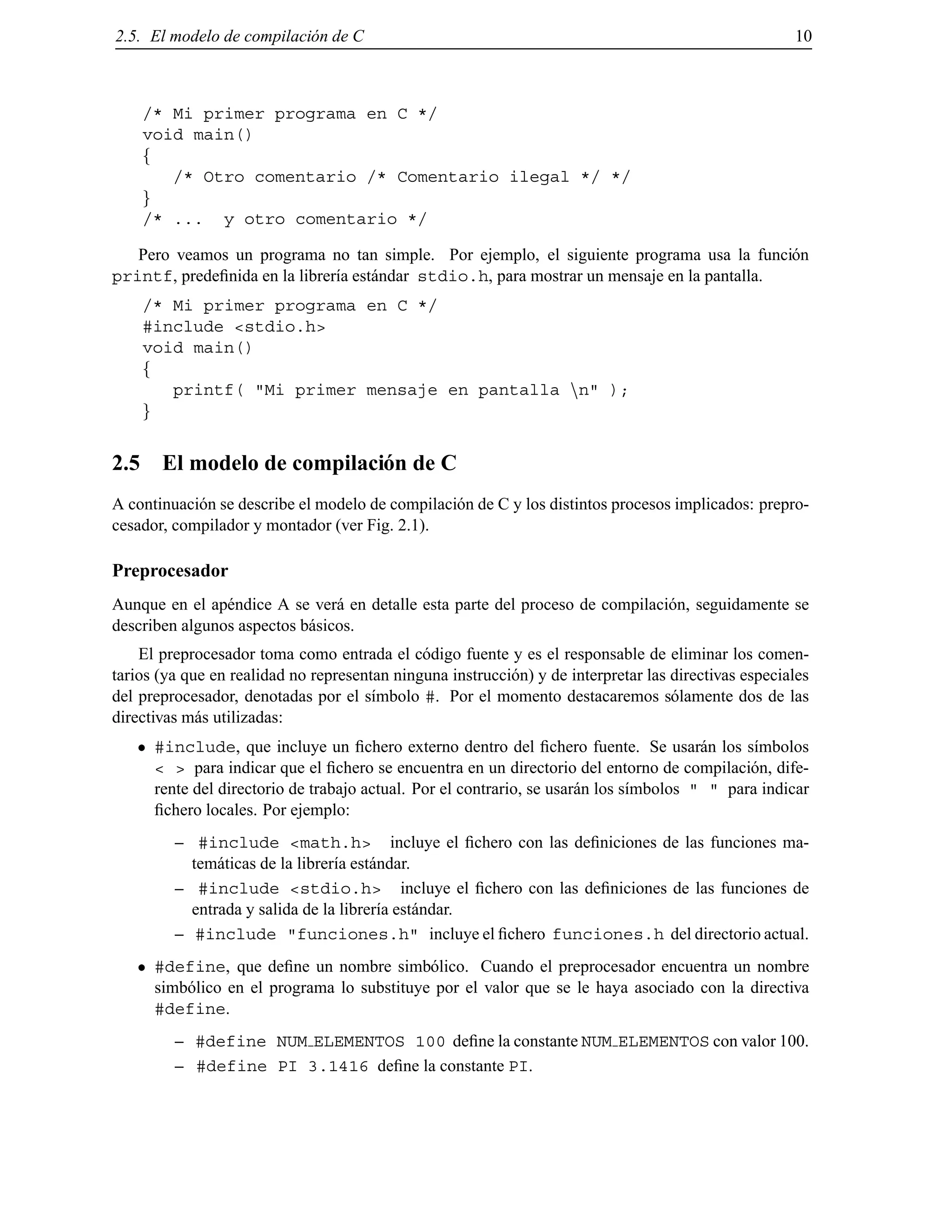 2.5. El modelo de compilaci´on de C 10
/* Mi primer programa en C */
void main()
f
/* Otro comentario /* Comentario ilegal */ */
g
/* ... y otro comentario */
Pero veamos un programa no tan simple. Por ejemplo, el siguiente programa usa la funci´on
printf, predeﬁnida en la librer´ıa est´andar stdio.h, para mostrar un mensaje en la pantalla.
/* Mi primer programa en C */
#include <stdio.h>
void main()
f
printf( "Mi primer mensaje en pantalla nn" );
g
2.5 El modelo de compilaci´on de C
A continuaci´on se describe el modelo de compilaci´on de C y los distintos procesos implicados: prepro-
cesador, compilador y montador (ver Fig. 2.1).
Preprocesador
Aunque en el ap´endice A se ver´a en detalle esta parte del proceso de compilaci´on, seguidamente se
describen algunos aspectos b´asicos.
El preprocesador toma como entrada el c´odigo fuente y es el responsable de eliminar los comen-
tarios (ya que en realidad no representan ninguna instrucci´on) y de interpretar las directivas especiales
del preprocesador, denotadas por el s´ımbolo #. Por el momento destacaremos s´olamente dos de las
directivas m´as utilizadas:
#include, que incluye un ﬁchero externo dentro del ﬁchero fuente. Se usar´an los s´ımbolos
< > para indicar que el ﬁchero se encuentra en un directorio del entorno de compilaci´on, dife-
rente del directorio de trabajo actual. Por el contrario, se usar´an los s´ımbolos " " para indicar
ﬁchero locales. Por ejemplo:
– #include <math.h> incluye el ﬁchero con las deﬁniciones de las funciones ma-
tem´aticas de la librer´ıa est´andar.
– #include <stdio.h> incluye el ﬁchero con las deﬁniciones de las funciones de
entrada y salida de la librer´ıa est´andar.
– #include "funciones.h" incluye el ﬁchero funciones.h del directorio actual.
#define, que deﬁne un nombre simb´olico. Cuando el preprocesador encuentra un nombre
simb´olico en el programa lo substituye por el valor que se le haya asociado con la directiva
#define.
– #define NUM ELEMENTOS 100 deﬁne la constante NUM ELEMENTOS con valor 100.
– #define PI 3.1416 deﬁne la constante PI.
© Los autores, 2000; © Edicions UPC, 2000.
 