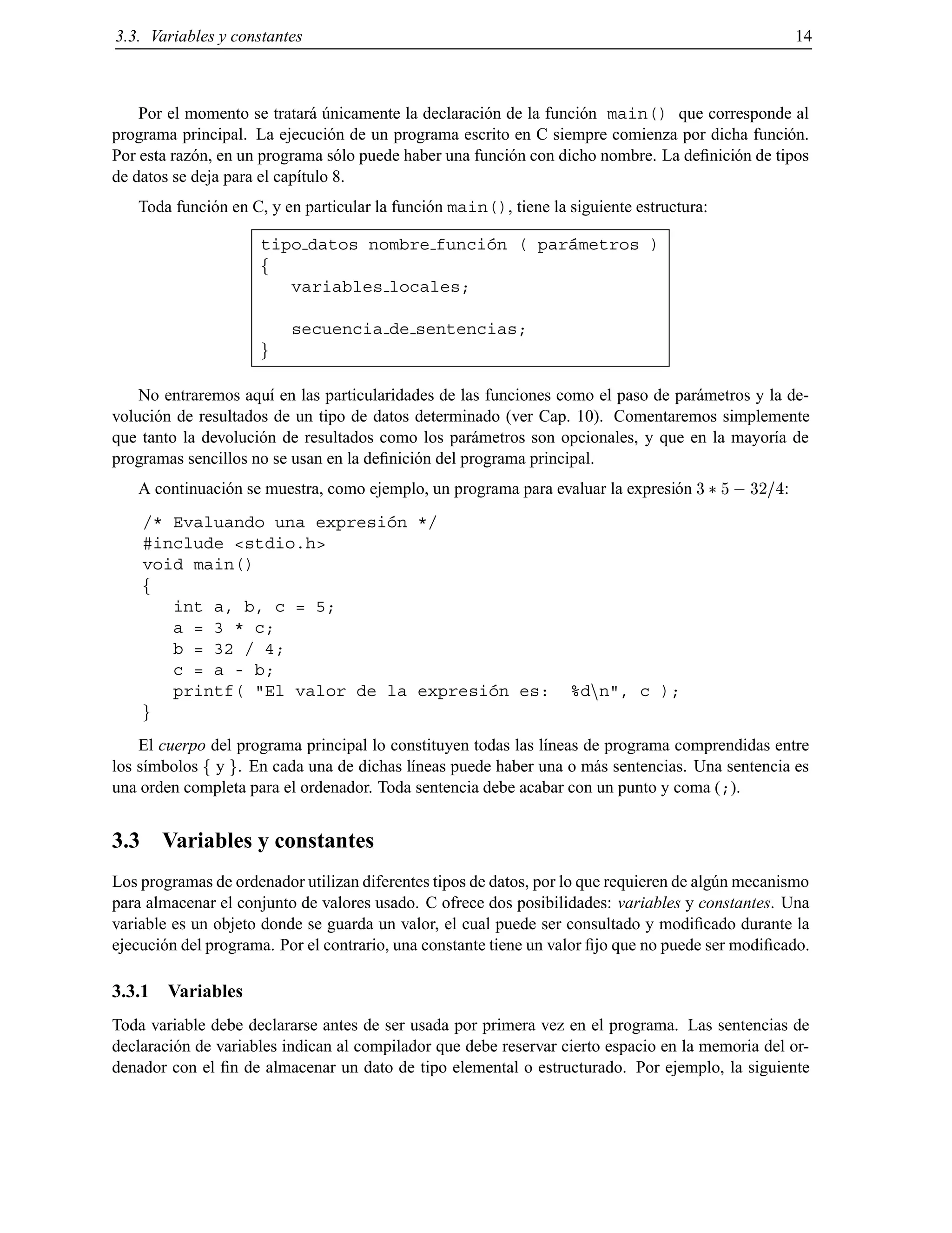 3.3. Variables y constantes 14
Por el momento se tratar´a ´unicamente la declaraci´on de la funci´on main() que corresponde al
programa principal. La ejecuci´on de un programa escrito en C siempre comienza por dicha funci´on.
Por esta raz´on, en un programa s´olo puede haber una funci´on con dicho nombre. La deﬁnici´on de tipos
de datos se deja para el cap´ıtulo 8.
Toda funci´on en C, y en particular la funci´on main(), tiene la siguiente estructura:
tipo datos nombre funci´on ( par´ametros )
f
variables locales;
secuencia de sentencias;
g
No entraremos aqu´ı en las particularidades de las funciones como el paso de par´ametros y la de-
voluci´on de resultados de un tipo de datos determinado (ver Cap. 10). Comentaremos simplemente
que tanto la devoluci´on de resultados como los par´ametros son opcionales, y que en la mayor´ıa de
programas sencillos no se usan en la deﬁnici´on del programa principal.
A continuaci´on se muestra, como ejemplo, un programa para evaluar la expresi´on 3 5 ;32=4:
/* Evaluando una expresi´on */
#include <stdio.h>
void main()
f
int a, b, c = 5;
a = 3 * c;
b = 32 / 4;
c = a - b;
printf( "El valor de la expresi´on es: %dnn", c );
g
El cuerpo del programa principal lo constituyen todas las l´ıneas de programa comprendidas entre
los s´ımbolos f y g. En cada una de dichas l´ıneas puede haber una o m´as sentencias. Una sentencia es
una orden completa para el ordenador. Toda sentencia debe acabar con un punto y coma (;).
3.3 Variables y constantes
Los programas de ordenador utilizan diferentes tipos de datos, por lo que requieren de alg´un mecanismo
para almacenar el conjunto de valores usado. C ofrece dos posibilidades: variables y constantes. Una
variable es un objeto donde se guarda un valor, el cual puede ser consultado y modiﬁcado durante la
ejecuci´on del programa. Por el contrario, una constante tiene un valor ﬁjo que no puede ser modiﬁcado.
3.3.1 Variables
Toda variable debe declararse antes de ser usada por primera vez en el programa. Las sentencias de
declaraci´on de variables indican al compilador que debe reservar cierto espacio en la memoria del or-
denador con el ﬁn de almacenar un dato de tipo elemental o estructurado. Por ejemplo, la siguiente
© Los autores, 2000; © Edicions UPC, 2000.
 