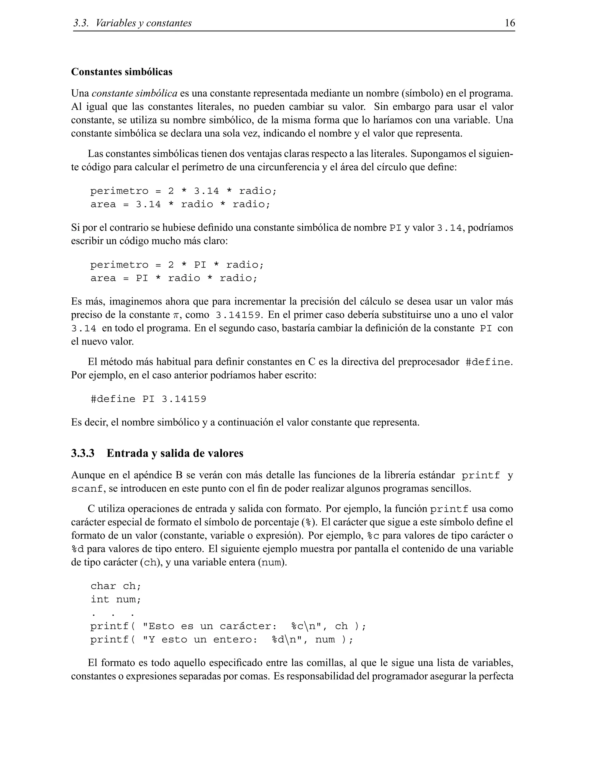 3.3. Variables y constantes 16
Constantes simb´olicas
Una constante simb´olica es una constante representada mediante un nombre (s´ımbolo) en el programa.
Al igual que las constantes literales, no pueden cambiar su valor. Sin embargo para usar el valor
constante, se utiliza su nombre simb´olico, de la misma forma que lo har´ıamos con una variable. Una
constante simb´olica se declara una sola vez, indicando el nombre y el valor que representa.
Las constantes simb´olicas tienen dos ventajas claras respecto a las literales. Supongamos el siguien-
te c´odigo para calcular el per´ımetro de una circunferencia y el ´area del c´ırculo que deﬁne:
perimetro = 2 * 3.14 * radio;
area = 3.14 * radio * radio;
Si por el contrario se hubiese deﬁnido una constante simb´olica de nombre PI y valor 3.14, podr´ıamos
escribir un c´odigo mucho m´as claro:
perimetro = 2 * PI * radio;
area = PI * radio * radio;
Es m´as, imaginemos ahora que para incrementar la precisi´on del c´alculo se desea usar un valor m´as
preciso de la constante , como 3.14159. En el primer caso deber´ıa substituirse uno a uno el valor
3.14 en todo el programa. En el segundo caso, bastar´ıa cambiar la deﬁnici´on de la constante PI con
el nuevo valor.
El m´etodo m´as habitual para deﬁnir constantes en C es la directiva del preprocesador #define.
Por ejemplo, en el caso anterior podr´ıamos haber escrito:
#define PI 3.14159
Es decir, el nombre simb´olico y a continuaci´on el valor constante que representa.
3.3.3 Entrada y salida de valores
Aunque en el ap´endice B se ver´an con m´as detalle las funciones de la librer´ıa est´andar printf y
scanf, se introducen en este punto con el ﬁn de poder realizar algunos programas sencillos.
C utiliza operaciones de entrada y salida con formato. Por ejemplo, la funci´on printf usa como
car´acter especial de formato el s´ımbolo de porcentaje (%). El car´acter que sigue a este s´ımbolo deﬁne el
formato de un valor (constante, variable o expresi´on). Por ejemplo, %c para valores de tipo car´acter o
%d para valores de tipo entero. El siguiente ejemplo muestra por pantalla el contenido de una variable
de tipo car´acter (ch), y una variable entera (num).
char ch;
int num;
. . .
printf( "Esto es un car´acter: %cnn", ch );
printf( "Y esto un entero: %dnn", num );
El formato es todo aquello especiﬁcado entre las comillas, al que le sigue una lista de variables,
constantes o expresiones separadas por comas. Es responsabilidad del programador asegurar la perfecta
© Los autores, 2000; © Edicions UPC, 2000.
 
