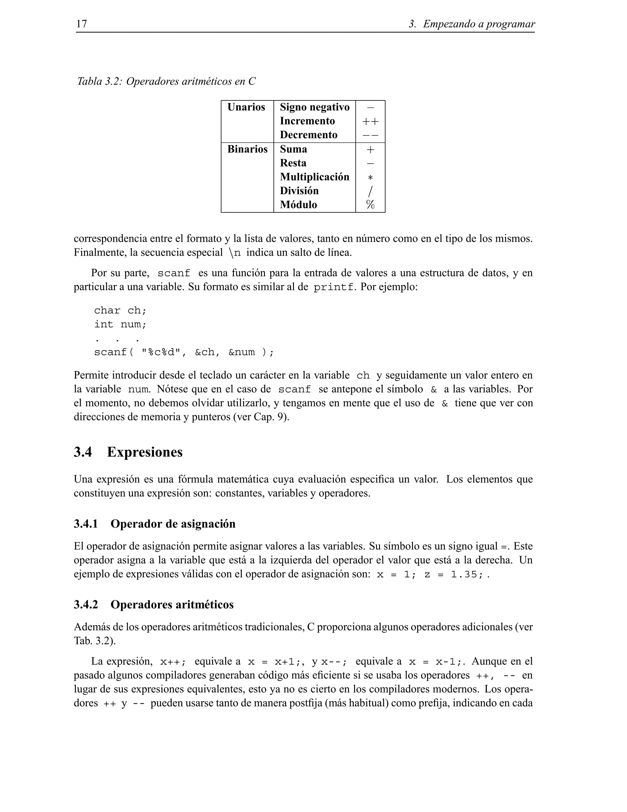 17 3. Empezando a programar
Tabla 3.2: Operadores aritm´eticos en C
Unarios Signo negativo ;
Incremento ++
Decremento ;;
Binarios Suma +
Resta ;
Multiplicaci´on
Divisi´on =
M´odulo %
correspondencia entre el formato y la lista de valores, tanto en n´umero como en el tipo de los mismos.
Finalmente, la secuencia especial nn indica un salto de l´ınea.
Por su parte, scanf es una funci´on para la entrada de valores a una estructura de datos, y en
particular a una variable. Su formato es similar al de printf. Por ejemplo:
char ch;
int num;
. . .
scanf( "%c%d", &ch, &num );
Permite introducir desde el teclado un car´acter en la variable ch y seguidamente un valor entero en
la variable num. N´otese que en el caso de scanf se antepone el s´ımbolo & a las variables. Por
el momento, no debemos olvidar utilizarlo, y tengamos en mente que el uso de & tiene que ver con
direcciones de memoria y punteros (ver Cap. 9).
3.4 Expresiones
Una expresi´on es una f´ormula matem´atica cuya evaluaci´on especiﬁca un valor. Los elementos que
constituyen una expresi´on son: constantes, variables y operadores.
3.4.1 Operador de asignaci´on
El operador de asignaci´on permite asignar valores a las variables. Su s´ımbolo es un signo igual =. Este
operador asigna a la variable que est´a a la izquierda del operador el valor que est´a a la derecha. Un
ejemplo de expresiones v´alidas con el operador de asignaci´on son: x = 1; z = 1.35; .
3.4.2 Operadores aritm´eticos
Adem´as de los operadores aritm´eticos tradicionales, C proporciona algunos operadores adicionales (ver
Tab. 3.2).
La expresi´on, x++; equivale a x = x+1;, y x--; equivale a x = x-1;. Aunque en el
pasado algunos compiladores generaban c´odigo m´as eﬁciente si se usaba los operadores ++, -- en
lugar de sus expresiones equivalentes, esto ya no es cierto en los compiladores modernos. Los opera-
dores ++ y -- pueden usarse tanto de manera postﬁja (m´as habitual) como preﬁja, indicando en cada
© Los autores, 2000; © Edicions UPC, 2000.
 