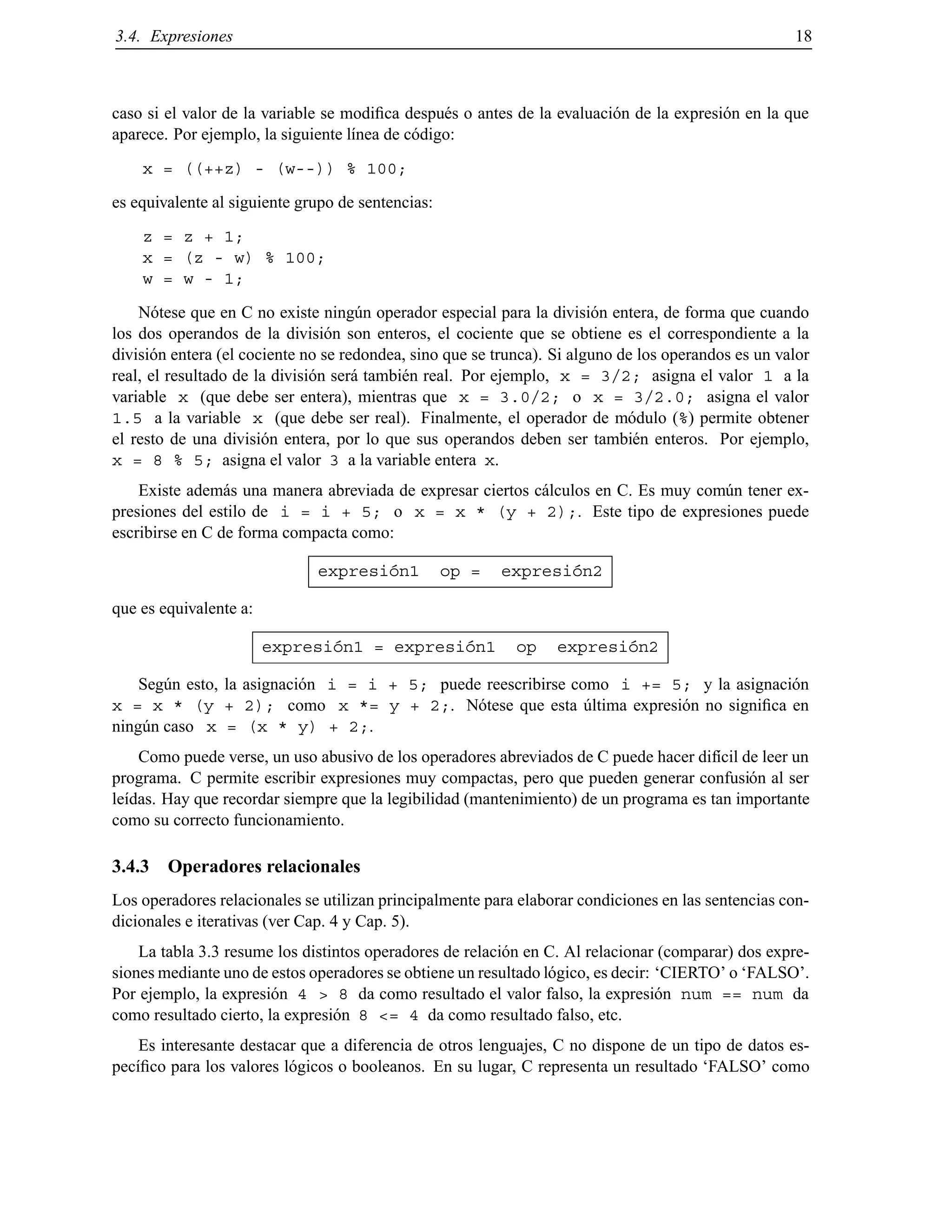 3.4. Expresiones 18
caso si el valor de la variable se modiﬁca despu´es o antes de la evaluaci´on de la expresi´on en la que
aparece. Por ejemplo, la siguiente l´ınea de c´odigo:
x = ((++z) - (w--)) % 100;
es equivalente al siguiente grupo de sentencias:
z = z + 1;
x = (z - w) % 100;
w = w - 1;
N´otese que en C no existe ning´un operador especial para la divisi´on entera, de forma que cuando
los dos operandos de la divisi´on son enteros, el cociente que se obtiene es el correspondiente a la
divisi´on entera (el cociente no se redondea, sino que se trunca). Si alguno de los operandos es un valor
real, el resultado de la divisi´on ser´a tambi´en real. Por ejemplo, x = 3/2; asigna el valor 1 a la
variable x (que debe ser entera), mientras que x = 3.0/2; o x = 3/2.0; asigna el valor
1.5 a la variable x (que debe ser real). Finalmente, el operador de m´odulo (%) permite obtener
el resto de una divisi´on entera, por lo que sus operandos deben ser tambi´en enteros. Por ejemplo,
x = 8 % 5; asigna el valor 3 a la variable entera x.
Existe adem´as una manera abreviada de expresar ciertos c´alculos en C. Es muy com´un tener ex-
presiones del estilo de i = i + 5; o x = x * (y + 2);. Este tipo de expresiones puede
escribirse en C de forma compacta como:
expresi´on1 op = expresi´on2
que es equivalente a:
expresi´on1 = expresi´on1 op expresi´on2
Seg´un esto, la asignaci´on i = i + 5; puede reescribirse como i += 5; y la asignaci´on
x = x * (y + 2); como x *= y + 2;. N´otese que esta ´ultima expresi´on no signiﬁca en
ning´un caso x = (x * y) + 2;.
Como puede verse, un uso abusivo de los operadores abreviados de C puede hacer dif´ıcil de leer un
programa. C permite escribir expresiones muy compactas, pero que pueden generar confusi´on al ser
le´ıdas. Hay que recordar siempre que la legibilidad (mantenimiento) de un programa es tan importante
como su correcto funcionamiento.
3.4.3 Operadores relacionales
Los operadores relacionales se utilizan principalmente para elaborar condiciones en las sentencias con-
dicionales e iterativas (ver Cap. 4 y Cap. 5).
La tabla 3.3 resume los distintos operadores de relaci´on en C. Al relacionar (comparar) dos expre-
siones mediante uno de estos operadores se obtiene un resultado l´ogico, es decir: ‘CIERTO’ o ‘FALSO’.
Por ejemplo, la expresi´on 4 > 8 da como resultado el valor falso, la expresi´on num == num da
como resultado cierto, la expresi´on 8 <= 4 da como resultado falso, etc.
Es interesante destacar que a diferencia de otros lenguajes, C no dispone de un tipo de datos es-
pec´ıﬁco para los valores l´ogicos o booleanos. En su lugar, C representa un resultado ‘FALSO’ como
© Los autores, 2000; © Edicions UPC, 2000.
 