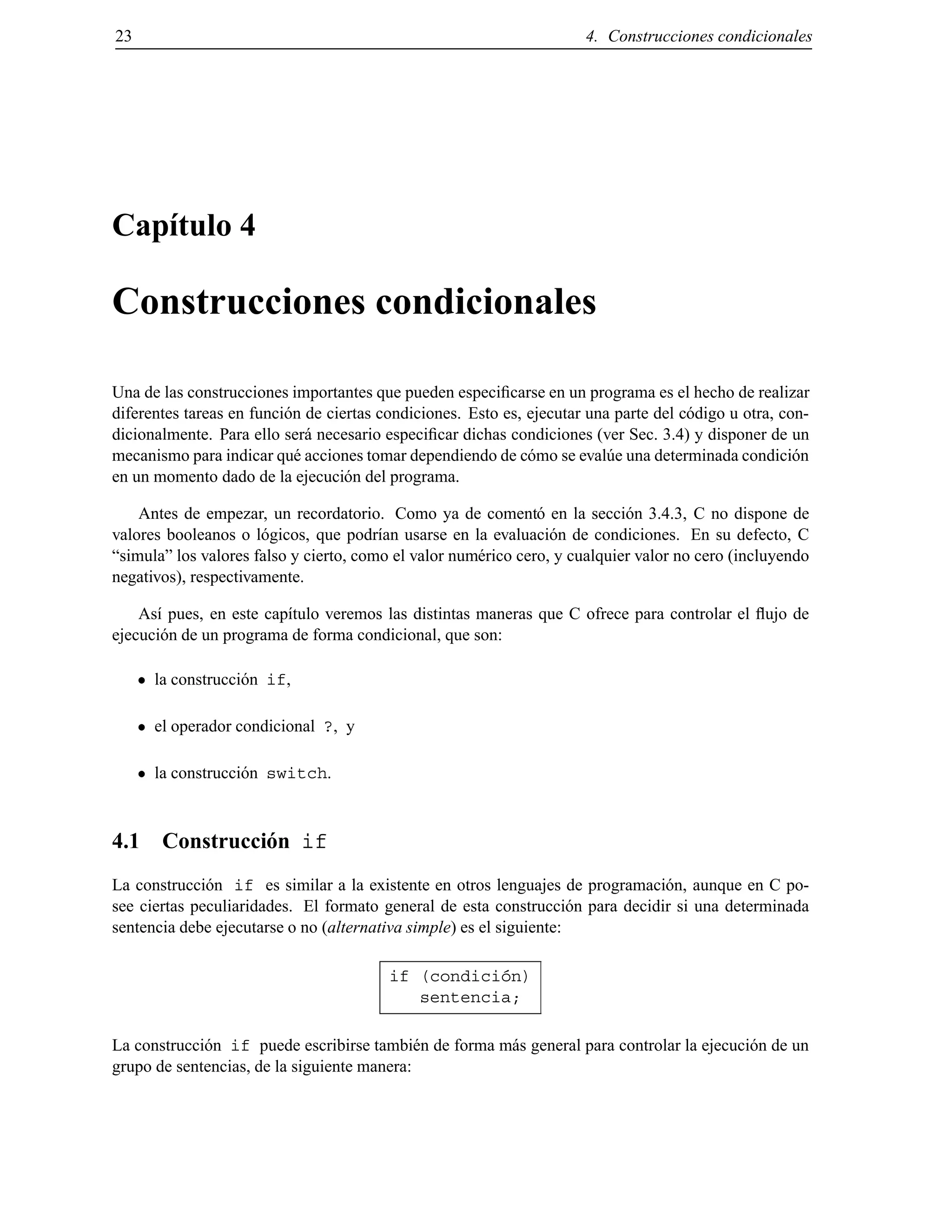 23 4. Construcciones condicionales
Cap´ıtulo 4
Construcciones condicionales
Una de las construcciones importantes que pueden especiﬁcarse en un programa es el hecho de realizar
diferentes tareas en funci´on de ciertas condiciones. Esto es, ejecutar una parte del c´odigo u otra, con-
dicionalmente. Para ello ser´a necesario especiﬁcar dichas condiciones (ver Sec. 3.4) y disponer de un
mecanismo para indicar qu´e acciones tomar dependiendo de c´omo se eval´ue una determinada condici´on
en un momento dado de la ejecuci´on del programa.
Antes de empezar, un recordatorio. Como ya de coment´o en la secci´on 3.4.3, C no dispone de
valores booleanos o l´ogicos, que podr´ıan usarse en la evaluaci´on de condiciones. En su defecto, C
“simula” los valores falso y cierto, como el valor num´erico cero, y cualquier valor no cero (incluyendo
negativos), respectivamente.
As´ı pues, en este cap´ıtulo veremos las distintas maneras que C ofrece para controlar el ﬂujo de
ejecuci´on de un programa de forma condicional, que son:
la construcci´on if,
el operador condicional ?, y
la construcci´on switch.
4.1 Construcci´on if
La construcci´on if es similar a la existente en otros lenguajes de programaci´on, aunque en C po-
see ciertas peculiaridades. El formato general de esta construcci´on para decidir si una determinada
sentencia debe ejecutarse o no (alternativa simple) es el siguiente:
if (condici´on)
sentencia;
La construcci´on if puede escribirse tambi´en de forma m´as general para controlar la ejecuci´on de un
grupo de sentencias, de la siguiente manera:
© Los autores, 2000; © Edicions UPC, 2000.
 