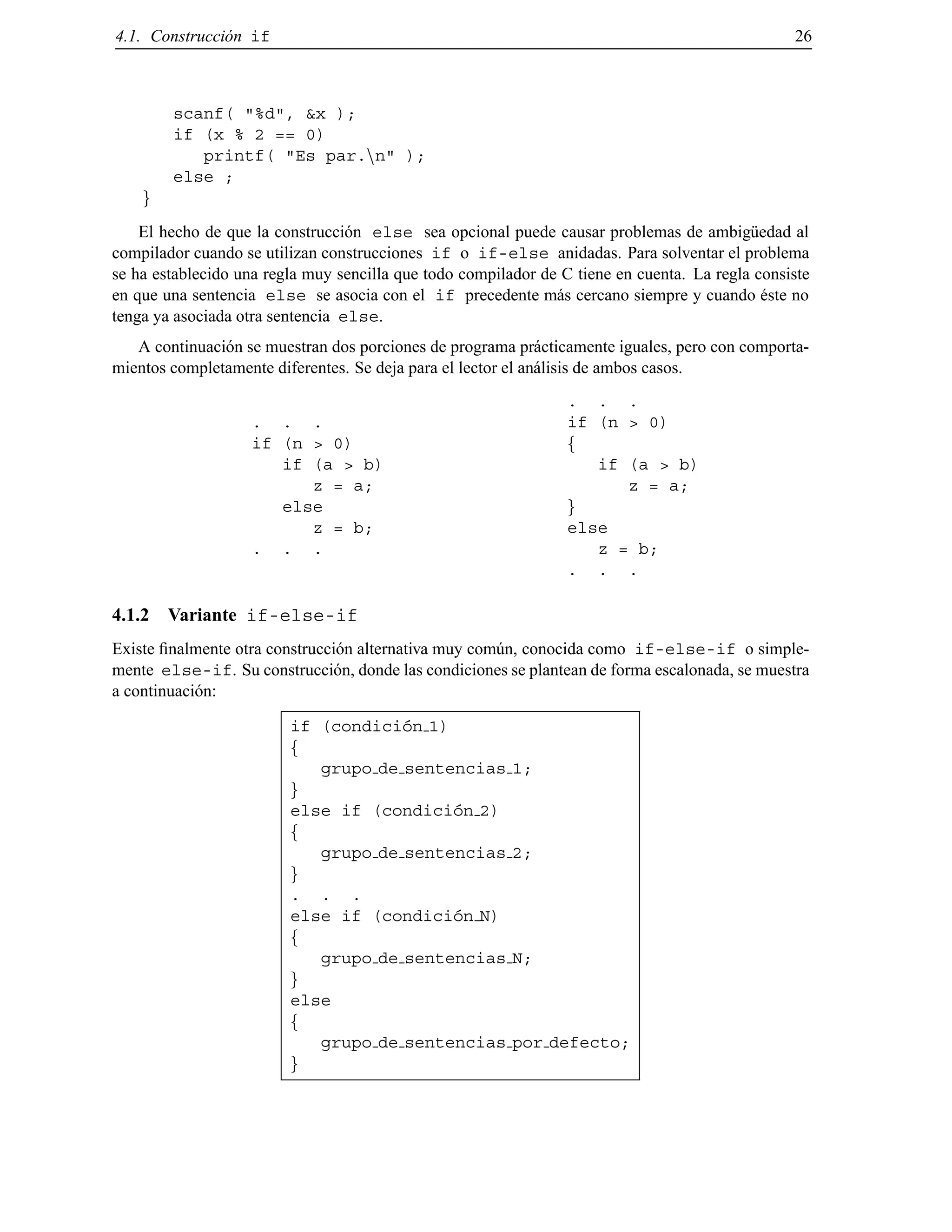 4.1. Construcci´on if 26
scanf( "%d", &x );
if (x % 2 == 0)
printf( "Es par.nn" );
else ;
g
El hecho de que la construcci´on else sea opcional puede causar problemas de ambig¨uedad al
compilador cuando se utilizan construcciones if o if-else anidadas. Para solventar el problema
se ha establecido una regla muy sencilla que todo compilador de C tiene en cuenta. La regla consiste
en que una sentencia else se asocia con el if precedente m´as cercano siempre y cuando ´este no
tenga ya asociada otra sentencia else.
A continuaci´on se muestran dos porciones de programa pr´acticamente iguales, pero con comporta-
mientos completamente diferentes. Se deja para el lector el an´alisis de ambos casos.
. . .
if (n > 0)
if (a > b)
z = a;
else
z = b;
. . .
. . .
if (n > 0)
f
if (a > b)
z = a;
g
else
z = b;
. . .
4.1.2 Variante if-else-if
Existe ﬁnalmente otra construcci´on alternativa muy com´un, conocida como if-else-if o simple-
mente else-if. Su construcci´on, donde las condiciones se plantean de forma escalonada, se muestra
a continuaci´on:
if (condici´on 1)
f
grupo de sentencias 1;
g
else if (condici´on 2)
f
grupo de sentencias 2;
g
. . .
else if (condici´on N)
f
grupo de sentencias N;
g
else
f
grupo de sentencias por defecto;
g
© Los autores, 2000; © Edicions UPC, 2000.
 