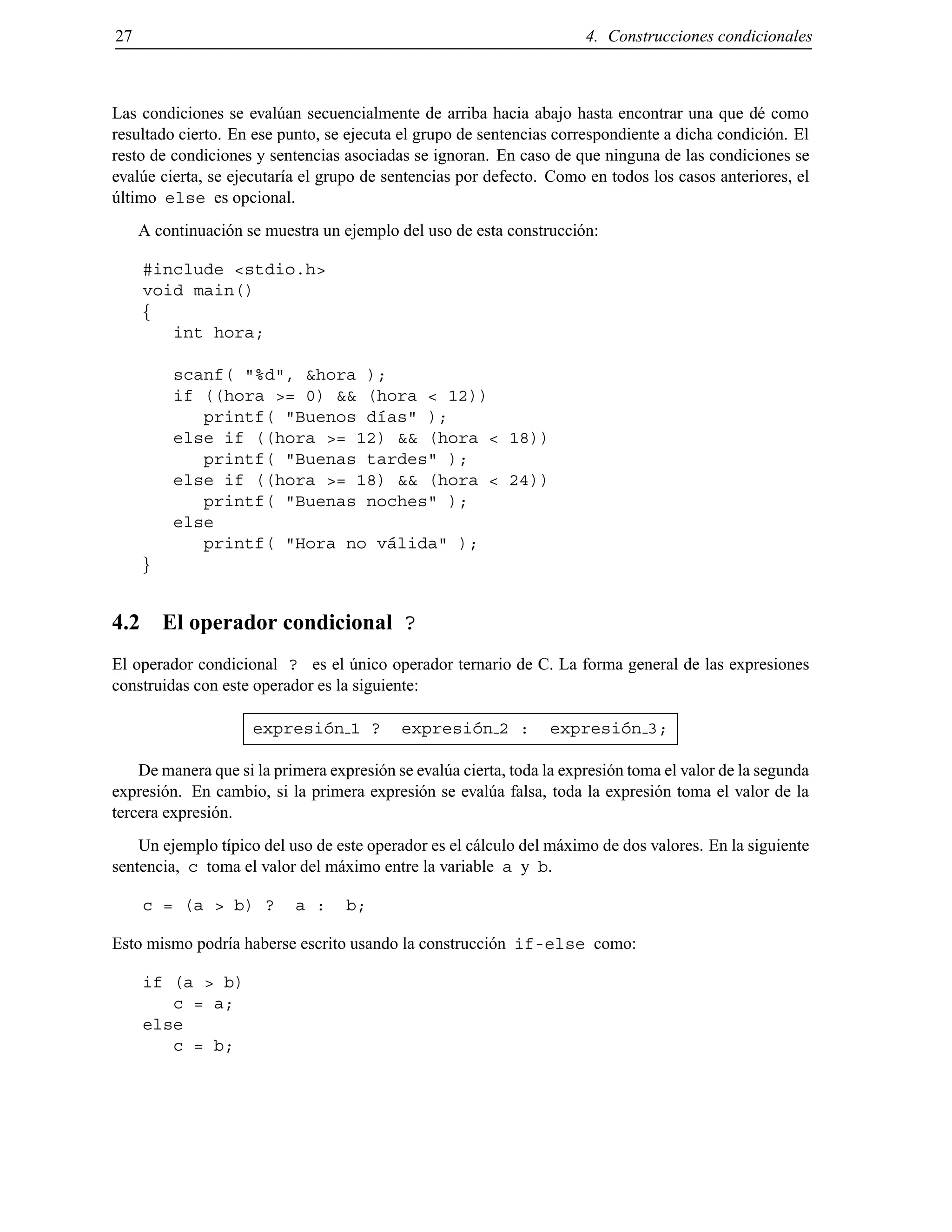 27 4. Construcciones condicionales
Las condiciones se eval´uan secuencialmente de arriba hacia abajo hasta encontrar una que d´e como
resultado cierto. En ese punto, se ejecuta el grupo de sentencias correspondiente a dicha condici´on. El
resto de condiciones y sentencias asociadas se ignoran. En caso de que ninguna de las condiciones se
eval´ue cierta, se ejecutar´ıa el grupo de sentencias por defecto. Como en todos los casos anteriores, el
´ultimo else es opcional.
A continuaci´on se muestra un ejemplo del uso de esta construcci´on:
#include <stdio.h>
void main()
f
int hora;
scanf( "%d", &hora );
if ((hora >= 0) && (hora < 12))
printf( "Buenos d´ıas" );
else if ((hora >= 12) && (hora < 18))
printf( "Buenas tardes" );
else if ((hora >= 18) && (hora < 24))
printf( "Buenas noches" );
else
printf( "Hora no v´alida" );
g
4.2 El operador condicional ?
El operador condicional ? es el ´unico operador ternario de C. La forma general de las expresiones
construidas con este operador es la siguiente:
expresi´on 1 ? expresi´on 2 : expresi´on 3;
De manera que si la primera expresi´on se eval´ua cierta, toda la expresi´on toma el valor de la segunda
expresi´on. En cambio, si la primera expresi´on se eval´ua falsa, toda la expresi´on toma el valor de la
tercera expresi´on.
Un ejemplo t´ıpico del uso de este operador es el c´alculo del m´aximo de dos valores. En la siguiente
sentencia, c toma el valor del m´aximo entre la variable a y b.
c = (a > b) ? a : b;
Esto mismo podr´ıa haberse escrito usando la construcci´on if-else como:
if (a > b)
c = a;
else
c = b;
© Los autores, 2000; © Edicions UPC, 2000.
 