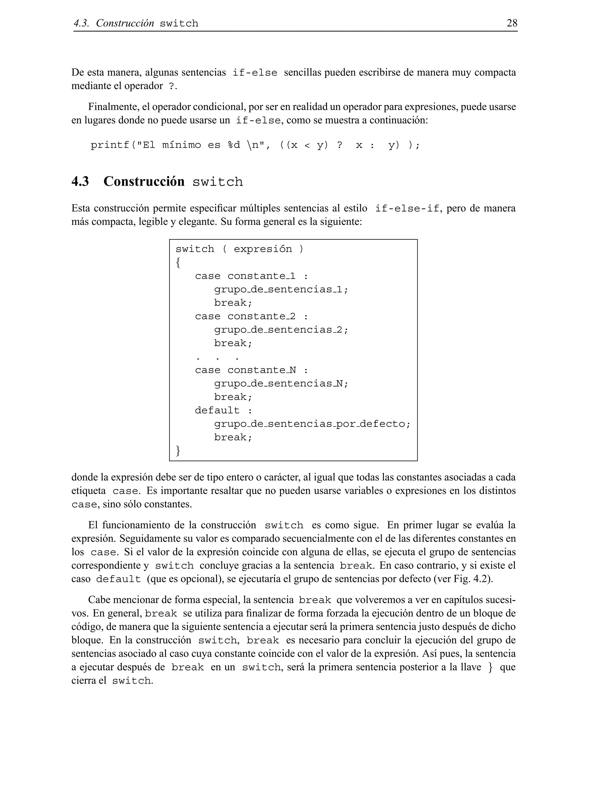 4.3. Construcci´on switch 28
De esta manera, algunas sentencias if-else sencillas pueden escribirse de manera muy compacta
mediante el operador ?.
Finalmente, el operador condicional, por ser en realidad un operador para expresiones, puede usarse
en lugares donde no puede usarse un if-else, como se muestra a continuaci´on:
printf("El m´ınimo es %d nn", ((x < y) ? x : y) );
4.3 Construcci´on switch
Esta construcci´on permite especiﬁcar m´ultiples sentencias al estilo if-else-if, pero de manera
m´as compacta, legible y elegante. Su forma general es la siguiente:
switch ( expresi´on )
f
case constante 1 :
grupo de sentencias 1;
break;
case constante 2 :
grupo de sentencias 2;
break;
. . .
case constante N :
grupo de sentencias N;
break;
default :
grupo de sentencias por defecto;
break;
g
donde la expresi´on debe ser de tipo entero o car´acter, al igual que todas las constantes asociadas a cada
etiqueta case. Es importante resaltar que no pueden usarse variables o expresiones en los distintos
case, sino s´olo constantes.
El funcionamiento de la construcci´on switch es como sigue. En primer lugar se eval´ua la
expresi´on. Seguidamente su valor es comparado secuencialmente con el de las diferentes constantes en
los case. Si el valor de la expresi´on coincide con alguna de ellas, se ejecuta el grupo de sentencias
correspondiente y switch concluye gracias a la sentencia break. En caso contrario, y si existe el
caso default (que es opcional), se ejecutar´ıa el grupo de sentencias por defecto (ver Fig. 4.2).
Cabe mencionar de forma especial, la sentencia break que volveremos a ver en cap´ıtulos sucesi-
vos. En general, break se utiliza para ﬁnalizar de forma forzada la ejecuci´on dentro de un bloque de
c´odigo, de manera que la siguiente sentencia a ejecutar ser´a la primera sentencia justo despu´es de dicho
bloque. En la construcci´on switch, break es necesario para concluir la ejecuci´on del grupo de
sentencias asociado al caso cuya constante coincide con el valor de la expresi´on. As´ı pues, la sentencia
a ejecutar despu´es de break en un switch, ser´a la primera sentencia posterior a la llave g que
cierra el switch.
© Los autores, 2000; © Edicions UPC, 2000.
 