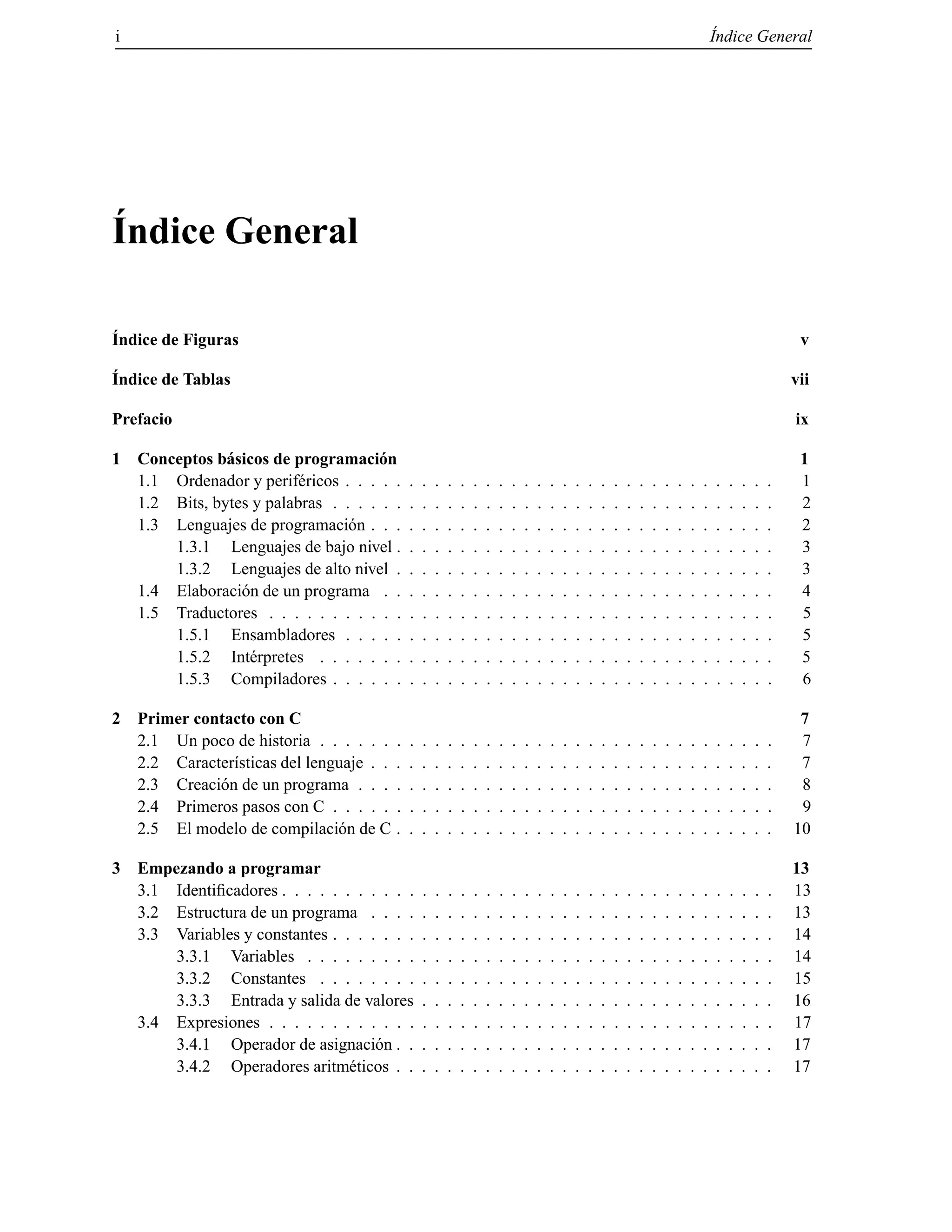 i ´Indice General
´Indice General
´Indice de Figuras v
´Indice de Tablas vii
Prefacio ix
1 Conceptos b´asicos de programaci´on 1
1.1 Ordenador y perif´ericos . . . . . . . . . . . . . . . . . . . . . . . . . . . . . . . . . . 1
1.2 Bits, bytes y palabras . . . . . . . . . . . . . . . . . . . . . . . . . . . . . . . . . . . 2
1.3 Lenguajes de programaci´on . . . . . . . . . . . . . . . . . . . . . . . . . . . . . . . . 2
1.3.1 Lenguajes de bajo nivel . . . . . . . . . . . . . . . . . . . . . . . . . . . . . . 3
1.3.2 Lenguajes de alto nivel . . . . . . . . . . . . . . . . . . . . . . . . . . . . . . 3
1.4 Elaboraci´on de un programa . . . . . . . . . . . . . . . . . . . . . . . . . . . . . . . 4
1.5 Traductores . . . . . . . . . . . . . . . . . . . . . . . . . . . . . . . . . . . . . . . . 5
1.5.1 Ensambladores . . . . . . . . . . . . . . . . . . . . . . . . . . . . . . . . . . 5
1.5.2 Int´erpretes . . . . . . . . . . . . . . . . . . . . . . . . . . . . . . . . . . . . 5
1.5.3 Compiladores . . . . . . . . . . . . . . . . . . . . . . . . . . . . . . . . . . . 6
2 Primer contacto con C 7
2.1 Un poco de historia . . . . . . . . . . . . . . . . . . . . . . . . . . . . . . . . . . . . 7
2.2 Caracter´ısticas del lenguaje . . . . . . . . . . . . . . . . . . . . . . . . . . . . . . . . 7
2.3 Creaci´on de un programa . . . . . . . . . . . . . . . . . . . . . . . . . . . . . . . . . 8
2.4 Primeros pasos con C . . . . . . . . . . . . . . . . . . . . . . . . . . . . . . . . . . . 9
2.5 El modelo de compilaci´on de C . . . . . . . . . . . . . . . . . . . . . . . . . . . . . . 10
3 Empezando a programar 13
3.1 Identiﬁcadores . . . . . . . . . . . . . . . . . . . . . . . . . . . . . . . . . . . . . . . 13
3.2 Estructura de un programa . . . . . . . . . . . . . . . . . . . . . . . . . . . . . . . . 13
3.3 Variables y constantes . . . . . . . . . . . . . . . . . . . . . . . . . . . . . . . . . . . 14
3.3.1 Variables . . . . . . . . . . . . . . . . . . . . . . . . . . . . . . . . . . . . . 14
3.3.2 Constantes . . . . . . . . . . . . . . . . . . . . . . . . . . . . . . . . . . . . 15
3.3.3 Entrada y salida de valores . . . . . . . . . . . . . . . . . . . . . . . . . . . . 16
3.4 Expresiones . . . . . . . . . . . . . . . . . . . . . . . . . . . . . . . . . . . . . . . . 17
3.4.1 Operador de asignaci´on . . . . . . . . . . . . . . . . . . . . . . . . . . . . . . 17
3.4.2 Operadores aritm´eticos . . . . . . . . . . . . . . . . . . . . . . . . . . . . . . 17
© Los autores, 2000; © Edicions UPC, 2000.
 