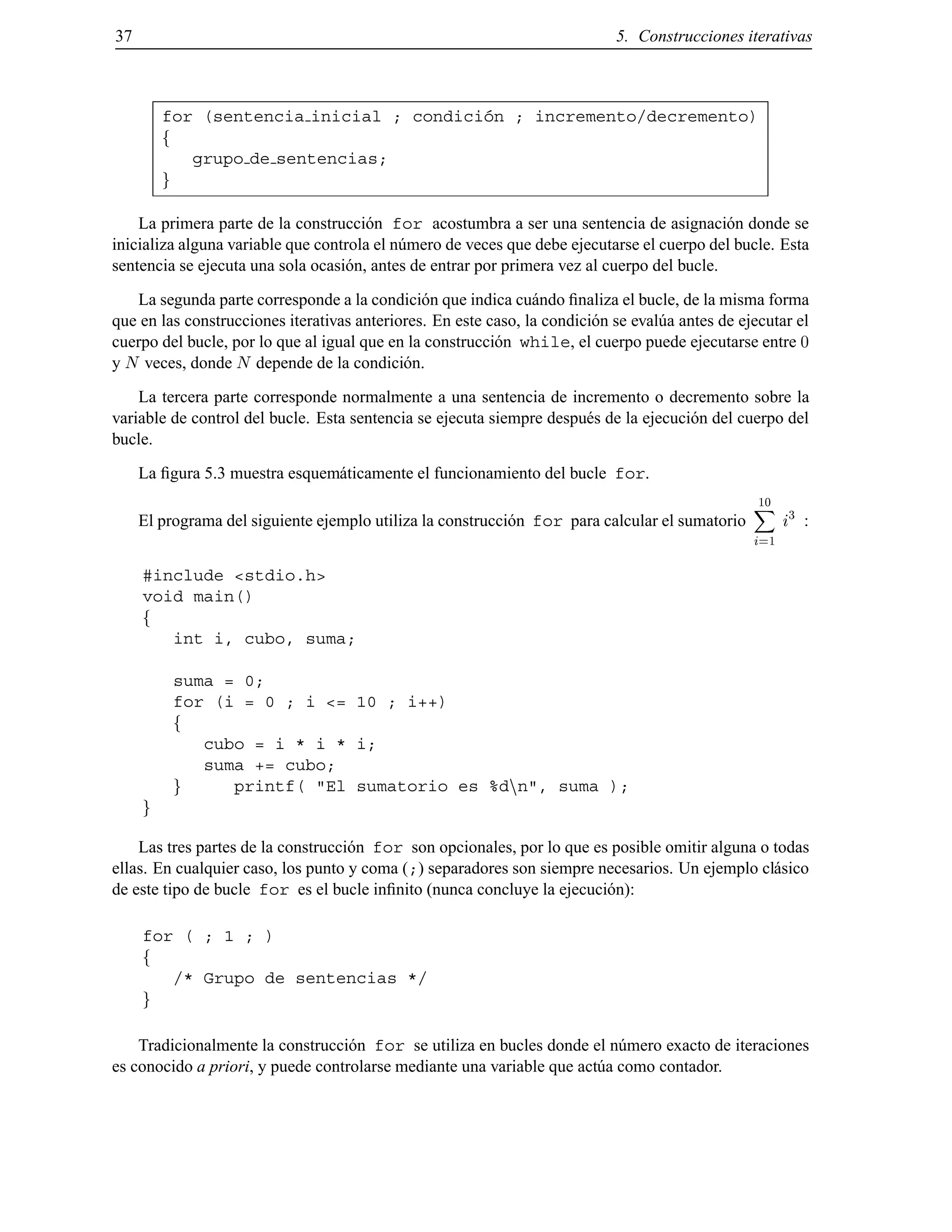 37 5. Construcciones iterativas
for (sentencia inicial ; condici´on ; incremento/decremento)
f
grupo de sentencias;
g
La primera parte de la construcci´on for acostumbra a ser una sentencia de asignaci´on donde se
inicializa alguna variable que controla el n´umero de veces que debe ejecutarse el cuerpo del bucle. Esta
sentencia se ejecuta una sola ocasi´on, antes de entrar por primera vez al cuerpo del bucle.
La segunda parte corresponde a la condici´on que indica cu´ando ﬁnaliza el bucle, de la misma forma
que en las construcciones iterativas anteriores. En este caso, la condici´on se eval´ua antes de ejecutar el
cuerpo del bucle, por lo que al igual que en la construcci´on while, el cuerpo puede ejecutarse entre 0
y N veces, donde N depende de la condici´on.
La tercera parte corresponde normalmente a una sentencia de incremento o decremento sobre la
variable de control del bucle. Esta sentencia se ejecuta siempre despu´es de la ejecuci´on del cuerpo del
bucle.
La ﬁgura 5.3 muestra esquem´aticamente el funcionamiento del bucle for.
El programa del siguiente ejemplo utiliza la construcci´on for para calcular el sumatorio
10
X
i=1
i3
:
#include <stdio.h>
void main()
f
int i, cubo, suma;
suma = 0;
for (i = 0 ; i <= 10 ; i++)
f
cubo = i * i * i;
suma += cubo;
g printf( "El sumatorio es %dnn", suma );
g
Las tres partes de la construcci´on for son opcionales, por lo que es posible omitir alguna o todas
ellas. En cualquier caso, los punto y coma (;) separadores son siempre necesarios. Un ejemplo cl´asico
de este tipo de bucle for es el bucle inﬁnito (nunca concluye la ejecuci´on):
for ( ; 1 ; )
f
/* Grupo de sentencias */
g
Tradicionalmente la construcci´on for se utiliza en bucles donde el n´umero exacto de iteraciones
es conocido a priori, y puede controlarse mediante una variable que act´ua como contador.
© Los autores, 2000; © Edicions UPC, 2000.
 