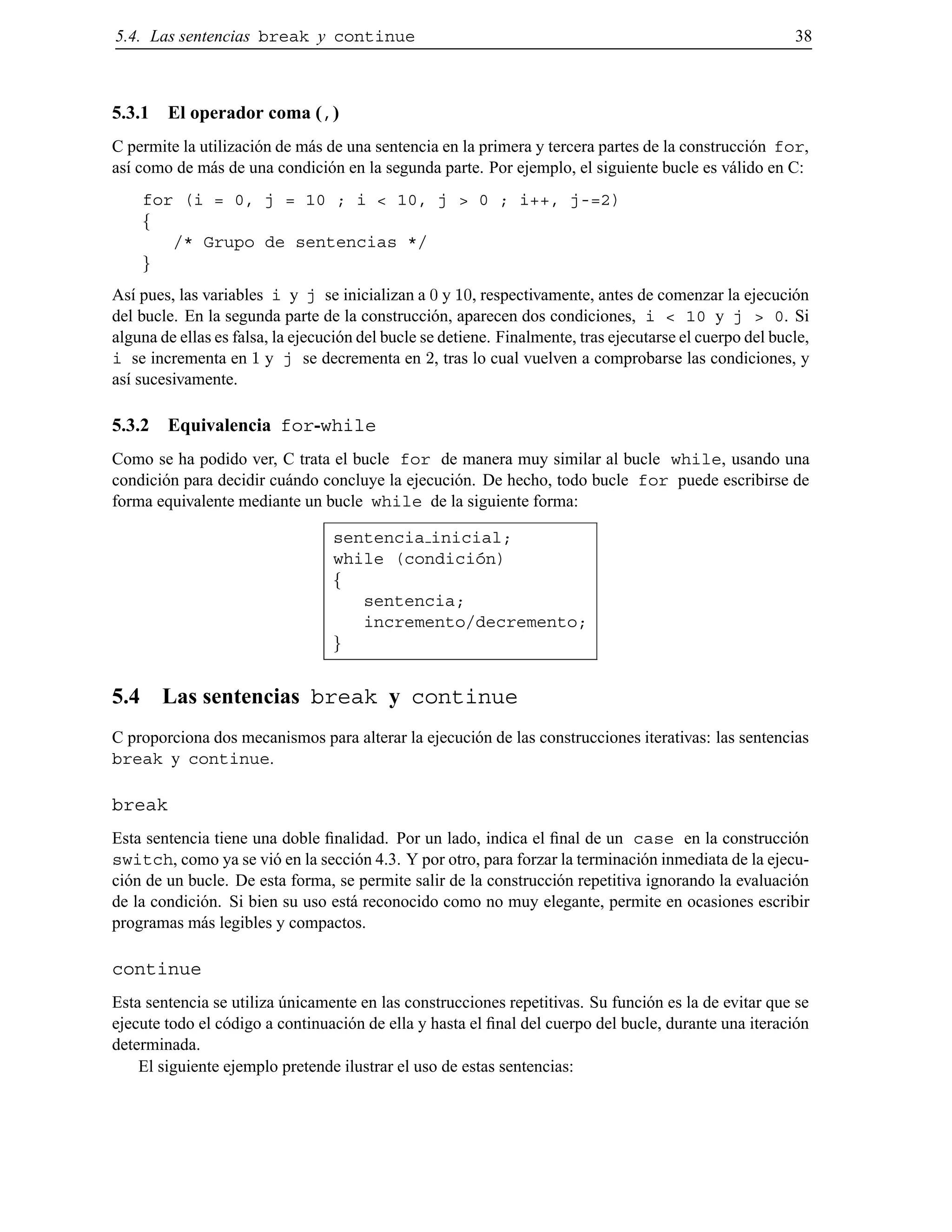 5.4. Las sentencias break y continue 38
5.3.1 El operador coma (,)
C permite la utilizaci´on de m´as de una sentencia en la primera y tercera partes de la construcci´on for,
as´ı como de m´as de una condici´on en la segunda parte. Por ejemplo, el siguiente bucle es v´alido en C:
for (i = 0, j = 10 ; i < 10, j > 0 ; i++, j-=2)
f
/* Grupo de sentencias */
g
As´ı pues, las variables i y j se inicializan a 0 y 10, respectivamente, antes de comenzar la ejecuci´on
del bucle. En la segunda parte de la construcci´on, aparecen dos condiciones, i < 10 y j > 0. Si
alguna de ellas es falsa, la ejecuci´on del bucle se detiene. Finalmente, tras ejecutarse el cuerpo del bucle,
i se incrementa en 1 y j se decrementa en 2, tras lo cual vuelven a comprobarse las condiciones, y
as´ı sucesivamente.
5.3.2 Equivalencia for-while
Como se ha podido ver, C trata el bucle for de manera muy similar al bucle while, usando una
condici´on para decidir cu´ando concluye la ejecuci´on. De hecho, todo bucle for puede escribirse de
forma equivalente mediante un bucle while de la siguiente forma:
sentencia inicial;
while (condici´on)
f
sentencia;
incremento/decremento;
g
5.4 Las sentencias break y continue
C proporciona dos mecanismos para alterar la ejecuci´on de las construcciones iterativas: las sentencias
break y continue.
break
Esta sentencia tiene una doble ﬁnalidad. Por un lado, indica el ﬁnal de un case en la construcci´on
switch, como ya se vi´o en la secci´on 4.3. Y por otro, para forzar la terminaci´on inmediata de la ejecu-
ci´on de un bucle. De esta forma, se permite salir de la construcci´on repetitiva ignorando la evaluaci´on
de la condici´on. Si bien su uso est´a reconocido como no muy elegante, permite en ocasiones escribir
programas m´as legibles y compactos.
continue
Esta sentencia se utiliza ´unicamente en las construcciones repetitivas. Su funci´on es la de evitar que se
ejecute todo el c´odigo a continuaci´on de ella y hasta el ﬁnal del cuerpo del bucle, durante una iteraci´on
determinada.
El siguiente ejemplo pretende ilustrar el uso de estas sentencias:
© Los autores, 2000; © Edicions UPC, 2000.
 