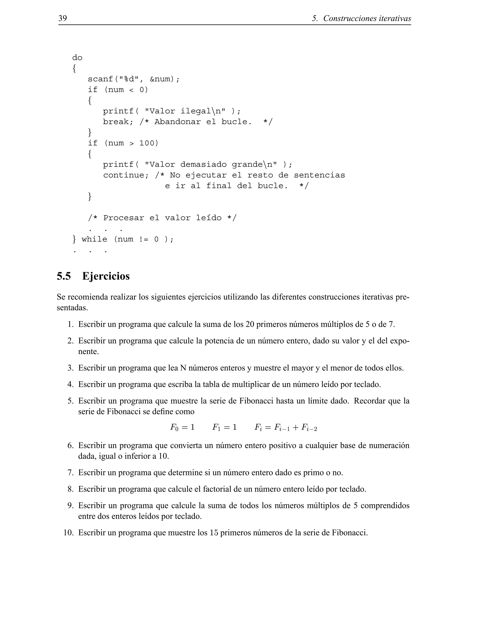 39 5. Construcciones iterativas
do
f
scanf("%d", &num);
if (num < 0)
f
printf( "Valor ilegalnn" );
break; /* Abandonar el bucle. */
g
if (num > 100)
f
printf( "Valor demasiado grandenn" );
continue; /* No ejecutar el resto de sentencias
e ir al final del bucle. */
g
/* Procesar el valor le´ıdo */
. . .
g while (num != 0 );
. . .
5.5 Ejercicios
Se recomienda realizar los siguientes ejercicios utilizando las diferentes construcciones iterativas pre-
sentadas.
1. Escribir un programa que calcule la suma de los 20 primeros n´umeros m´ultiplos de 5 o de 7.
2. Escribir un programa que calcule la potencia de un n´umero entero, dado su valor y el del expo-
nente.
3. Escribir un programa que lea N n´umeros enteros y muestre el mayor y el menor de todos ellos.
4. Escribir un programa que escriba la tabla de multiplicar de un n´umero le´ıdo por teclado.
5. Escribir un programa que muestre la serie de Fibonacci hasta un l´ımite dado. Recordar que la
serie de Fibonacci se deﬁne como
F0 = 1 F1 = 1 Fi = Fi;1 + Fi;2
6. Escribir un programa que convierta un n´umero entero positivo a cualquier base de numeraci´on
dada, igual o inferior a 10.
7. Escribir un programa que determine si un n´umero entero dado es primo o no.
8. Escribir un programa que calcule el factorial de un n´umero entero le´ıdo por teclado.
9. Escribir un programa que calcule la suma de todos los n´umeros m´ultiplos de 5 comprendidos
entre dos enteros le´ıdos por teclado.
10. Escribir un programa que muestre los 15 primeros n´umeros de la serie de Fibonacci.
© Los autores, 2000; © Edicions UPC, 2000.
 