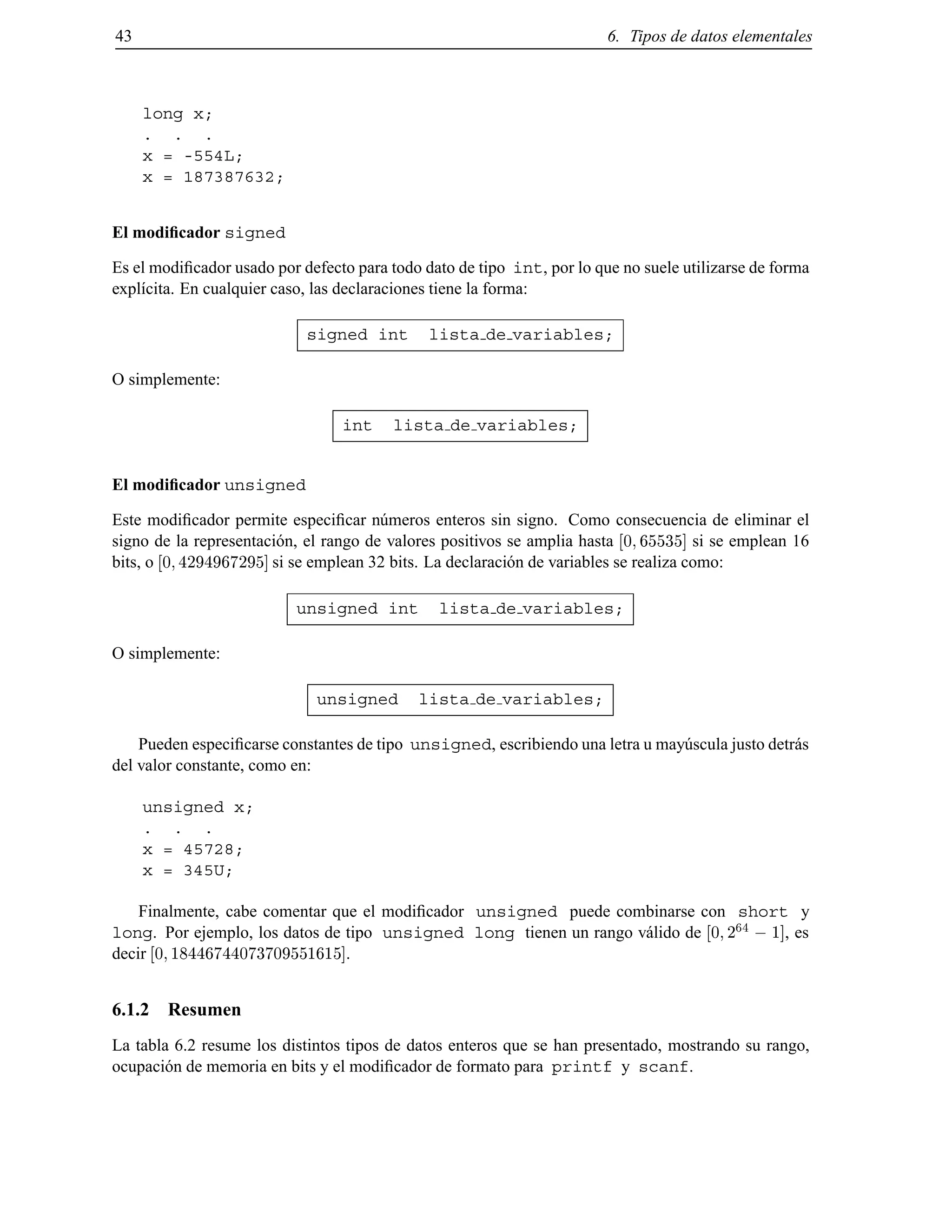 43 6. Tipos de datos elementales
long x;
. . .
x = -554L;
x = 187387632;
El modiﬁcador signed
Es el modiﬁcador usado por defecto para todo dato de tipo int, por lo que no suele utilizarse de forma
expl´ıcita. En cualquier caso, las declaraciones tiene la forma:
signed int lista de variables;
O simplemente:
int lista de variables;
El modiﬁcador unsigned
Este modiﬁcador permite especiﬁcar n´umeros enteros sin signo. Como consecuencia de eliminar el
signo de la representaci´on, el rango de valores positivos se amplia hasta 0 65535] si se emplean 16
bits, o 0 4294967295] si se emplean 32 bits. La declaraci´on de variables se realiza como:
unsigned int lista de variables;
O simplemente:
unsigned lista de variables;
Pueden especiﬁcarse constantes de tipo unsigned, escribiendo una letra u may´uscula justo detr´as
del valor constante, como en:
unsigned x;
. . .
x = 45728;
x = 345U;
Finalmente, cabe comentar que el modiﬁcador unsigned puede combinarse con short y
long. Por ejemplo, los datos de tipo unsigned long tienen un rango v´alido de 0 2
64
; 1], es
decir 0 18446744073709551615].
6.1.2 Resumen
La tabla 6.2 resume los distintos tipos de datos enteros que se han presentado, mostrando su rango,
ocupaci´on de memoria en bits y el modiﬁcador de formato para printf y scanf.
© Los autores, 2000; © Edicions UPC, 2000.
 