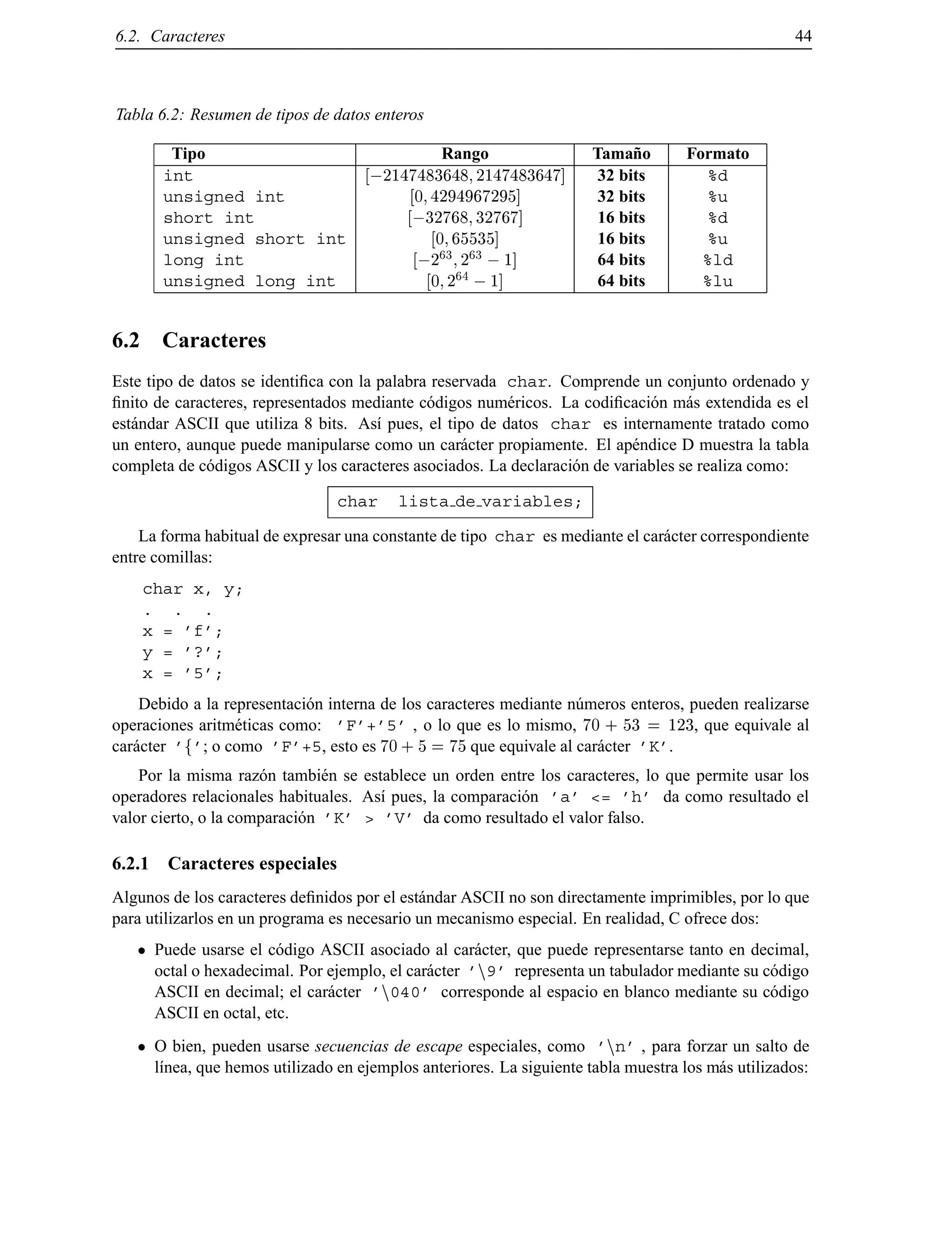 6.2. Caracteres 44
Tabla 6.2: Resumen de tipos de datos enteros
Tipo Rango Tama˜no Formato
int ;2147483648 2147483647] 32 bits %d
unsigned int 0 4294967295] 32 bits %u
short int ;32768 32767] 16 bits %d
unsigned short int 0 65535] 16 bits %u
long int ;2
63
2
63
;1] 64 bits %ld
unsigned long int 0 2
64
;1] 64 bits %lu
6.2 Caracteres
Este tipo de datos se identiﬁca con la palabra reservada char. Comprende un conjunto ordenado y
ﬁnito de caracteres, representados mediante c´odigos num´ericos. La codiﬁcaci´on m´as extendida es el
est´andar ASCII que utiliza 8 bits. As´ı pues, el tipo de datos char es internamente tratado como
un entero, aunque puede manipularse como un car´acter propiamente. El ap´endice D muestra la tabla
completa de c´odigos ASCII y los caracteres asociados. La declaraci´on de variables se realiza como:
char lista de variables;
La forma habitual de expresar una constante de tipo char es mediante el car´acter correspondiente
entre comillas:
char x, y;
. . .
x = ’f’;
y = ’?’;
x = ’5’;
Debido a la representaci´on interna de los caracteres mediante n´umeros enteros, pueden realizarse
operaciones aritm´eticas como: ’F’+’5’ , o lo que es lo mismo, 70 + 53 = 123, que equivale al
car´acter ’f’; o como ’F’+5, esto es 70 + 5 = 75 que equivale al car´acter ’K’.
Por la misma raz´on tambi´en se establece un orden entre los caracteres, lo que permite usar los
operadores relacionales habituales. As´ı pues, la comparaci´on ’a’ <= ’h’ da como resultado el
valor cierto, o la comparaci´on ’K’ > ’V’ da como resultado el valor falso.
6.2.1 Caracteres especiales
Algunos de los caracteres deﬁnidos por el est´andar ASCII no son directamente imprimibles, por lo que
para utilizarlos en un programa es necesario un mecanismo especial. En realidad, C ofrece dos:
Puede usarse el c´odigo ASCII asociado al car´acter, que puede representarse tanto en decimal,
octal o hexadecimal. Por ejemplo, el car´acter ’n9’ representa un tabulador mediante su c´odigo
ASCII en decimal; el car´acter ’n040’ corresponde al espacio en blanco mediante su c´odigo
ASCII en octal, etc.
O bien, pueden usarse secuencias de escape especiales, como ’nn’ , para forzar un salto de
l´ınea, que hemos utilizado en ejemplos anteriores. La siguiente tabla muestra los m´as utilizados:
© Los autores, 2000; © Edicions UPC, 2000.
 