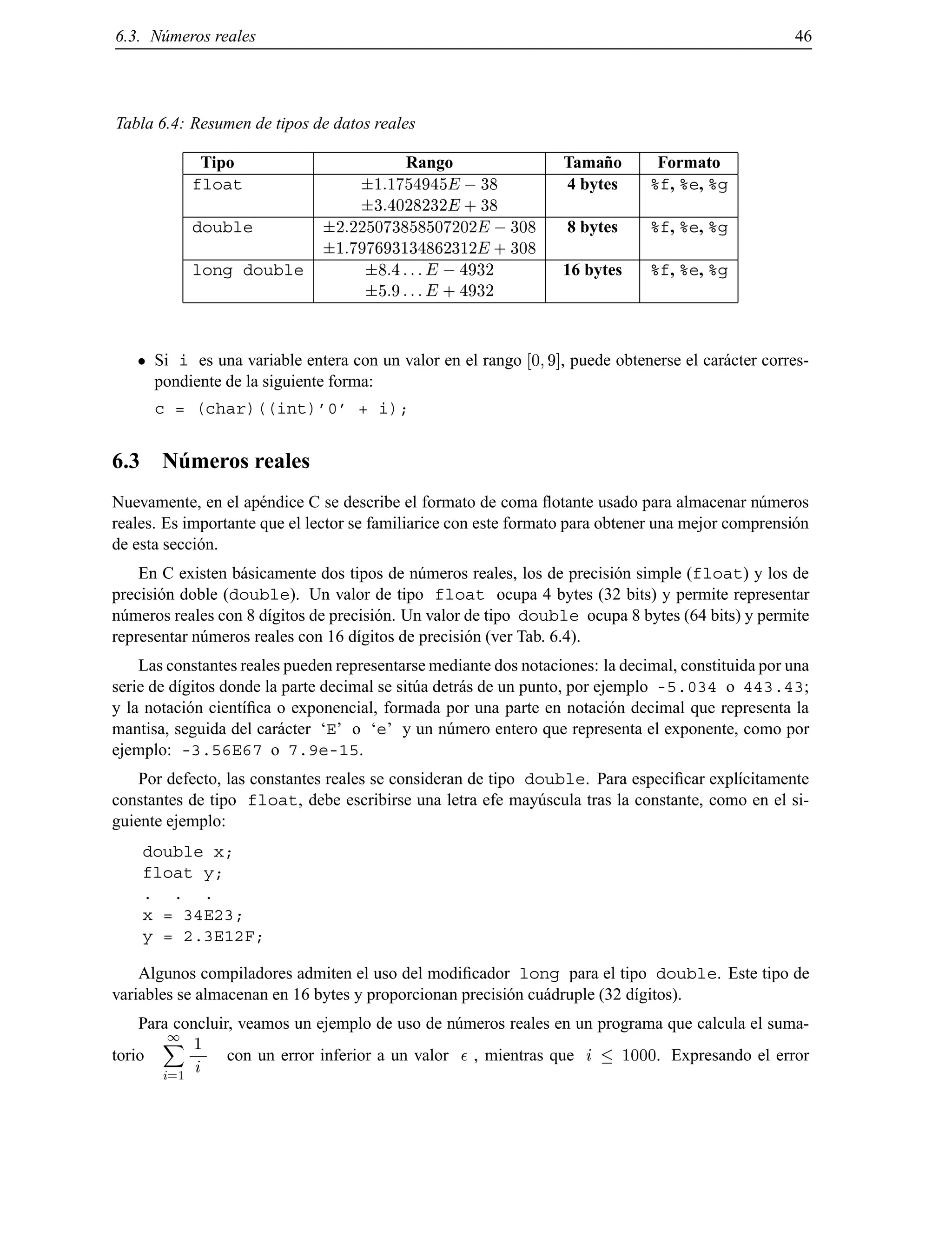 6.3. N´umeros reales 46
Tabla 6.4: Resumen de tipos de datos reales
Tipo Rango Tama˜no Formato
float 1:1754945E ;38 4 bytes %f, %e, %g
3:4028232E + 38
double 2:225073858507202E ;308 8 bytes %f, %e, %g
1:797693134862312E + 308
long double 8:4 :::E ;4932 16 bytes %f, %e, %g
5:9 :::E + 4932
Si i es una variable entera con un valor en el rango 0 9], puede obtenerse el car´acter corres-
pondiente de la siguiente forma:
c = (char)((int)’0’ + i);
6.3 N´umeros reales
Nuevamente, en el ap´endice C se describe el formato de coma ﬂotante usado para almacenar n´umeros
reales. Es importante que el lector se familiarice con este formato para obtener una mejor comprensi´on
de esta secci´on.
En C existen b´asicamente dos tipos de n´umeros reales, los de precisi´on simple (float) y los de
precisi´on doble (double). Un valor de tipo float ocupa 4 bytes (32 bits) y permite representar
n´umeros reales con 8 d´ıgitos de precisi´on. Un valor de tipo double ocupa 8 bytes (64 bits) y permite
representar n´umeros reales con 16 d´ıgitos de precisi´on (ver Tab. 6.4).
Las constantes reales pueden representarse mediante dos notaciones: la decimal, constituida por una
serie de d´ıgitos donde la parte decimal se sit´ua detr´as de un punto, por ejemplo -5.034 o 443.43;
y la notaci´on cient´ıﬁca o exponencial, formada por una parte en notaci´on decimal que representa la
mantisa, seguida del car´acter ‘E’ o ‘e’ y un n´umero entero que representa el exponente, como por
ejemplo: -3.56E67 o 7.9e-15.
Por defecto, las constantes reales se consideran de tipo double. Para especiﬁcar expl´ıcitamente
constantes de tipo float, debe escribirse una letra efe may´uscula tras la constante, como en el si-
guiente ejemplo:
double x;
float y;
. . .
x = 34E23;
y = 2.3E12F;
Algunos compiladores admiten el uso del modiﬁcador long para el tipo double. Este tipo de
variables se almacenan en 16 bytes y proporcionan precisi´on cu´adruple (32 d´ıgitos).
Para concluir, veamos un ejemplo de uso de n´umeros reales en un programa que calcula el suma-
torio
1X
i=1
1
i con un error inferior a un valor , mientras que i 1000. Expresando el error
© Los autores, 2000; © Edicions UPC, 2000.
 