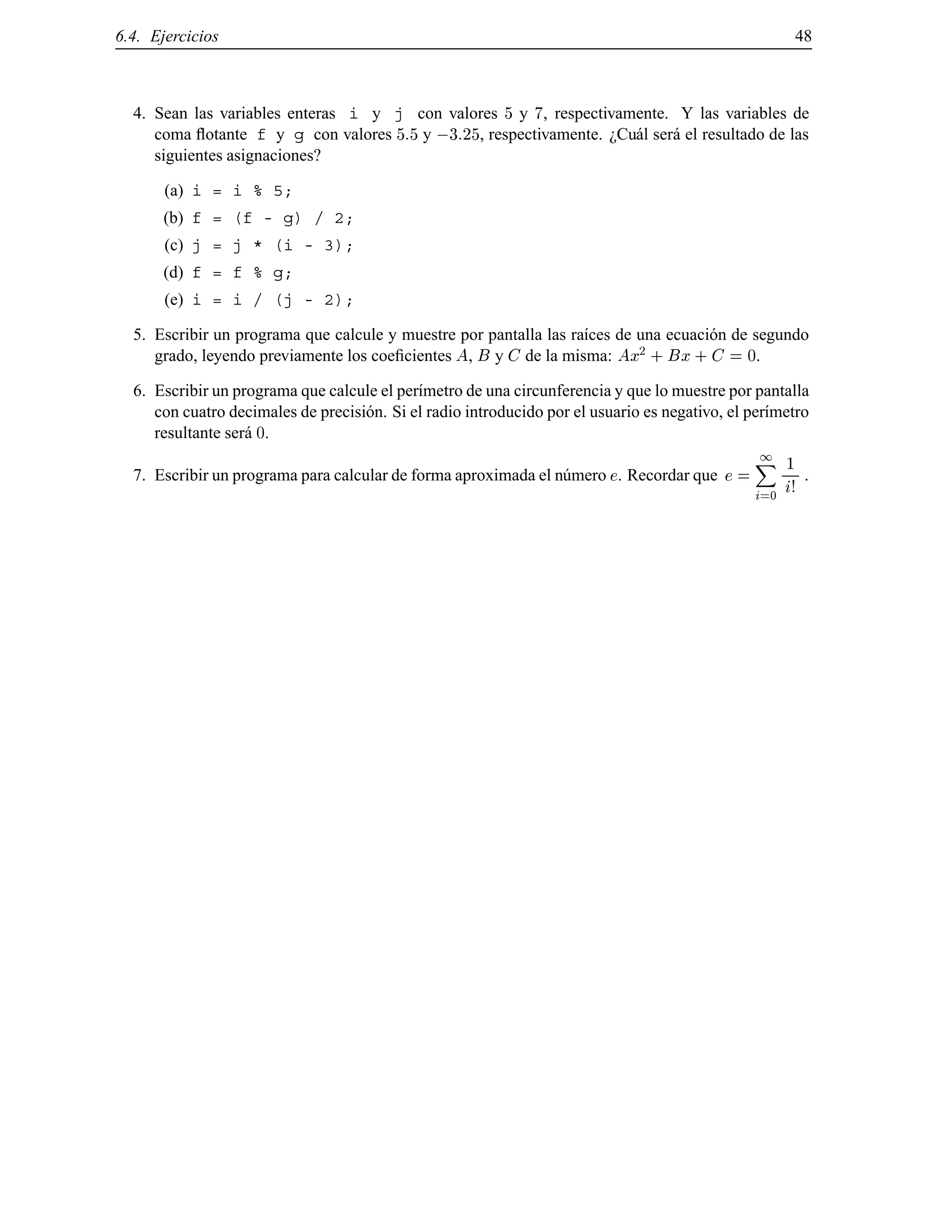 6.4. Ejercicios 48
4. Sean las variables enteras i y j con valores 5 y 7, respectivamente. Y las variables de
coma ﬂotante f y g con valores 5:5 y ;3:25, respectivamente. ¿Cu´al ser´a el resultado de las
siguientes asignaciones?
(a) i = i % 5;
(b) f = (f - g) / 2;
(c) j = j * (i - 3);
(d) f = f % g;
(e) i = i / (j - 2);
5. Escribir un programa que calcule y muestre por pantalla las ra´ıces de una ecuaci´on de segundo
grado, leyendo previamente los coeﬁcientes A, B y C de la misma: Ax2
+ Bx + C = 0.
6. Escribir un programa que calcule el per´ımetro de una circunferencia y que lo muestre por pantalla
con cuatro decimales de precisi´on. Si el radio introducido por el usuario es negativo, el per´ımetro
resultante ser´a 0.
7. Escribir un programa para calcular de forma aproximada el n´umero e. Recordar que e =
1X
i=0
1
i!
.
© Los autores, 2000; © Edicions UPC, 2000.
 