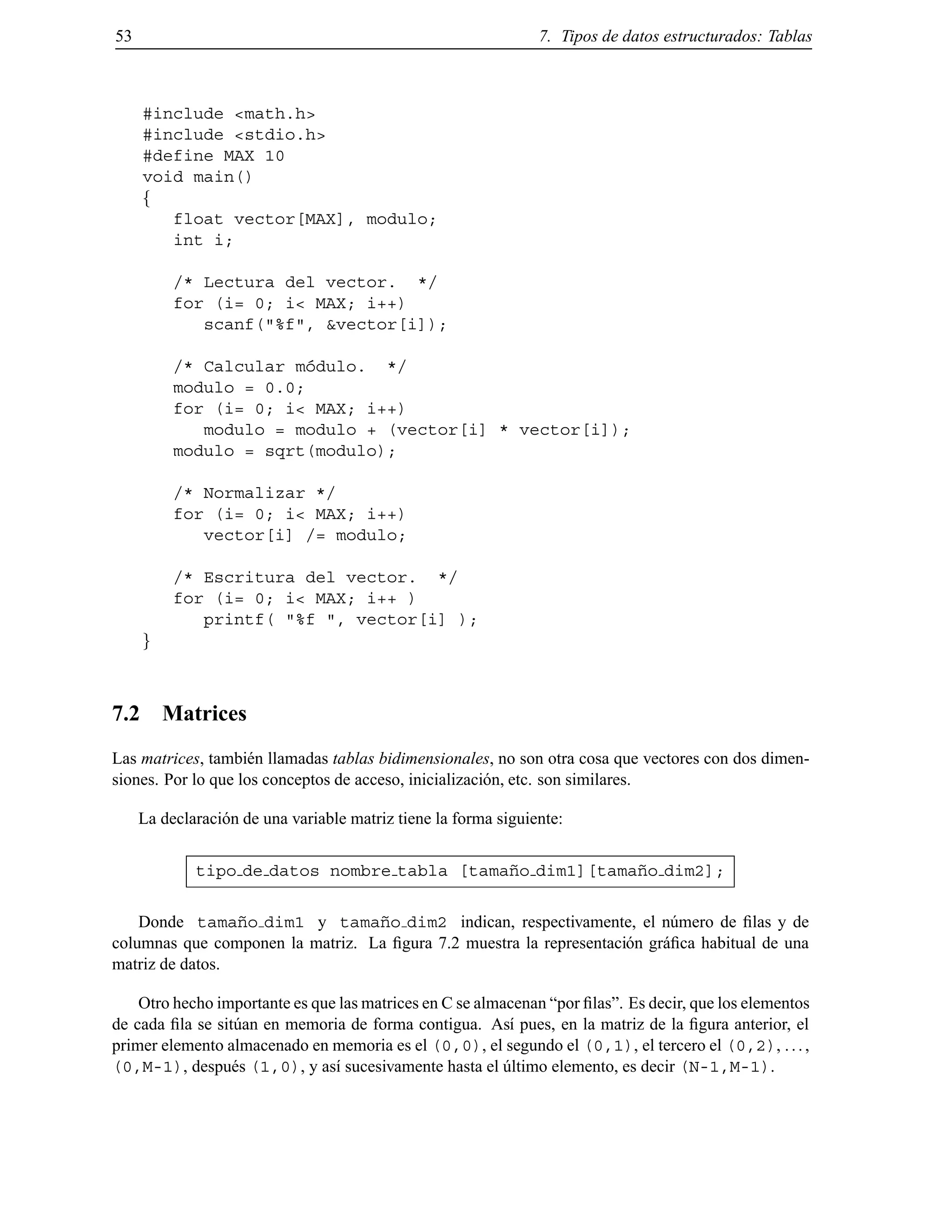 53 7. Tipos de datos estructurados: Tablas
#include <math.h>
#include <stdio.h>
#define MAX 10
void main()
f
float vector[MAX], modulo;
int i;
/* Lectura del vector. */
for (i= 0; i< MAX; i++)
scanf("%f", &vector[i]);
/* Calcular m´odulo. */
modulo = 0.0;
for (i= 0; i< MAX; i++)
modulo = modulo + (vector[i] * vector[i]);
modulo = sqrt(modulo);
/* Normalizar */
for (i= 0; i< MAX; i++)
vector[i] /= modulo;
/* Escritura del vector. */
for (i= 0; i< MAX; i++ )
printf( "%f ", vector[i] );
g
7.2 Matrices
Las matrices, tambi´en llamadas tablas bidimensionales, no son otra cosa que vectores con dos dimen-
siones. Por lo que los conceptos de acceso, inicializaci´on, etc. son similares.
La declaraci´on de una variable matriz tiene la forma siguiente:
tipo de datos nombre tabla [tama˜no dim1][tama˜no dim2];
Donde tama˜no dim1 y tama˜no dim2 indican, respectivamente, el n´umero de ﬁlas y de
columnas que componen la matriz. La ﬁgura 7.2 muestra la representaci´on gr´aﬁca habitual de una
matriz de datos.
Otro hecho importante es que las matrices en C se almacenan “por ﬁlas”. Es decir, que los elementos
de cada ﬁla se sit´uan en memoria de forma contigua. As´ı pues, en la matriz de la ﬁgura anterior, el
primer elemento almacenado en memoria es el (0,0), el segundo el (0,1), el tercero el (0,2), ...,
(0,M-1), despu´es (1,0), y as´ı sucesivamente hasta el ´ultimo elemento, es decir (N-1,M-1).
© Los autores, 2000; © Edicions UPC, 2000.
 
