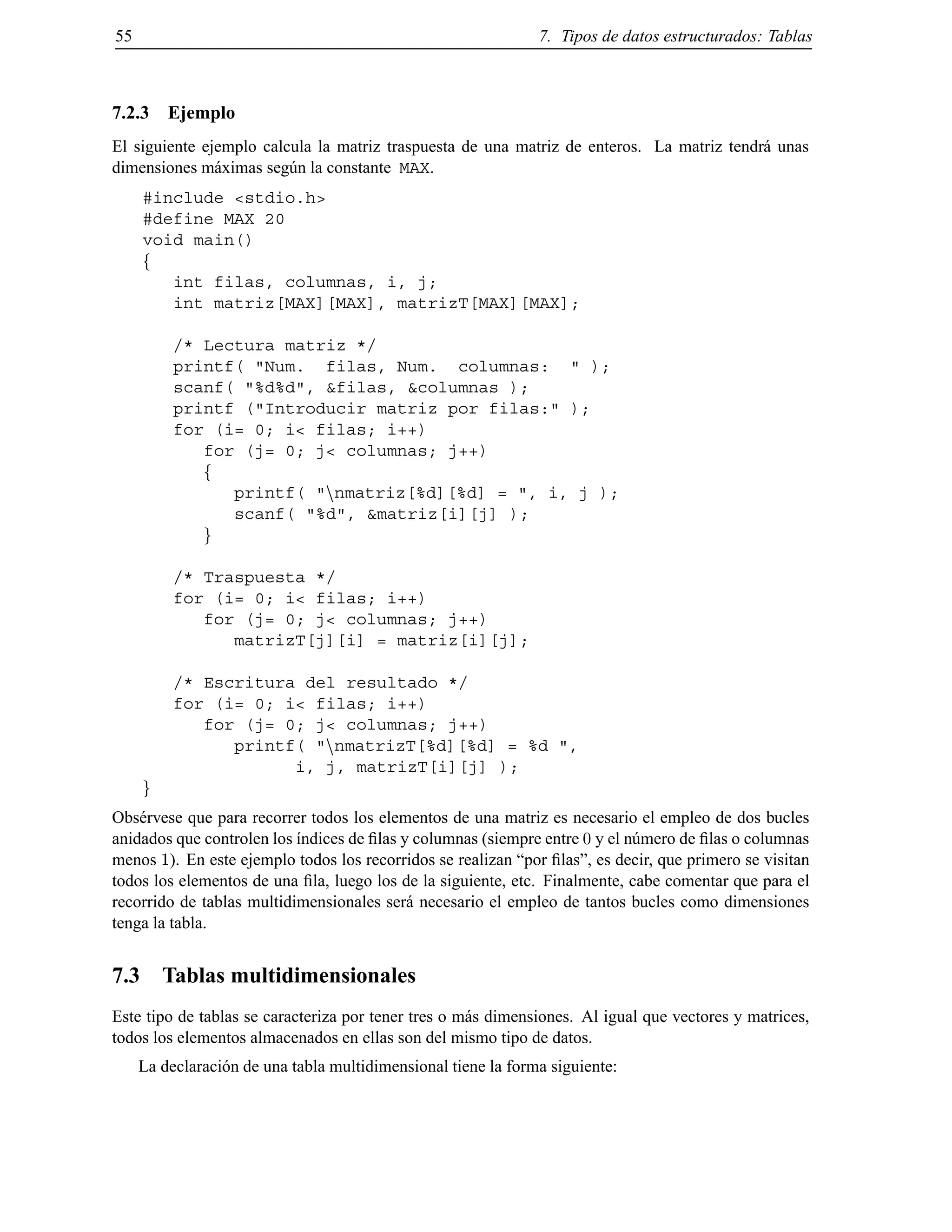55 7. Tipos de datos estructurados: Tablas
7.2.3 Ejemplo
El siguiente ejemplo calcula la matriz traspuesta de una matriz de enteros. La matriz tendr´a unas
dimensiones m´aximas seg´un la constante MAX.
#include <stdio.h>
#define MAX 20
void main()
f
int filas, columnas, i, j;
int matriz[MAX][MAX], matrizT[MAX][MAX];
/* Lectura matriz */
printf( "Num. filas, Num. columnas: " );
scanf( "%d%d", &filas, &columnas );
printf ("Introducir matriz por filas:" );
for (i= 0; i< filas; i++)
for (j= 0; j< columnas; j++)
f
printf( "nnmatriz[%d][%d] = ", i, j );
scanf( "%d", &matriz[i][j] );
g
/* Traspuesta */
for (i= 0; i< filas; i++)
for (j= 0; j< columnas; j++)
matrizT[j][i] = matriz[i][j];
/* Escritura del resultado */
for (i= 0; i< filas; i++)
for (j= 0; j< columnas; j++)
printf( "nnmatrizT[%d][%d] = %d ",
i, j, matrizT[i][j] );
g
Obs´ervese que para recorrer todos los elementos de una matriz es necesario el empleo de dos bucles
anidados que controlen los ´ındices de ﬁlas y columnas (siempre entre 0 y el n´umero de ﬁlas o columnas
menos 1). En este ejemplo todos los recorridos se realizan “por ﬁlas”, es decir, que primero se visitan
todos los elementos de una ﬁla, luego los de la siguiente, etc. Finalmente, cabe comentar que para el
recorrido de tablas multidimensionales ser´a necesario el empleo de tantos bucles como dimensiones
tenga la tabla.
7.3 Tablas multidimensionales
Este tipo de tablas se caracteriza por tener tres o m´as dimensiones. Al igual que vectores y matrices,
todos los elementos almacenados en ellas son del mismo tipo de datos.
La declaraci´on de una tabla multidimensional tiene la forma siguiente:
© Los autores, 2000; © Edicions UPC, 2000.
 