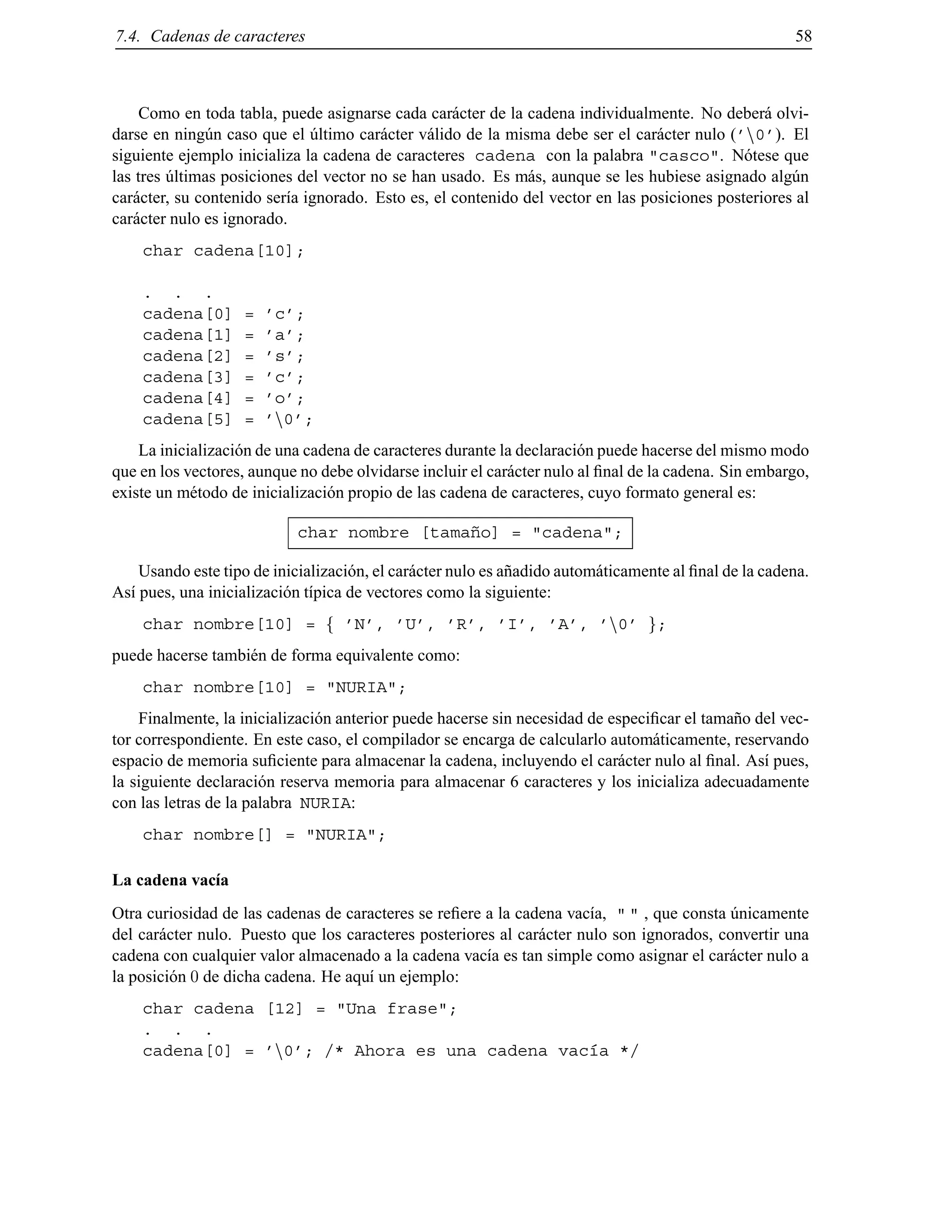 7.4. Cadenas de caracteres 58
Como en toda tabla, puede asignarse cada car´acter de la cadena individualmente. No deber´a olvi-
darse en ning´un caso que el ´ultimo car´acter v´alido de la misma debe ser el car´acter nulo (’n0’). El
siguiente ejemplo inicializa la cadena de caracteres cadena con la palabra "casco". N´otese que
las tres ´ultimas posiciones del vector no se han usado. Es m´as, aunque se les hubiese asignado alg´un
car´acter, su contenido ser´ıa ignorado. Esto es, el contenido del vector en las posiciones posteriores al
car´acter nulo es ignorado.
char cadena[10];
. . .
cadena[0] = ’c’;
cadena[1] = ’a’;
cadena[2] = ’s’;
cadena[3] = ’c’;
cadena[4] = ’o’;
cadena[5] = ’n0’;
La inicializaci´on de una cadena de caracteres durante la declaraci´on puede hacerse del mismo modo
que en los vectores, aunque no debe olvidarse incluir el car´acter nulo al ﬁnal de la cadena. Sin embargo,
existe un m´etodo de inicializaci´on propio de las cadena de caracteres, cuyo formato general es:
char nombre [tama˜no] = "cadena";
Usando este tipo de inicializaci´on, el car´acter nulo es a˜nadido autom´aticamente al ﬁnal de la cadena.
As´ı pues, una inicializaci´on t´ıpica de vectores como la siguiente:
char nombre[10] = f ’N’, ’U’, ’R’, ’I’, ’A’, ’n0’ g;
puede hacerse tambi´en de forma equivalente como:
char nombre[10] = "NURIA";
Finalmente, la inicializaci´on anterior puede hacerse sin necesidad de especiﬁcar el tama˜no del vec-
tor correspondiente. En este caso, el compilador se encarga de calcularlo autom´aticamente, reservando
espacio de memoria suﬁciente para almacenar la cadena, incluyendo el car´acter nulo al ﬁnal. As´ı pues,
la siguiente declaraci´on reserva memoria para almacenar 6 caracteres y los inicializa adecuadamente
con las letras de la palabra NURIA:
char nombre[] = "NURIA";
La cadena vac´ıa
Otra curiosidad de las cadenas de caracteres se reﬁere a la cadena vac´ıa, " " , que consta ´unicamente
del car´acter nulo. Puesto que los caracteres posteriores al car´acter nulo son ignorados, convertir una
cadena con cualquier valor almacenado a la cadena vac´ıa es tan simple como asignar el car´acter nulo a
la posici´on 0 de dicha cadena. He aqu´ı un ejemplo:
char cadena [12] = "Una frase";
. . .
cadena[0] = ’n0’; /* Ahora es una cadena vac´ıa */
© Los autores, 2000; © Edicions UPC, 2000.
 