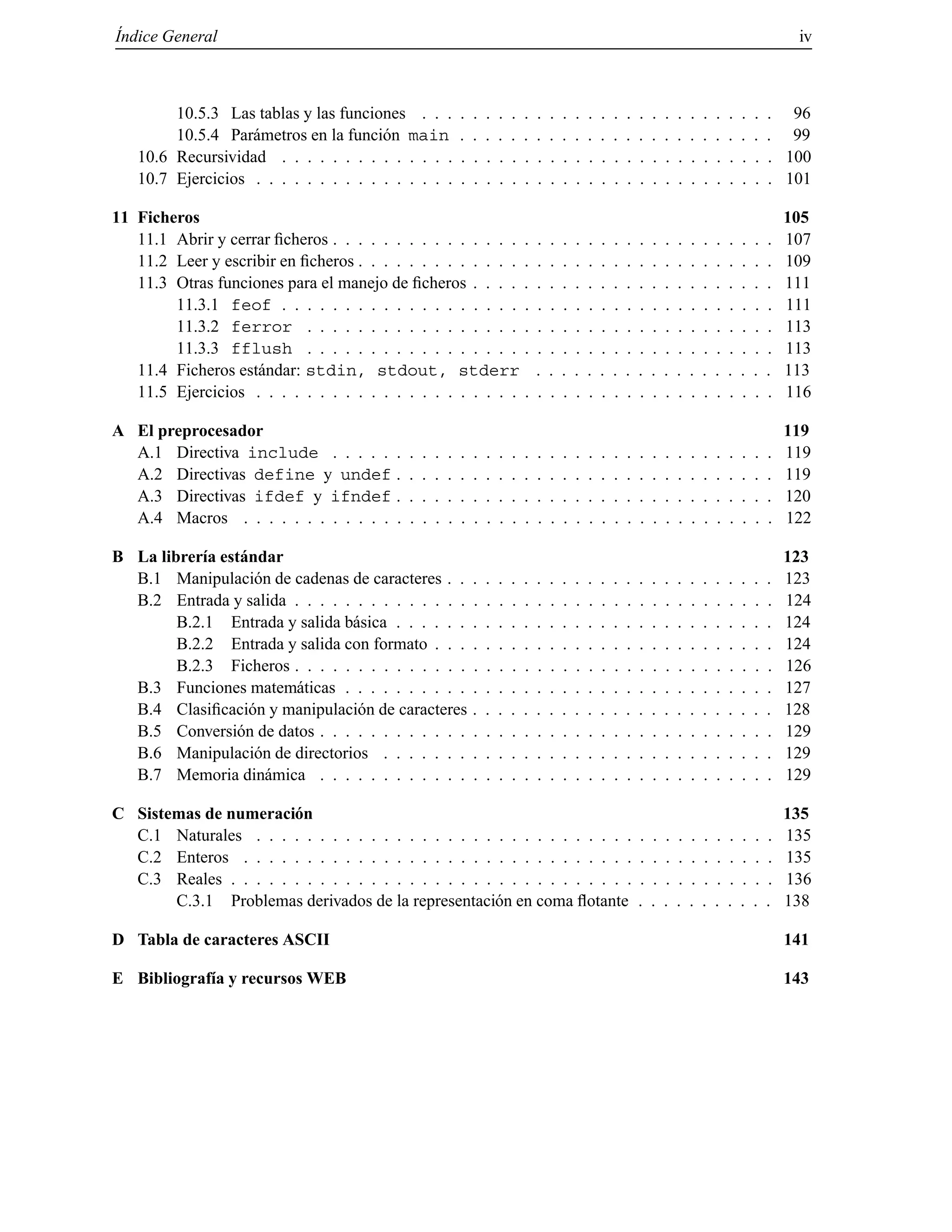 ´Indice General iv
10.5.3 Las tablas y las funciones . . . . . . . . . . . . . . . . . . . . . . . . . . . . 96
10.5.4 Par´ametros en la funci´on main . . . . . . . . . . . . . . . . . . . . . . . . . 99
10.6 Recursividad . . . . . . . . . . . . . . . . . . . . . . . . . . . . . . . . . . . . . . . 100
10.7 Ejercicios . . . . . . . . . . . . . . . . . . . . . . . . . . . . . . . . . . . . . . . . . 101
11 Ficheros 105
11.1 Abrir y cerrar ﬁcheros . . . . . . . . . . . . . . . . . . . . . . . . . . . . . . . . . . . 107
11.2 Leer y escribir en ﬁcheros . . . . . . . . . . . . . . . . . . . . . . . . . . . . . . . . . 109
11.3 Otras funciones para el manejo de ﬁcheros . . . . . . . . . . . . . . . . . . . . . . . . 111
11.3.1 feof . . . . . . . . . . . . . . . . . . . . . . . . . . . . . . . . . . . . . . . 111
11.3.2 ferror . . . . . . . . . . . . . . . . . . . . . . . . . . . . . . . . . . . . . 113
11.3.3 fflush . . . . . . . . . . . . . . . . . . . . . . . . . . . . . . . . . . . . . 113
11.4 Ficheros est´andar: stdin, stdout, stderr . . . . . . . . . . . . . . . . . . . 113
11.5 Ejercicios . . . . . . . . . . . . . . . . . . . . . . . . . . . . . . . . . . . . . . . . . 116
A El preprocesador 119
A.1 Directiva include . . . . . . . . . . . . . . . . . . . . . . . . . . . . . . . . . . . 119
A.2 Directivas define y undef . . . . . . . . . . . . . . . . . . . . . . . . . . . . . . 119
A.3 Directivas ifdef y ifndef . . . . . . . . . . . . . . . . . . . . . . . . . . . . . . 120
A.4 Macros . . . . . . . . . . . . . . . . . . . . . . . . . . . . . . . . . . . . . . . . . . 122
B La librer´ıa est´andar 123
B.1 Manipulaci´on de cadenas de caracteres . . . . . . . . . . . . . . . . . . . . . . . . . . 123
B.2 Entrada y salida . . . . . . . . . . . . . . . . . . . . . . . . . . . . . . . . . . . . . . 124
B.2.1 Entrada y salida b´asica . . . . . . . . . . . . . . . . . . . . . . . . . . . . . . 124
B.2.2 Entrada y salida con formato . . . . . . . . . . . . . . . . . . . . . . . . . . . 124
B.2.3 Ficheros . . . . . . . . . . . . . . . . . . . . . . . . . . . . . . . . . . . . . . 126
B.3 Funciones matem´aticas . . . . . . . . . . . . . . . . . . . . . . . . . . . . . . . . . . 127
B.4 Clasiﬁcaci´on y manipulaci´on de caracteres . . . . . . . . . . . . . . . . . . . . . . . . 128
B.5 Conversi´on de datos . . . . . . . . . . . . . . . . . . . . . . . . . . . . . . . . . . . . 129
B.6 Manipulaci´on de directorios . . . . . . . . . . . . . . . . . . . . . . . . . . . . . . . 129
B.7 Memoria din´amica . . . . . . . . . . . . . . . . . . . . . . . . . . . . . . . . . . . . 129
C Sistemas de numeraci´on 135
C.1 Naturales . . . . . . . . . . . . . . . . . . . . . . . . . . . . . . . . . . . . . . . . . 135
C.2 Enteros . . . . . . . . . . . . . . . . . . . . . . . . . . . . . . . . . . . . . . . . . . 135
C.3 Reales . . . . . . . . . . . . . . . . . . . . . . . . . . . . . . . . . . . . . . . . . . . 136
C.3.1 Problemas derivados de la representaci´on en coma ﬂotante . . . . . . . . . . . 138
D Tabla de caracteres ASCII 141
E Bibliograf´ıa y recursos WEB 143
© Los autores, 2000; © Edicions UPC, 2000.
 