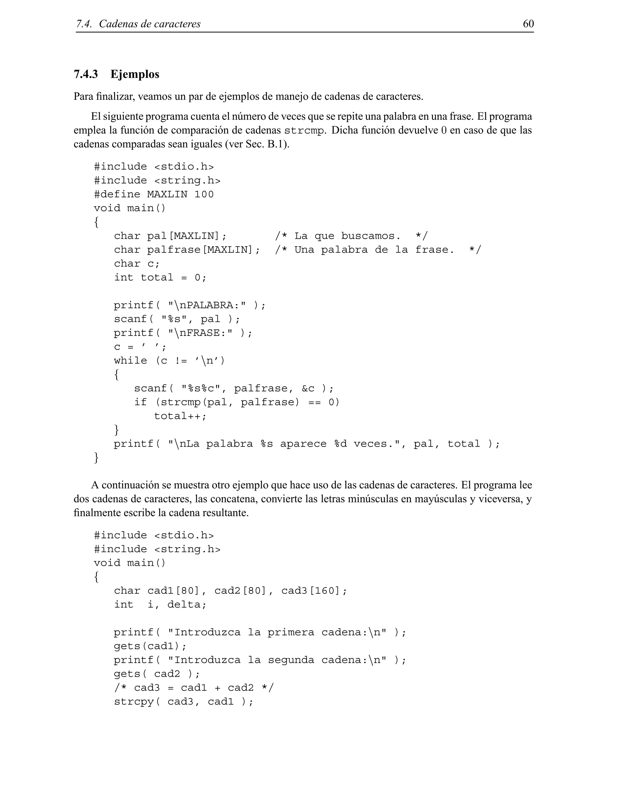 7.4. Cadenas de caracteres 60
7.4.3 Ejemplos
Para ﬁnalizar, veamos un par de ejemplos de manejo de cadenas de caracteres.
El siguiente programa cuenta el n´umero de veces que se repite una palabra en una frase. El programa
emplea la funci´on de comparaci´on de cadenas strcmp. Dicha funci´on devuelve 0 en caso de que las
cadenas comparadas sean iguales (ver Sec. B.1).
#include <stdio.h>
#include <string.h>
#define MAXLIN 100
void main()
f
char pal[MAXLIN]; /* La que buscamos. */
char palfrase[MAXLIN]; /* Una palabra de la frase. */
char c;
int total = 0;
printf( "nnPALABRA:" );
scanf( "%s", pal );
printf( "nnFRASE:" );
c = ’ ’;
while (c != ’nn’)
f
scanf( "%s%c", palfrase, &c );
if (strcmp(pal, palfrase) == 0)
total++;
g
printf( "nnLa palabra %s aparece %d veces.", pal, total );
g
A continuaci´on se muestra otro ejemplo que hace uso de las cadenas de caracteres. El programa lee
dos cadenas de caracteres, las concatena, convierte las letras min´usculas en may´usculas y viceversa, y
ﬁnalmente escribe la cadena resultante.
#include <stdio.h>
#include <string.h>
void main()
f
char cad1[80], cad2[80], cad3[160];
int i, delta;
printf( "Introduzca la primera cadena:nn" );
gets(cad1);
printf( "Introduzca la segunda cadena:nn" );
gets( cad2 );
/* cad3 = cad1 + cad2 */
strcpy( cad3, cad1 );
© Los autores, 2000; © Edicions UPC, 2000.
 