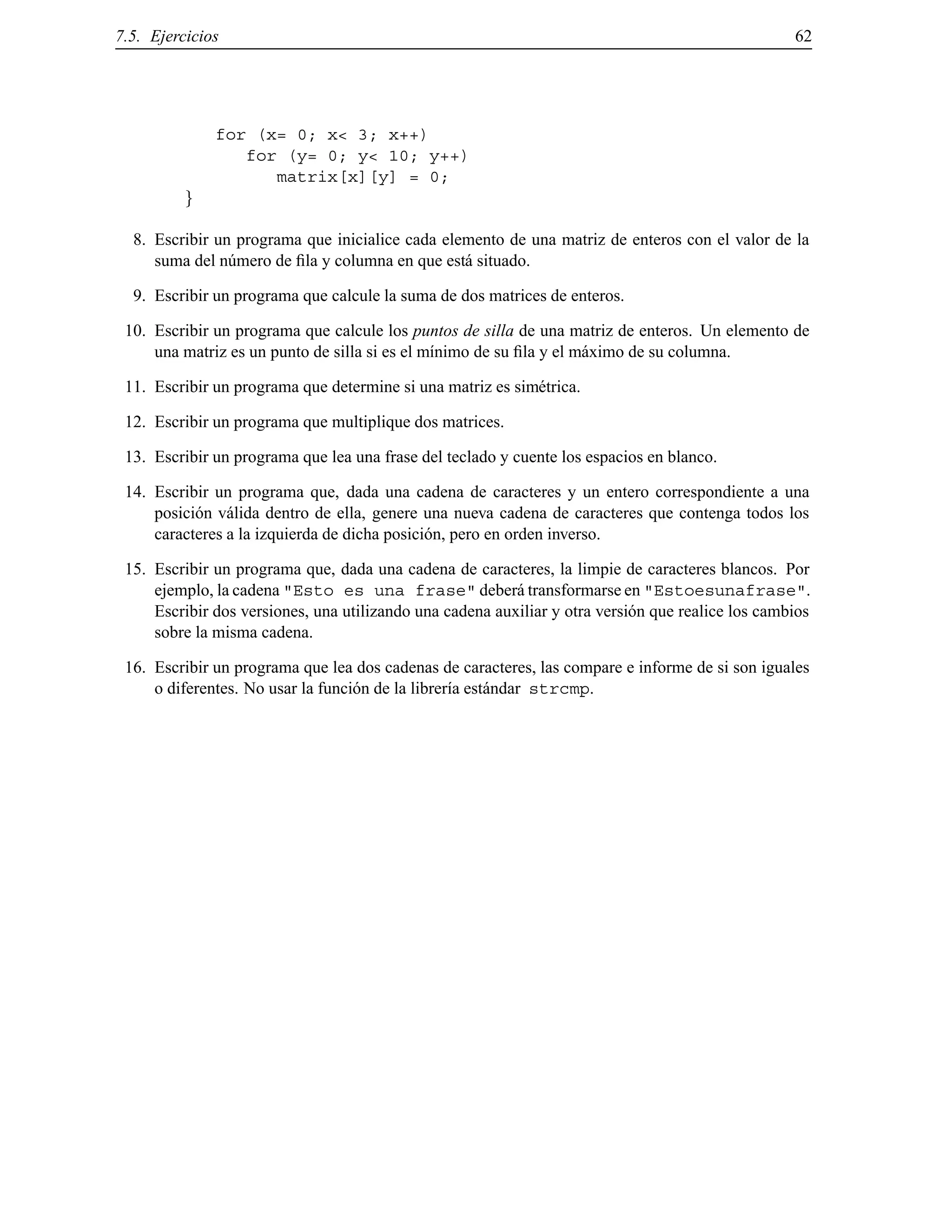 7.5. Ejercicios 62
for (x= 0; x< 3; x++)
for (y= 0; y< 10; y++)
matrix[x][y] = 0;
g
8. Escribir un programa que inicialice cada elemento de una matriz de enteros con el valor de la
suma del n´umero de ﬁla y columna en que est´a situado.
9. Escribir un programa que calcule la suma de dos matrices de enteros.
10. Escribir un programa que calcule los puntos de silla de una matriz de enteros. Un elemento de
una matriz es un punto de silla si es el m´ınimo de su ﬁla y el m´aximo de su columna.
11. Escribir un programa que determine si una matriz es sim´etrica.
12. Escribir un programa que multiplique dos matrices.
13. Escribir un programa que lea una frase del teclado y cuente los espacios en blanco.
14. Escribir un programa que, dada una cadena de caracteres y un entero correspondiente a una
posici´on v´alida dentro de ella, genere una nueva cadena de caracteres que contenga todos los
caracteres a la izquierda de dicha posici´on, pero en orden inverso.
15. Escribir un programa que, dada una cadena de caracteres, la limpie de caracteres blancos. Por
ejemplo, la cadena "Esto es una frase" deber´a transformarse en "Estoesunafrase".
Escribir dos versiones, una utilizando una cadena auxiliar y otra versi´on que realice los cambios
sobre la misma cadena.
16. Escribir un programa que lea dos cadenas de caracteres, las compare e informe de si son iguales
o diferentes. No usar la funci´on de la librer´ıa est´andar strcmp.
© Los autores, 2000; © Edicions UPC, 2000.
 