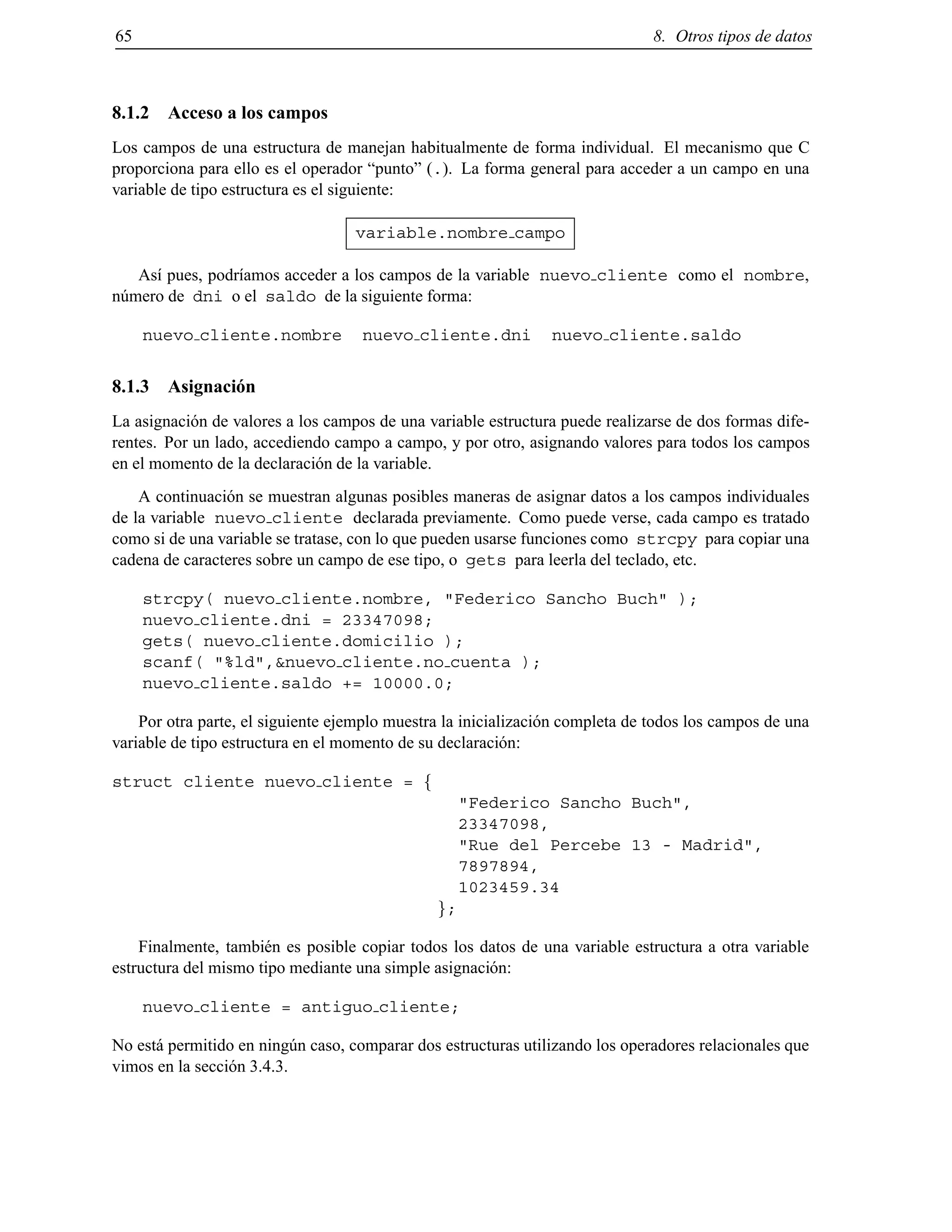 65 8. Otros tipos de datos
8.1.2 Acceso a los campos
Los campos de una estructura de manejan habitualmente de forma individual. El mecanismo que C
proporciona para ello es el operador “punto” (.). La forma general para acceder a un campo en una
variable de tipo estructura es el siguiente:
variable.nombre campo
As´ı pues, podr´ıamos acceder a los campos de la variable nuevo cliente como el nombre,
n´umero de dni o el saldo de la siguiente forma:
nuevo cliente.nombre nuevo cliente.dni nuevo cliente.saldo
8.1.3 Asignaci´on
La asignaci´on de valores a los campos de una variable estructura puede realizarse de dos formas dife-
rentes. Por un lado, accediendo campo a campo, y por otro, asignando valores para todos los campos
en el momento de la declaraci´on de la variable.
A continuaci´on se muestran algunas posibles maneras de asignar datos a los campos individuales
de la variable nuevo cliente declarada previamente. Como puede verse, cada campo es tratado
como si de una variable se tratase, con lo que pueden usarse funciones como strcpy para copiar una
cadena de caracteres sobre un campo de ese tipo, o gets para leerla del teclado, etc.
strcpy( nuevo cliente.nombre, "Federico Sancho Buch" );
nuevo cliente.dni = 23347098;
gets( nuevo cliente.domicilio );
scanf( "%ld",&nuevo cliente.no cuenta );
nuevo cliente.saldo += 10000.0;
Por otra parte, el siguiente ejemplo muestra la inicializaci´on completa de todos los campos de una
variable de tipo estructura en el momento de su declaraci´on:
struct cliente nuevo cliente = f
"Federico Sancho Buch",
23347098,
"Rue del Percebe 13 - Madrid",
7897894,
1023459.34
g;
Finalmente, tambi´en es posible copiar todos los datos de una variable estructura a otra variable
estructura del mismo tipo mediante una simple asignaci´on:
nuevo cliente = antiguo cliente;
No est´a permitido en ning´un caso, comparar dos estructuras utilizando los operadores relacionales que
vimos en la secci´on 3.4.3.
© Los autores, 2000; © Edicions UPC, 2000.
 