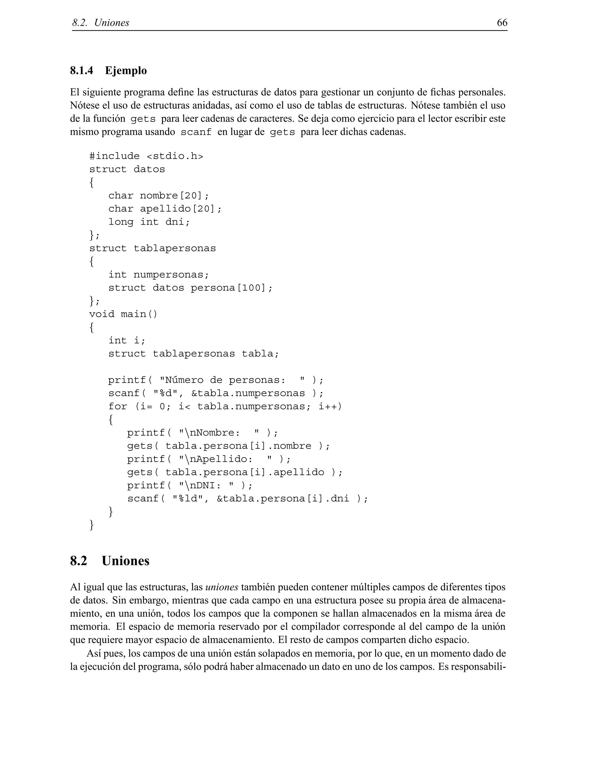 8.2. Uniones 66
8.1.4 Ejemplo
El siguiente programa deﬁne las estructuras de datos para gestionar un conjunto de ﬁchas personales.
N´otese el uso de estructuras anidadas, as´ı como el uso de tablas de estructuras. N´otese tambi´en el uso
de la funci´on gets para leer cadenas de caracteres. Se deja como ejercicio para el lector escribir este
mismo programa usando scanf en lugar de gets para leer dichas cadenas.
#include <stdio.h>
struct datos
f
char nombre[20];
char apellido[20];
long int dni;
g;
struct tablapersonas
f
int numpersonas;
struct datos persona[100];
g;
void main()
f
int i;
struct tablapersonas tabla;
printf( "N´umero de personas: " );
scanf( "%d", &tabla.numpersonas );
for (i= 0; i< tabla.numpersonas; i++)
f
printf( "nnNombre: " );
gets( tabla.persona[i].nombre );
printf( "nnApellido: " );
gets( tabla.persona[i].apellido );
printf( "nnDNI: " );
scanf( "%ld", &tabla.persona[i].dni );
g
g
8.2 Uniones
Al igual que las estructuras, las uniones tambi´en pueden contener m´ultiples campos de diferentes tipos
de datos. Sin embargo, mientras que cada campo en una estructura posee su propia ´area de almacena-
miento, en una uni´on, todos los campos que la componen se hallan almacenados en la misma ´area de
memoria. El espacio de memoria reservado por el compilador corresponde al del campo de la uni´on
que requiere mayor espacio de almacenamiento. El resto de campos comparten dicho espacio.
As´ı pues, los campos de una uni´on est´an solapados en memoria, por lo que, en un momento dado de
la ejecuci´on del programa, s´olo podr´a haber almacenado un dato en uno de los campos. Es responsabili-
© Los autores, 2000; © Edicions UPC, 2000.
 