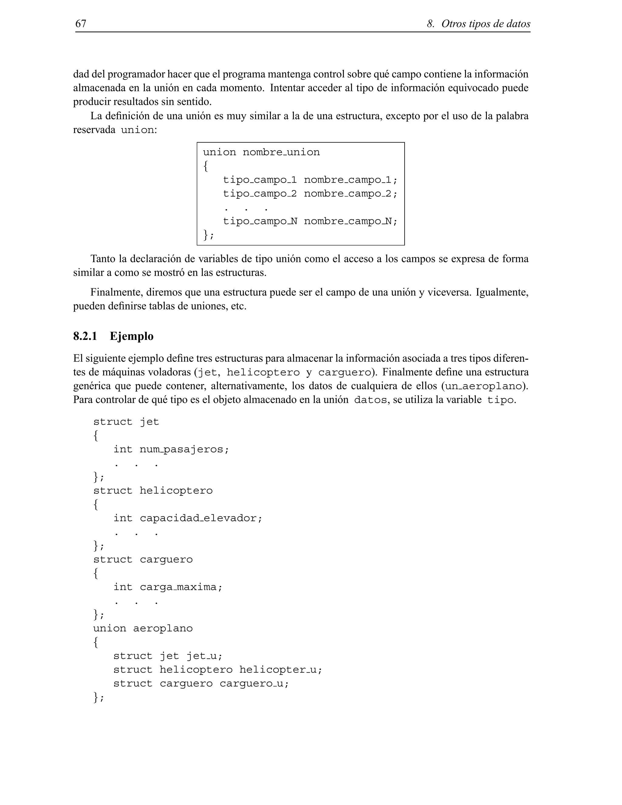 67 8. Otros tipos de datos
dad del programador hacer que el programa mantenga control sobre qu´e campo contiene la informaci´on
almacenada en la uni´on en cada momento. Intentar acceder al tipo de informaci´on equivocado puede
producir resultados sin sentido.
La deﬁnici´on de una uni´on es muy similar a la de una estructura, excepto por el uso de la palabra
reservada union:
union nombre union
f
tipo campo 1 nombre campo 1;
tipo campo 2 nombre campo 2;
. . .
tipo campo N nombre campo N;
g;
Tanto la declaraci´on de variables de tipo uni´on como el acceso a los campos se expresa de forma
similar a como se mostr´o en las estructuras.
Finalmente, diremos que una estructura puede ser el campo de una uni´on y viceversa. Igualmente,
pueden deﬁnirse tablas de uniones, etc.
8.2.1 Ejemplo
El siguiente ejemplo deﬁne tres estructuras para almacenar la informaci´on asociada a tres tipos diferen-
tes de m´aquinas voladoras (jet, helicoptero y carguero). Finalmente deﬁne una estructura
gen´erica que puede contener, alternativamente, los datos de cualquiera de ellos (un aeroplano).
Para controlar de qu´e tipo es el objeto almacenado en la uni´on datos, se utiliza la variable tipo.
struct jet
f
int num pasajeros;
. . .
g;
struct helicoptero
f
int capacidad elevador;
. . .
g;
struct carguero
f
int carga maxima;
. . .
g;
union aeroplano
f
struct jet jet u;
struct helicoptero helicopter u;
struct carguero carguero u;
g;
© Los autores, 2000; © Edicions UPC, 2000.
 