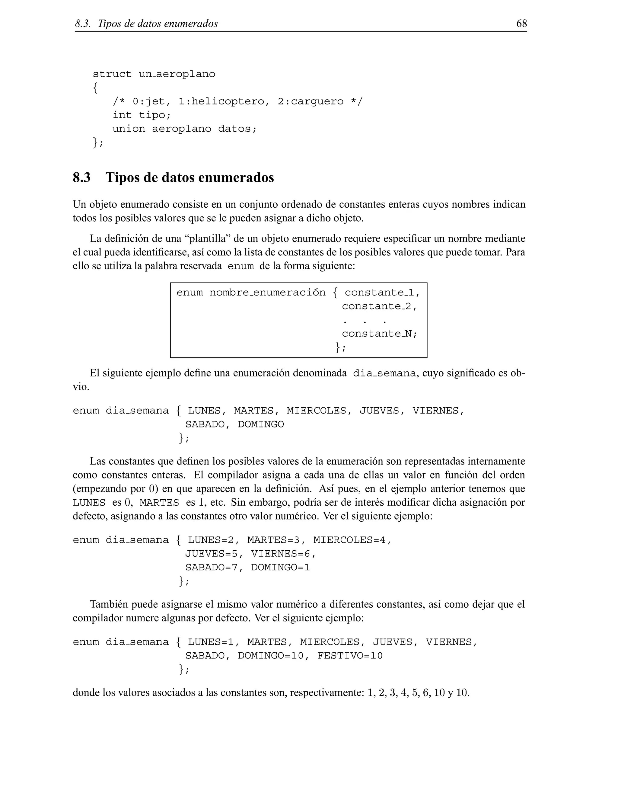 8.3. Tipos de datos enumerados 68
struct un aeroplano
f
/* 0:jet, 1:helicoptero, 2:carguero */
int tipo;
union aeroplano datos;
g;
8.3 Tipos de datos enumerados
Un objeto enumerado consiste en un conjunto ordenado de constantes enteras cuyos nombres indican
todos los posibles valores que se le pueden asignar a dicho objeto.
La deﬁnici´on de una “plantilla” de un objeto enumerado requiere especiﬁcar un nombre mediante
el cual pueda identiﬁcarse, as´ı como la lista de constantes de los posibles valores que puede tomar. Para
ello se utiliza la palabra reservada enum de la forma siguiente:
enum nombre enumeraci´on f constante 1,
constante 2,
. . .
constante N;
g;
El siguiente ejemplo deﬁne una enumeraci´on denominada dia semana, cuyo signiﬁcado es ob-
vio.
enum dia semana f LUNES, MARTES, MIERCOLES, JUEVES, VIERNES,
SABADO, DOMINGO
g;
Las constantes que deﬁnen los posibles valores de la enumeraci´on son representadas internamente
como constantes enteras. El compilador asigna a cada una de ellas un valor en funci´on del orden
(empezando por 0) en que aparecen en la deﬁnici´on. As´ı pues, en el ejemplo anterior tenemos que
LUNES es 0, MARTES es 1, etc. Sin embargo, podr´ıa ser de inter´es modiﬁcar dicha asignaci´on por
defecto, asignando a las constantes otro valor num´erico. Ver el siguiente ejemplo:
enum dia semana f LUNES=2, MARTES=3, MIERCOLES=4,
JUEVES=5, VIERNES=6,
SABADO=7, DOMINGO=1
g;
Tambi´en puede asignarse el mismo valor num´erico a diferentes constantes, as´ı como dejar que el
compilador numere algunas por defecto. Ver el siguiente ejemplo:
enum dia semana f LUNES=1, MARTES, MIERCOLES, JUEVES, VIERNES,
SABADO, DOMINGO=10, FESTIVO=10
g;
donde los valores asociados a las constantes son, respectivamente: 1, 2, 3, 4, 5, 6, 10 y 10.
© Los autores, 2000; © Edicions UPC, 2000.
 