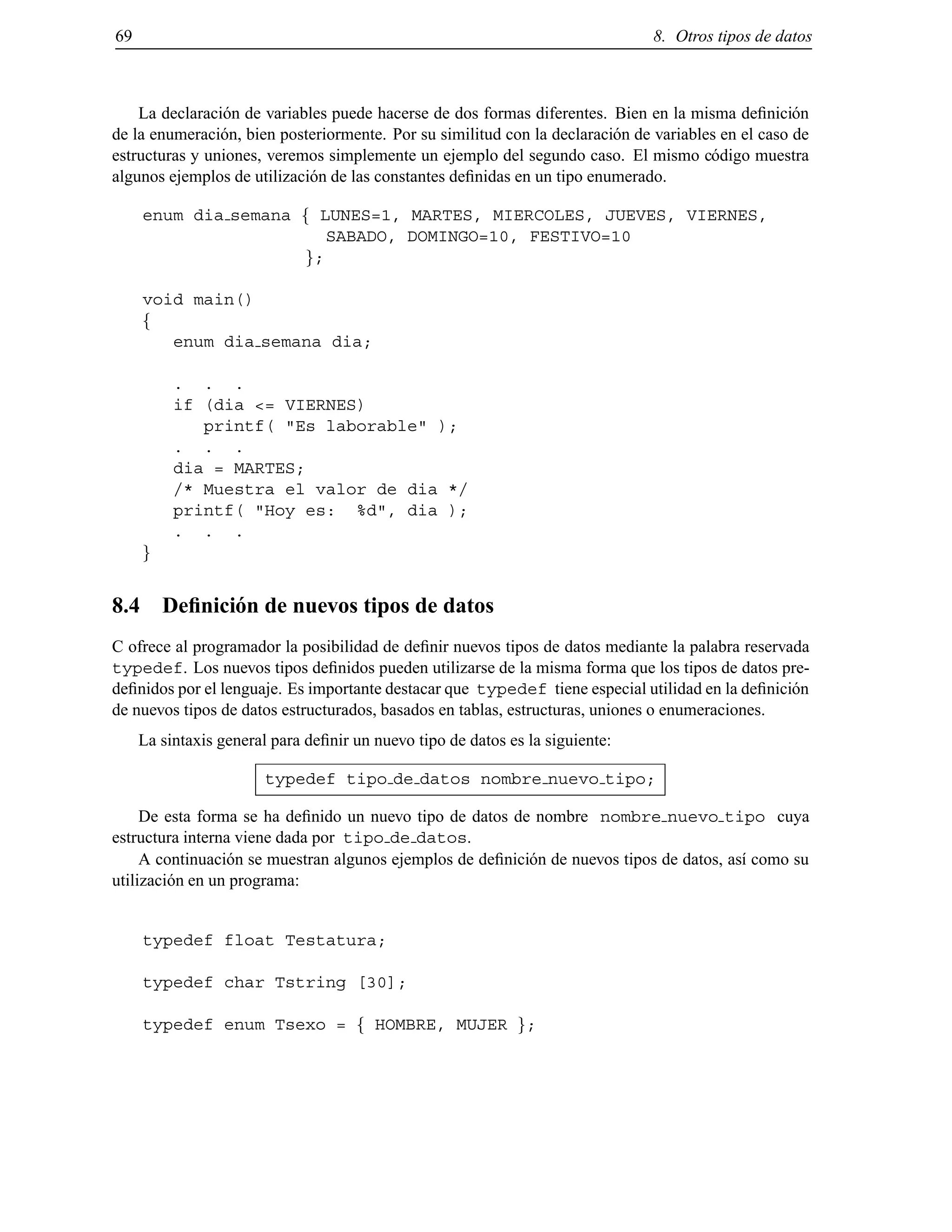 69 8. Otros tipos de datos
La declaraci´on de variables puede hacerse de dos formas diferentes. Bien en la misma deﬁnici´on
de la enumeraci´on, bien posteriormente. Por su similitud con la declaraci´on de variables en el caso de
estructuras y uniones, veremos simplemente un ejemplo del segundo caso. El mismo c´odigo muestra
algunos ejemplos de utilizaci´on de las constantes deﬁnidas en un tipo enumerado.
enum dia semana f LUNES=1, MARTES, MIERCOLES, JUEVES, VIERNES,
SABADO, DOMINGO=10, FESTIVO=10
g;
void main()
f
enum dia semana dia;
. . .
if (dia <= VIERNES)
printf( "Es laborable" );
. . .
dia = MARTES;
/* Muestra el valor de dia */
printf( "Hoy es: %d", dia );
. . .
g
8.4 Deﬁnici´on de nuevos tipos de datos
C ofrece al programador la posibilidad de deﬁnir nuevos tipos de datos mediante la palabra reservada
typedef. Los nuevos tipos deﬁnidos pueden utilizarse de la misma forma que los tipos de datos pre-
deﬁnidos por el lenguaje. Es importante destacar que typedef tiene especial utilidad en la deﬁnici´on
de nuevos tipos de datos estructurados, basados en tablas, estructuras, uniones o enumeraciones.
La sintaxis general para deﬁnir un nuevo tipo de datos es la siguiente:
typedef tipo de datos nombre nuevo tipo;
De esta forma se ha deﬁnido un nuevo tipo de datos de nombre nombre nuevo tipo cuya
estructura interna viene dada por tipo de datos.
A continuaci´on se muestran algunos ejemplos de deﬁnici´on de nuevos tipos de datos, as´ı como su
utilizaci´on en un programa:
typedef float Testatura;
typedef char Tstring [30];
typedef enum Tsexo = f HOMBRE, MUJER g;
© Los autores, 2000; © Edicions UPC, 2000.
 