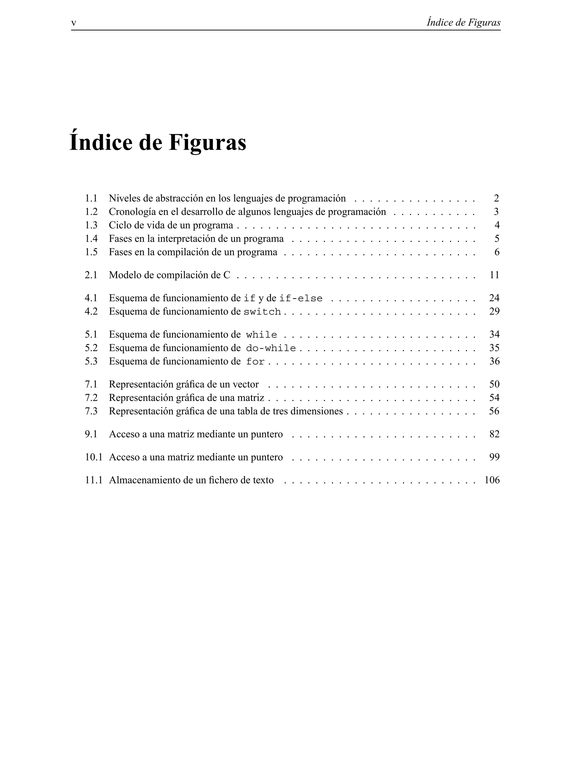 v ´Indice de Figuras
´Indice de Figuras
1.1 Niveles de abstracci´on en los lenguajes de programaci´on . . . . . . . . . . . . . . . . 2
1.2 Cronolog´ıa en el desarrollo de algunos lenguajes de programaci´on . . . . . . . . . . . 3
1.3 Ciclo de vida de un programa . . . . . . . . . . . . . . . . . . . . . . . . . . . . . . . 4
1.4 Fases en la interpretaci´on de un programa . . . . . . . . . . . . . . . . . . . . . . . . 5
1.5 Fases en la compilaci´on de un programa . . . . . . . . . . . . . . . . . . . . . . . . . 6
2.1 Modelo de compilaci´on de C . . . . . . . . . . . . . . . . . . . . . . . . . . . . . . . 11
4.1 Esquema de funcionamiento de if y de if-else . . . . . . . . . . . . . . . . . . . 24
4.2 Esquema de funcionamiento de switch . . . . . . . . . . . . . . . . . . . . . . . . . 29
5.1 Esquema de funcionamiento de while . . . . . . . . . . . . . . . . . . . . . . . . . 34
5.2 Esquema de funcionamiento de do-while . . . . . . . . . . . . . . . . . . . . . . . 35
5.3 Esquema de funcionamiento de for . . . . . . . . . . . . . . . . . . . . . . . . . . . 36
7.1 Representaci´on gr´aﬁca de un vector . . . . . . . . . . . . . . . . . . . . . . . . . . . 50
7.2 Representaci´on gr´aﬁca de una matriz . . . . . . . . . . . . . . . . . . . . . . . . . . . 54
7.3 Representaci´on gr´aﬁca de una tabla de tres dimensiones . . . . . . . . . . . . . . . . . 56
9.1 Acceso a una matriz mediante un puntero . . . . . . . . . . . . . . . . . . . . . . . . 82
10.1 Acceso a una matriz mediante un puntero . . . . . . . . . . . . . . . . . . . . . . . . 99
11.1 Almacenamiento de un ﬁchero de texto . . . . . . . . . . . . . . . . . . . . . . . . . 106
© Los autores, 2000; © Edicions UPC, 2000.
 
