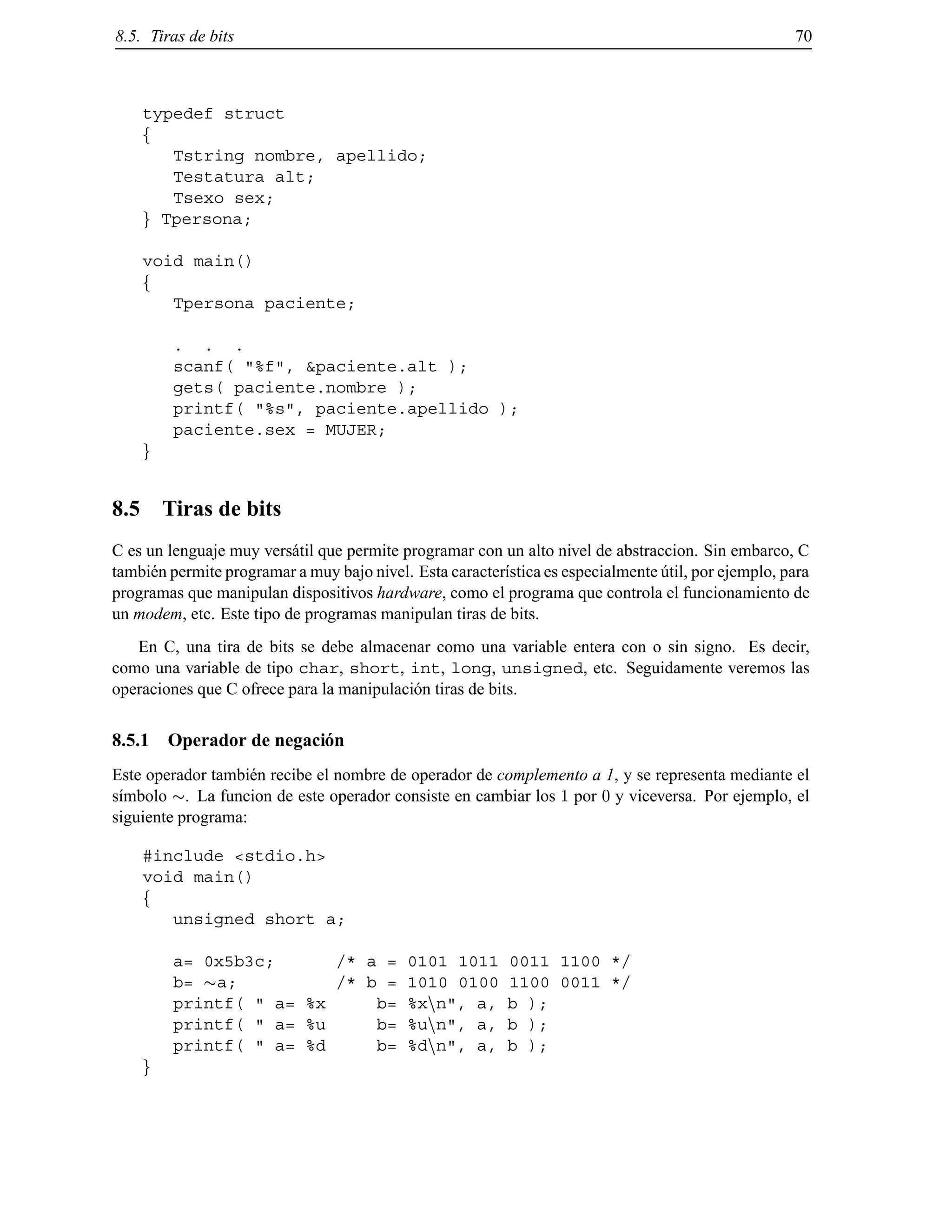 8.5. Tiras de bits 70
typedef struct
f
Tstring nombre, apellido;
Testatura alt;
Tsexo sex;
g Tpersona;
void main()
f
Tpersona paciente;
. . .
scanf( "%f", &paciente.alt );
gets( paciente.nombre );
printf( "%s", paciente.apellido );
paciente.sex = MUJER;
g
8.5 Tiras de bits
C es un lenguaje muy vers´atil que permite programar con un alto nivel de abstraccion. Sin embarco, C
tambi´en permite programar a muy bajo nivel. Esta caracter´ıstica es especialmente ´util, por ejemplo, para
programas que manipulan dispositivos hardware, como el programa que controla el funcionamiento de
un modem, etc. Este tipo de programas manipulan tiras de bits.
En C, una tira de bits se debe almacenar como una variable entera con o sin signo. Es decir,
como una variable de tipo char, short, int, long, unsigned, etc. Seguidamente veremos las
operaciones que C ofrece para la manipulaci´on tiras de bits.
8.5.1 Operador de negaci´on
Este operador tambi´en recibe el nombre de operador de complemento a 1, y se representa mediante el
s´ımbolo . La funcion de este operador consiste en cambiar los 1 por 0 y viceversa. Por ejemplo, el
siguiente programa:
#include <stdio.h>
void main()
f
unsigned short a;
a= 0x5b3c; /* a = 0101 1011 0011 1100 */
b= a; /* b = 1010 0100 1100 0011 */
printf( " a= %x b= %xnn", a, b );
printf( " a= %u b= %unn", a, b );
printf( " a= %d b= %dnn", a, b );
g
© Los autores, 2000; © Edicions UPC, 2000.
 