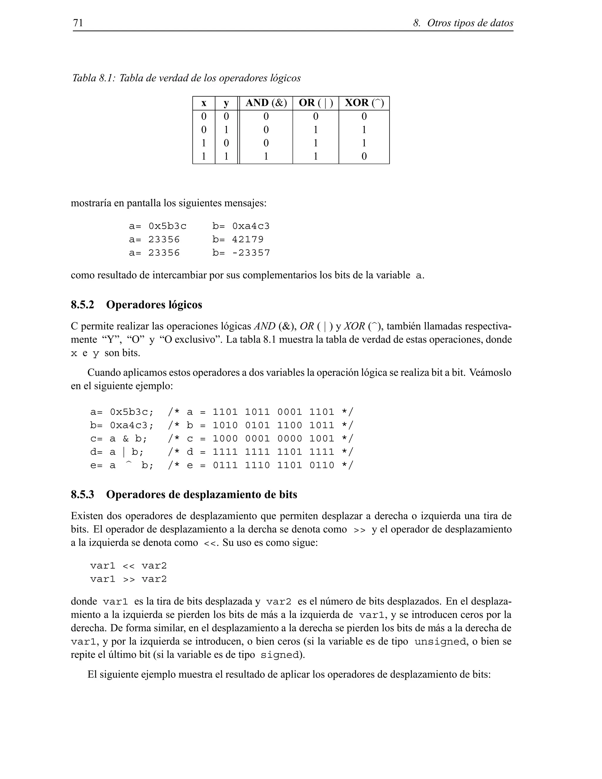 71 8. Otros tipos de datos
Tabla 8.1: Tabla de verdad de los operadores l´ogicos
x y AND (&) OR ( j ) XOR (b)
0 0 0 0 0
0 1 0 1 1
1 0 0 1 1
1 1 1 1 0
mostrar´ıa en pantalla los siguientes mensajes:
a= 0x5b3c b= 0xa4c3
a= 23356 b= 42179
a= 23356 b= -23357
como resultado de intercambiar por sus complementarios los bits de la variable a.
8.5.2 Operadores l´ogicos
C permite realizar las operaciones l´ogicas AND (&), OR ( j ) y XOR (b), tambi´en llamadas respectiva-
mente “Y”, “O” y “O exclusivo”. La tabla 8.1 muestra la tabla de verdad de estas operaciones, donde
x e y son bits.
Cuando aplicamos estos operadores a dos variables la operaci´on l´ogica se realiza bit a bit. Ve´amoslo
en el siguiente ejemplo:
a= 0x5b3c; /* a = 1101 1011 0001 1101 */
b= 0xa4c3; /* b = 1010 0101 1100 1011 */
c= a & b; /* c = 1000 0001 0000 1001 */
d= a j b; /* d = 1111 1111 1101 1111 */
e= a b b; /* e = 0111 1110 1101 0110 */
8.5.3 Operadores de desplazamiento de bits
Existen dos operadores de desplazamiento que permiten desplazar a derecha o izquierda una tira de
bits. El operador de desplazamiento a la dercha se denota como >> y el operador de desplazamiento
a la izquierda se denota como <<. Su uso es como sigue:
var1 << var2
var1 >> var2
donde var1 es la tira de bits desplazada y var2 es el n´umero de bits desplazados. En el desplaza-
miento a la izquierda se pierden los bits de m´as a la izquierda de var1, y se introducen ceros por la
derecha. De forma similar, en el desplazamiento a la derecha se pierden los bits de m´as a la derecha de
var1, y por la izquierda se introducen, o bien ceros (si la variable es de tipo unsigned, o bien se
repite el ´ultimo bit (si la variable es de tipo signed).
El siguiente ejemplo muestra el resultado de aplicar los operadores de desplazamiento de bits:
© Los autores, 2000; © Edicions UPC, 2000.
 